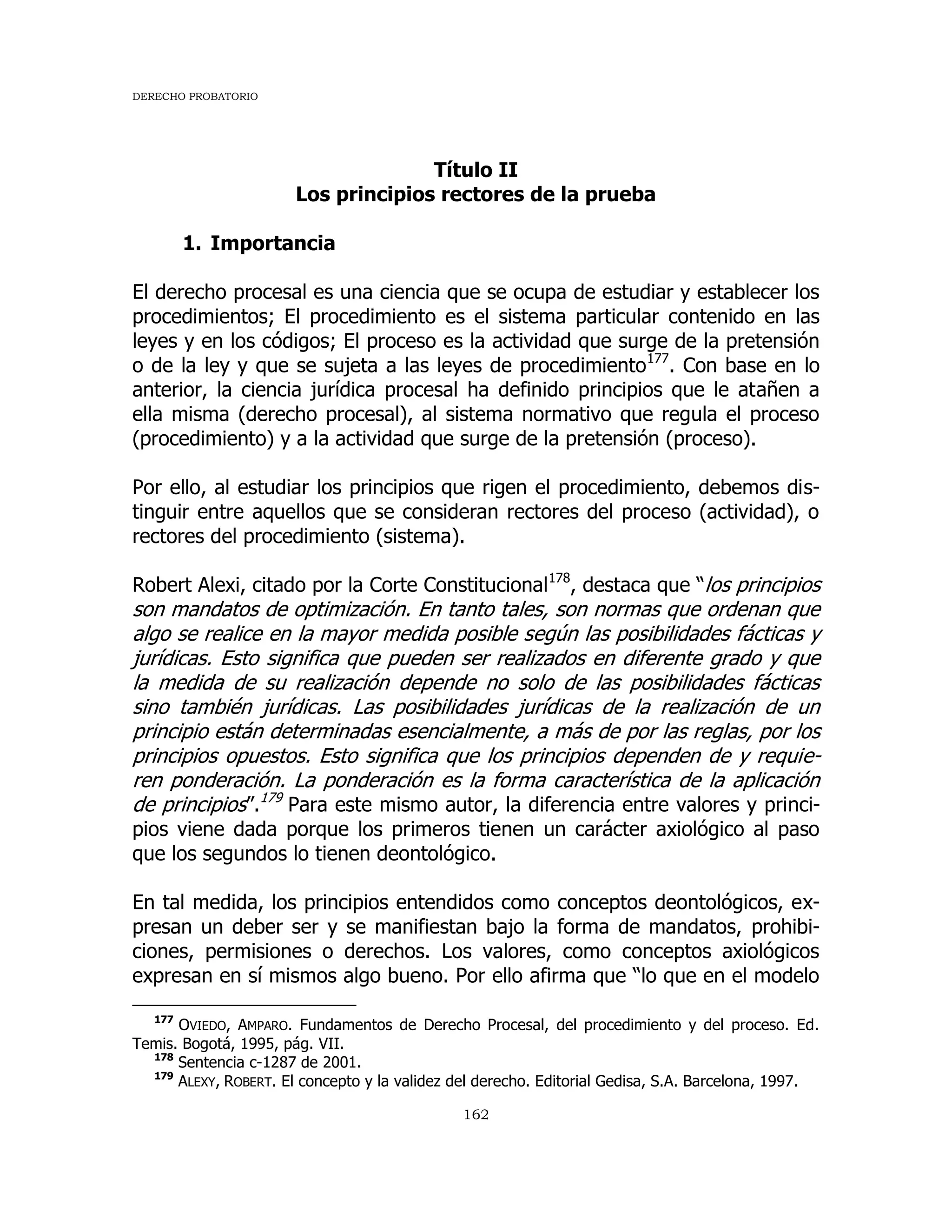 DERECHO PROBATORIO
162
Título II
Los principios rectores de la prueba
1. Importancia
El derecho procesal es una ciencia que se ocupa de estudiar y establecer los
procedimientos; El procedimiento es el sistema particular contenido en las
leyes y en los códigos; El proceso es la actividad que surge de la pretensión
o de la ley y que se sujeta a las leyes de procedimiento177
. Con base en lo
anterior, la ciencia jurídica procesal ha definido principios que le atañen a
ella misma (derecho procesal), al sistema normativo que regula el proceso
(procedimiento) y a la actividad que surge de la pretensión (proceso).
Por ello, al estudiar los principios que rigen el procedimiento, debemos dis-
tinguir entre aquellos que se consideran rectores del proceso (actividad), o
rectores del procedimiento (sistema).
Robert Alexi, citado por la Corte Constitucional178
, destaca que “los principios
son mandatos de optimización. En tanto tales, son normas que ordenan que
algo se realice en la mayor medida posible según las posibilidades fácticas y
jurídicas. Esto significa que pueden ser realizados en diferente grado y que
la medida de su realización depende no solo de las posibilidades fácticas
sino también jurídicas. Las posibilidades jurídicas de la realización de un
principio están determinadas esencialmente, a más de por las reglas, por los
principios opuestos. Esto significa que los principios dependen de y requie-
ren ponderación. La ponderación es la forma característica de la aplicación
de principios”.179
Para este mismo autor, la diferencia entre valores y princi-
pios viene dada porque los primeros tienen un carácter axiológico al paso
que los segundos lo tienen deontológico.
En tal medida, los principios entendidos como conceptos deontológicos, ex-
presan un deber ser y se manifiestan bajo la forma de mandatos, prohibi-
ciones, permisiones o derechos. Los valores, como conceptos axiológicos
expresan en sí mismos algo bueno. Por ello afirma que “lo que en el modelo
177
OVIEDO, AMPARO. Fundamentos de Derecho Procesal, del procedimiento y del proceso. Ed.
Temis. Bogotá, 1995, pág. VII.
178
Sentencia c-1287 de 2001.
179
ALEXY, ROBERT. El concepto y la validez del derecho. Editorial Gedisa, S.A. Barcelona, 1997.
 