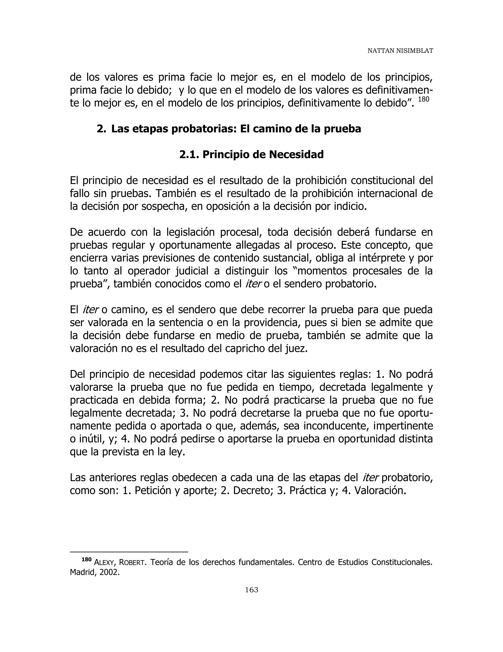 NATTAN NISIMBLAT
163
de los valores es prima facie lo mejor es, en el modelo de los principios,
prima facie lo debido; y lo que en el modelo de los valores es definitivamen-
te lo mejor es, en el modelo de los principios, definitivamente lo debido”. 180
2. Las etapas probatorias: El camino de la prueba
2.1. Principio de Necesidad
El principio de necesidad es el resultado de la prohibición constitucional del
fallo sin pruebas. También es el resultado de la prohibición internacional de
la decisión por sospecha, en oposición a la decisión por indicio.
De acuerdo con la legislación procesal, toda decisión deberá fundarse en
pruebas regular y oportunamente allegadas al proceso. Este concepto, que
encierra varias previsiones de contenido sustancial, obliga al intérprete y por
lo tanto al operador judicial a distinguir los “momentos procesales de la
prueba”, también conocidos como el iter o el sendero probatorio.
El iter o camino, es el sendero que debe recorrer la prueba para que pueda
ser valorada en la sentencia o en la providencia, pues si bien se admite que
la decisión debe fundarse en medio de prueba, también se admite que la
valoración no es el resultado del capricho del juez.
Del principio de necesidad podemos citar las siguientes reglas: 1. No podrá
valorarse la prueba que no fue pedida en tiempo, decretada legalmente y
practicada en debida forma; 2. No podrá practicarse la prueba que no fue
legalmente decretada; 3. No podrá decretarse la prueba que no fue oportu-
namente pedida o aportada o que, además, sea inconducente, impertinente
o inútil, y; 4. No podrá pedirse o aportarse la prueba en oportunidad distinta
que la prevista en la ley.
Las anteriores reglas obedecen a cada una de las etapas del iter probatorio,
como son: 1. Petición y aporte; 2. Decreto; 3. Práctica y; 4. Valoración.
180
ALEXY, ROBERT. Teoría de los derechos fundamentales. Centro de Estudios Constitucionales.
Madrid, 2002.
 
