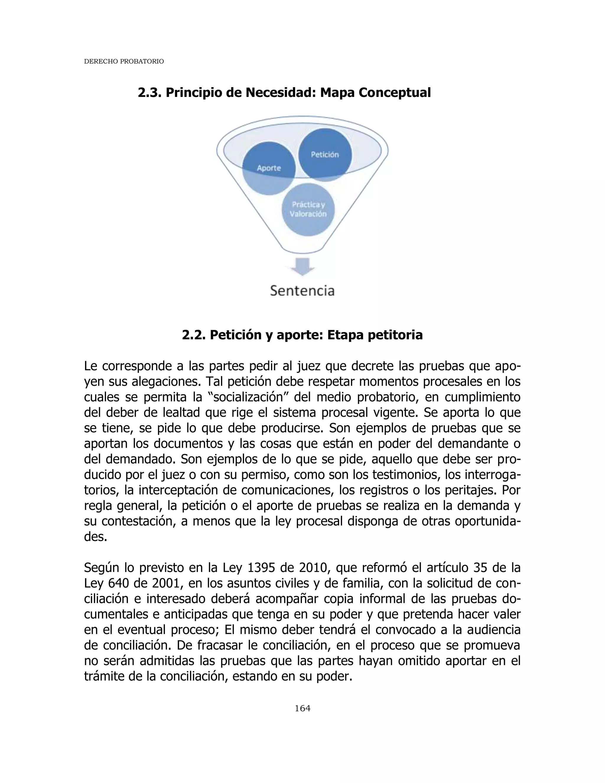 DERECHO PROBATORIO
164
2.3. Principio de Necesidad: Mapa Conceptual
2.2. Petición y aporte: Etapa petitoria
Le corresponde a las partes pedir al juez que decrete las pruebas que apo-
yen sus alegaciones. Tal petición debe respetar momentos procesales en los
cuales se permita la “socialización” del medio probatorio, en cumplimiento
del deber de lealtad que rige el sistema procesal vigente. Se aporta lo que
se tiene, se pide lo que debe producirse. Son ejemplos de pruebas que se
aportan los documentos y las cosas que están en poder del demandante o
del demandado. Son ejemplos de lo que se pide, aquello que debe ser pro-
ducido por el juez o con su permiso, como son los testimonios, los interroga-
torios, la interceptación de comunicaciones, los registros o los peritajes. Por
regla general, la petición o el aporte de pruebas se realiza en la demanda y
su contestación, a menos que la ley procesal disponga de otras oportunida-
des.
Según lo previsto en la Ley 1395 de 2010, que reformó el artículo 35 de la
Ley 640 de 2001, en los asuntos civiles y de familia, con la solicitud de con-
ciliación e interesado deberá acompañar copia informal de las pruebas do-
cumentales e anticipadas que tenga en su poder y que pretenda hacer valer
en el eventual proceso; El mismo deber tendrá el convocado a la audiencia
de conciliación. De fracasar le conciliación, en el proceso que se promueva
no serán admitidas las pruebas que las partes hayan omitido aportar en el
trámite de la conciliación, estando en su poder.
 