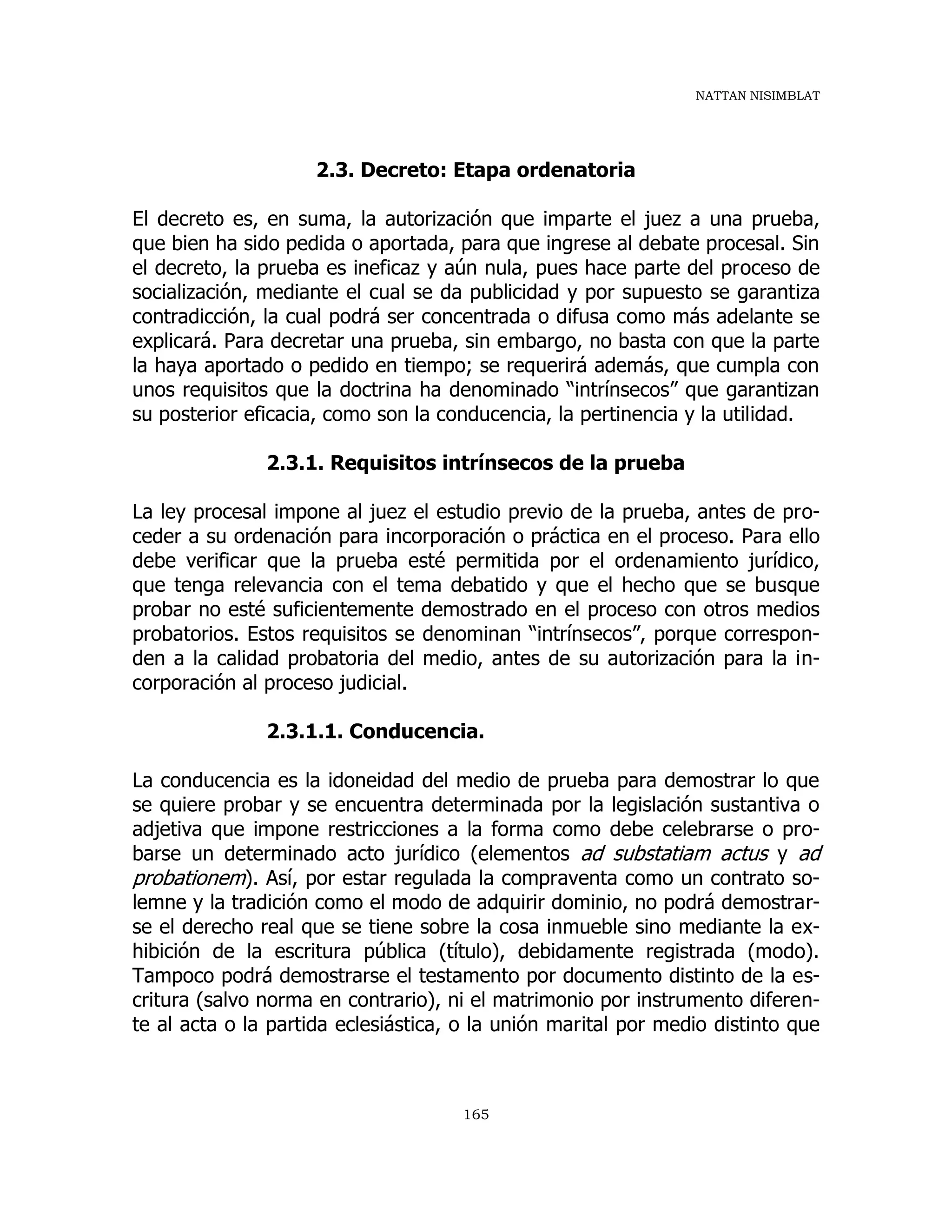 NATTAN NISIMBLAT
165
2.3. Decreto: Etapa ordenatoria
El decreto es, en suma, la autorización que imparte el juez a una prueba,
que bien ha sido pedida o aportada, para que ingrese al debate procesal. Sin
el decreto, la prueba es ineficaz y aún nula, pues hace parte del proceso de
socialización, mediante el cual se da publicidad y por supuesto se garantiza
contradicción, la cual podrá ser concentrada o difusa como más adelante se
explicará. Para decretar una prueba, sin embargo, no basta con que la parte
la haya aportado o pedido en tiempo; se requerirá además, que cumpla con
unos requisitos que la doctrina ha denominado “intrínsecos” que garantizan
su posterior eficacia, como son la conducencia, la pertinencia y la utilidad.
2.3.1. Requisitos intrínsecos de la prueba
La ley procesal impone al juez el estudio previo de la prueba, antes de pro-
ceder a su ordenación para incorporación o práctica en el proceso. Para ello
debe verificar que la prueba esté permitida por el ordenamiento jurídico,
que tenga relevancia con el tema debatido y que el hecho que se busque
probar no esté suficientemente demostrado en el proceso con otros medios
probatorios. Estos requisitos se denominan “intrínsecos”, porque correspon-
den a la calidad probatoria del medio, antes de su autorización para la in-
corporación al proceso judicial.
2.3.1.1. Conducencia.
La conducencia es la idoneidad del medio de prueba para demostrar lo que
se quiere probar y se encuentra determinada por la legislación sustantiva o
adjetiva que impone restricciones a la forma como debe celebrarse o pro-
barse un determinado acto jurídico (elementos ad substatiam actus y ad
probationem). Así, por estar regulada la compraventa como un contrato so-
lemne y la tradición como el modo de adquirir dominio, no podrá demostrar-
se el derecho real que se tiene sobre la cosa inmueble sino mediante la ex-
hibición de la escritura pública (título), debidamente registrada (modo).
Tampoco podrá demostrarse el testamento por documento distinto de la es-
critura (salvo norma en contrario), ni el matrimonio por instrumento diferen-
te al acta o la partida eclesiástica, o la unión marital por medio distinto que
 
