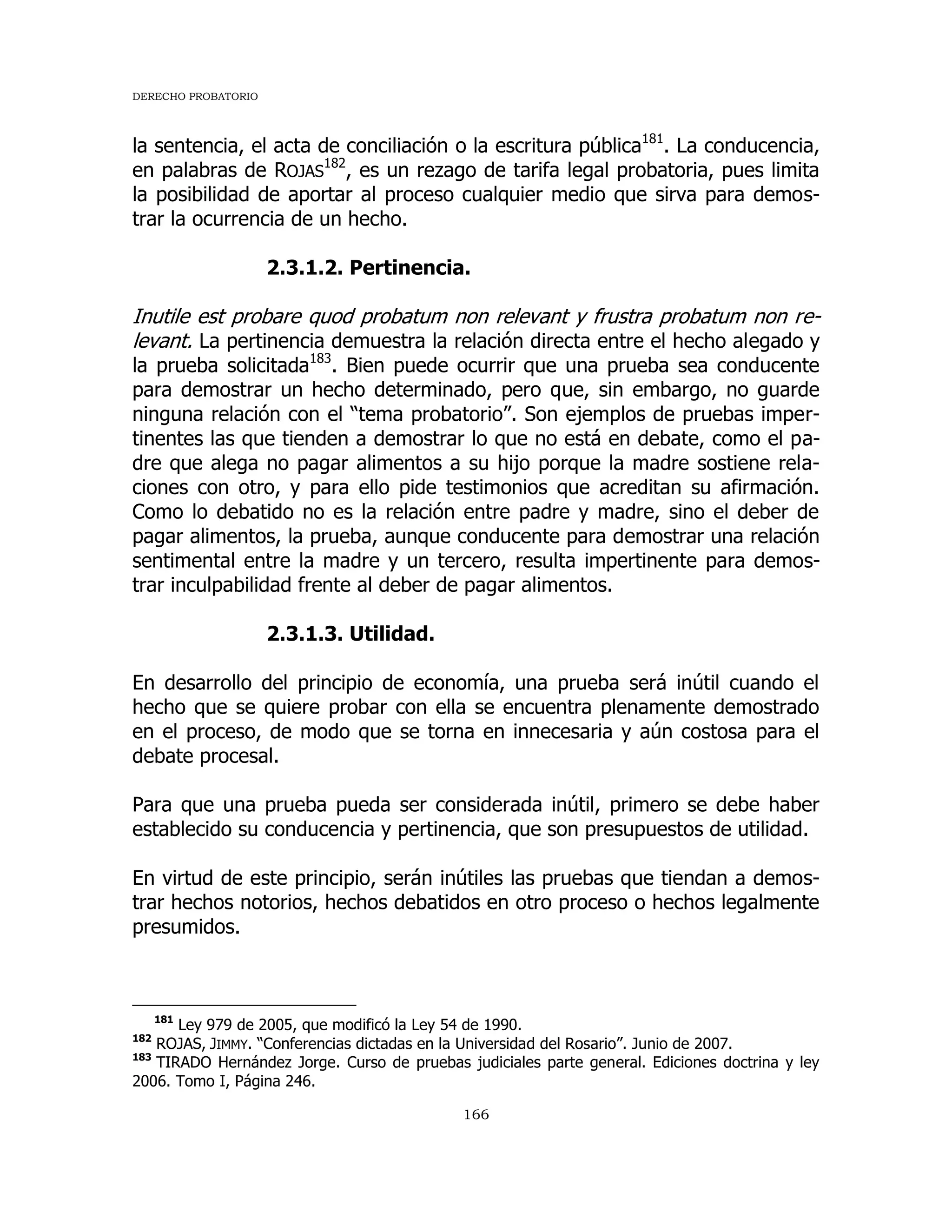 DERECHO PROBATORIO
166
la sentencia, el acta de conciliación o la escritura pública181
. La conducencia,
en palabras de ROJAS
182
, es un rezago de tarifa legal probatoria, pues limita
la posibilidad de aportar al proceso cualquier medio que sirva para demos-
trar la ocurrencia de un hecho.
2.3.1.2. Pertinencia.
Inutile est probare quod probatum non relevant y frustra probatum non re-
levant. La pertinencia demuestra la relación directa entre el hecho alegado y
la prueba solicitada183
. Bien puede ocurrir que una prueba sea conducente
para demostrar un hecho determinado, pero que, sin embargo, no guarde
ninguna relación con el “tema probatorio”. Son ejemplos de pruebas imper-
tinentes las que tienden a demostrar lo que no está en debate, como el pa-
dre que alega no pagar alimentos a su hijo porque la madre sostiene rela-
ciones con otro, y para ello pide testimonios que acreditan su afirmación.
Como lo debatido no es la relación entre padre y madre, sino el deber de
pagar alimentos, la prueba, aunque conducente para demostrar una relación
sentimental entre la madre y un tercero, resulta impertinente para demos-
trar inculpabilidad frente al deber de pagar alimentos.
2.3.1.3. Utilidad.
En desarrollo del principio de economía, una prueba será inútil cuando el
hecho que se quiere probar con ella se encuentra plenamente demostrado
en el proceso, de modo que se torna en innecesaria y aún costosa para el
debate procesal.
Para que una prueba pueda ser considerada inútil, primero se debe haber
establecido su conducencia y pertinencia, que son presupuestos de utilidad.
En virtud de este principio, serán inútiles las pruebas que tiendan a demos-
trar hechos notorios, hechos debatidos en otro proceso o hechos legalmente
presumidos.
181
Ley 979 de 2005, que modificó la Ley 54 de 1990.
182
ROJAS, JIMMY. “Conferencias dictadas en la Universidad del Rosario”. Junio de 2007.
183
TIRADO Hernández Jorge. Curso de pruebas judiciales parte general. Ediciones doctrina y ley
2006. Tomo I, Página 246.
 