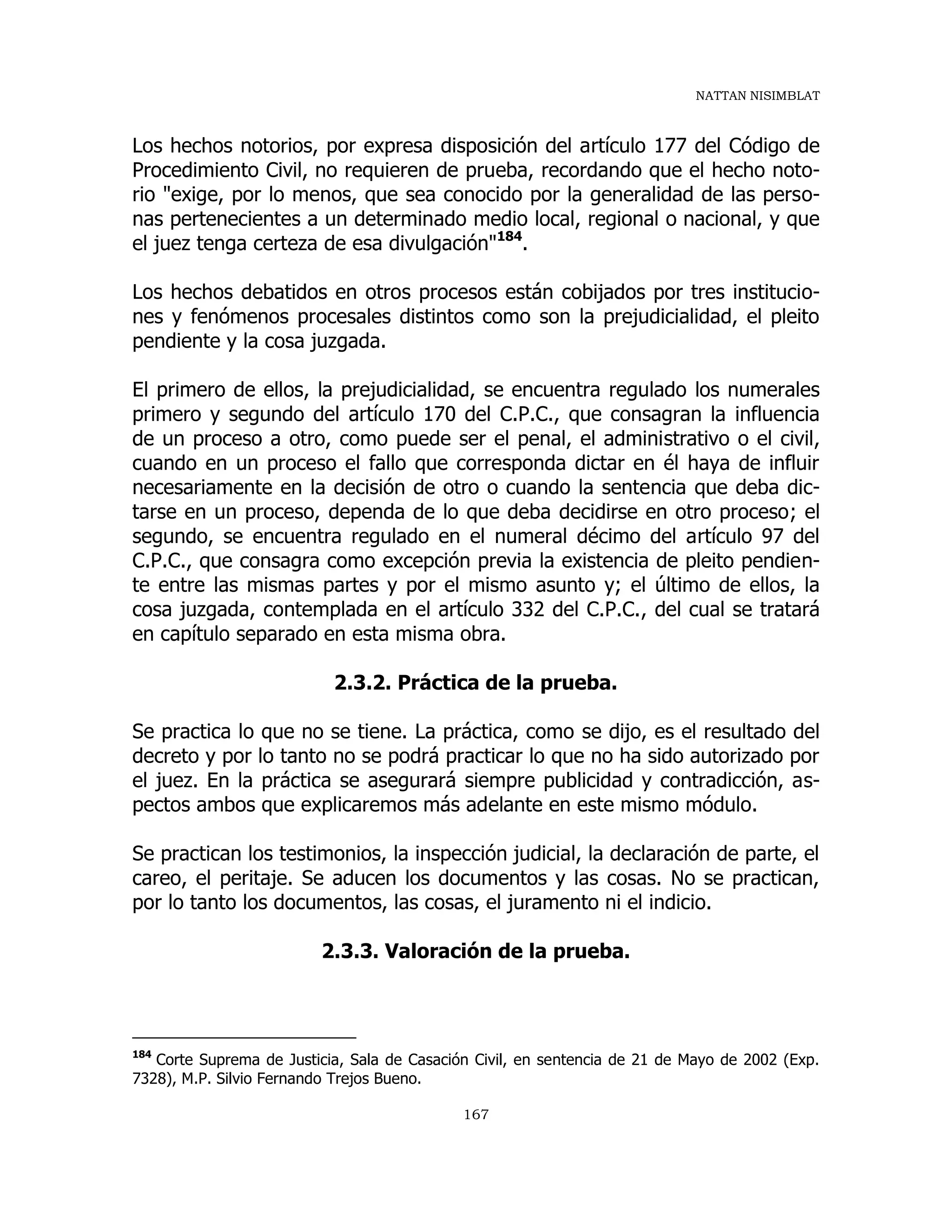 NATTAN NISIMBLAT
167
Los hechos notorios, por expresa disposición del artículo 177 del Código de
Procedimiento Civil, no requieren de prueba, recordando que el hecho noto-
rio "exige, por lo menos, que sea conocido por la generalidad de las perso-
nas pertenecientes a un determinado medio local, regional o nacional, y que
el juez tenga certeza de esa divulgación"184
.
Los hechos debatidos en otros procesos están cobijados por tres institucio-
nes y fenómenos procesales distintos como son la prejudicialidad, el pleito
pendiente y la cosa juzgada.
El primero de ellos, la prejudicialidad, se encuentra regulado los numerales
primero y segundo del artículo 170 del C.P.C., que consagran la influencia
de un proceso a otro, como puede ser el penal, el administrativo o el civil,
cuando en un proceso el fallo que corresponda dictar en él haya de influir
necesariamente en la decisión de otro o cuando la sentencia que deba dic-
tarse en un proceso, dependa de lo que deba decidirse en otro proceso; el
segundo, se encuentra regulado en el numeral décimo del artículo 97 del
C.P.C., que consagra como excepción previa la existencia de pleito pendien-
te entre las mismas partes y por el mismo asunto y; el último de ellos, la
cosa juzgada, contemplada en el artículo 332 del C.P.C., del cual se tratará
en capítulo separado en esta misma obra.
2.3.2. Práctica de la prueba.
Se practica lo que no se tiene. La práctica, como se dijo, es el resultado del
decreto y por lo tanto no se podrá practicar lo que no ha sido autorizado por
el juez. En la práctica se asegurará siempre publicidad y contradicción, as-
pectos ambos que explicaremos más adelante en este mismo módulo.
Se practican los testimonios, la inspección judicial, la declaración de parte, el
careo, el peritaje. Se aducen los documentos y las cosas. No se practican,
por lo tanto los documentos, las cosas, el juramento ni el indicio.
2.3.3. Valoración de la prueba.
184
Corte Suprema de Justicia, Sala de Casación Civil, en sentencia de 21 de Mayo de 2002 (Exp.
7328), M.P. Silvio Fernando Trejos Bueno.
 