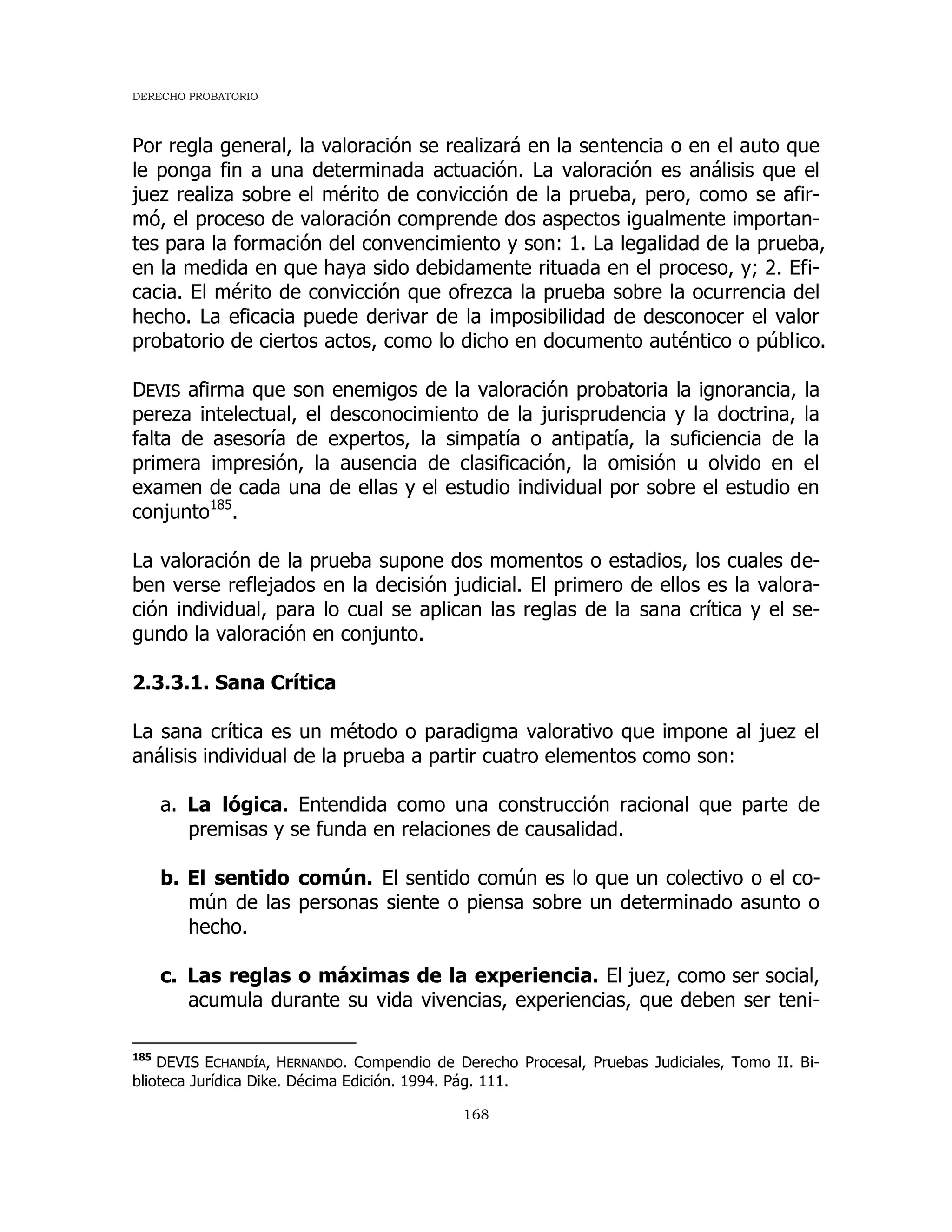 DERECHO PROBATORIO
168
Por regla general, la valoración se realizará en la sentencia o en el auto que
le ponga fin a una determinada actuación. La valoración es análisis que el
juez realiza sobre el mérito de convicción de la prueba, pero, como se afir-
mó, el proceso de valoración comprende dos aspectos igualmente importan-
tes para la formación del convencimiento y son: 1. La legalidad de la prueba,
en la medida en que haya sido debidamente rituada en el proceso, y; 2. Efi-
cacia. El mérito de convicción que ofrezca la prueba sobre la ocurrencia del
hecho. La eficacia puede derivar de la imposibilidad de desconocer el valor
probatorio de ciertos actos, como lo dicho en documento auténtico o público.
DEVIS afirma que son enemigos de la valoración probatoria la ignorancia, la
pereza intelectual, el desconocimiento de la jurisprudencia y la doctrina, la
falta de asesoría de expertos, la simpatía o antipatía, la suficiencia de la
primera impresión, la ausencia de clasificación, la omisión u olvido en el
examen de cada una de ellas y el estudio individual por sobre el estudio en
conjunto185
.
La valoración de la prueba supone dos momentos o estadios, los cuales de-
ben verse reflejados en la decisión judicial. El primero de ellos es la valora-
ción individual, para lo cual se aplican las reglas de la sana crítica y el se-
gundo la valoración en conjunto.
2.3.3.1. Sana Crítica
La sana crítica es un método o paradigma valorativo que impone al juez el
análisis individual de la prueba a partir cuatro elementos como son:
a. La lógica. Entendida como una construcción racional que parte de
premisas y se funda en relaciones de causalidad.
b. El sentido común. El sentido común es lo que un colectivo o el co-
mún de las personas siente o piensa sobre un determinado asunto o
hecho.
c. Las reglas o máximas de la experiencia. El juez, como ser social,
acumula durante su vida vivencias, experiencias, que deben ser teni-
185
DEVIS ECHANDÍA, HERNANDO. Compendio de Derecho Procesal, Pruebas Judiciales, Tomo II. Bi-
blioteca Jurídica Dike. Décima Edición. 1994. Pág. 111.
 