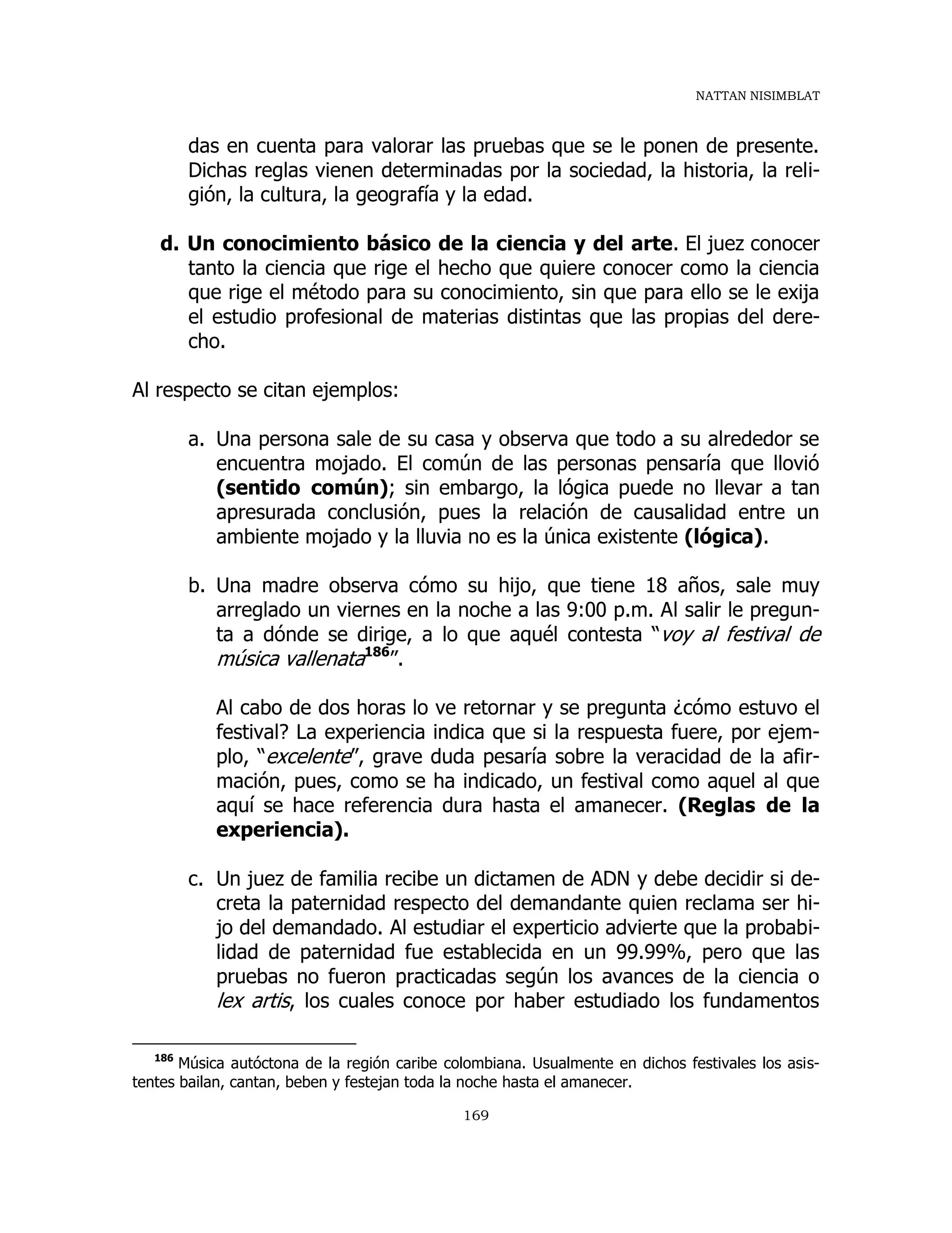 NATTAN NISIMBLAT
169
das en cuenta para valorar las pruebas que se le ponen de presente.
Dichas reglas vienen determinadas por la sociedad, la historia, la reli-
gión, la cultura, la geografía y la edad.
d. Un conocimiento básico de la ciencia y del arte. El juez conocer
tanto la ciencia que rige el hecho que quiere conocer como la ciencia
que rige el método para su conocimiento, sin que para ello se le exija
el estudio profesional de materias distintas que las propias del dere-
cho.
Al respecto se citan ejemplos:
a. Una persona sale de su casa y observa que todo a su alrededor se
encuentra mojado. El común de las personas pensaría que llovió
(sentido común); sin embargo, la lógica puede no llevar a tan
apresurada conclusión, pues la relación de causalidad entre un
ambiente mojado y la lluvia no es la única existente (lógica).
b. Una madre observa cómo su hijo, que tiene 18 años, sale muy
arreglado un viernes en la noche a las 9:00 p.m. Al salir le pregun-
ta a dónde se dirige, a lo que aquél contesta “voy al festival de
música vallenata186
”.
Al cabo de dos horas lo ve retornar y se pregunta ¿cómo estuvo el
festival? La experiencia indica que si la respuesta fuere, por ejem-
plo, “excelente”, grave duda pesaría sobre la veracidad de la afir-
mación, pues, como se ha indicado, un festival como aquel al que
aquí se hace referencia dura hasta el amanecer. (Reglas de la
experiencia).
c. Un juez de familia recibe un dictamen de ADN y debe decidir si de-
creta la paternidad respecto del demandante quien reclama ser hi-
jo del demandado. Al estudiar el experticio advierte que la probabi-
lidad de paternidad fue establecida en un 99.99%, pero que las
pruebas no fueron practicadas según los avances de la ciencia o
lex artis, los cuales conoce por haber estudiado los fundamentos
186
Música autóctona de la región caribe colombiana. Usualmente en dichos festivales los asis-
tentes bailan, cantan, beben y festejan toda la noche hasta el amanecer.
 