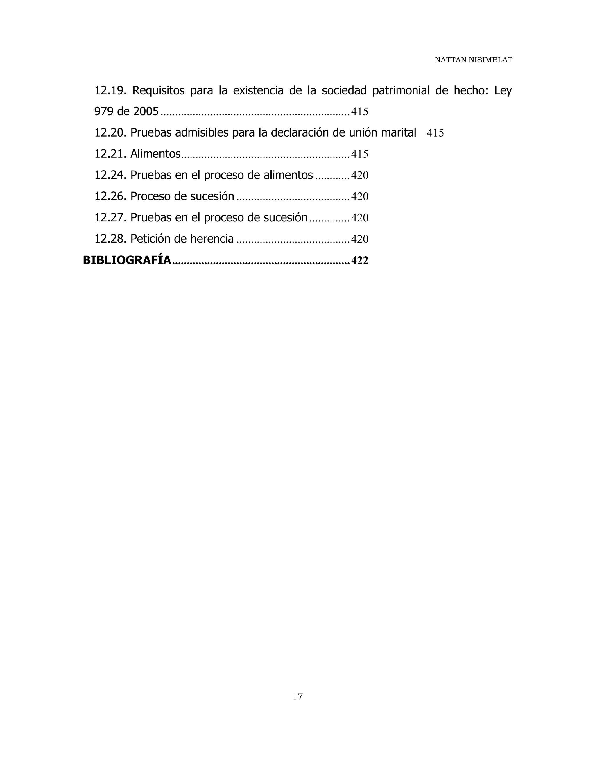NATTAN NISIMBLAT
17
12.19. Requisitos para la existencia de la sociedad patrimonial de hecho: Ley
979 de 2005.................................................................415
12.20. Pruebas admisibles para la declaración de unión marital 415
12.21. Alimentos..........................................................415
12.24. Pruebas en el proceso de alimentos ............420
12.26. Proceso de sucesión .......................................420
12.27. Pruebas en el proceso de sucesión..............420
12.28. Petición de herencia .......................................420
BIBLIOGRAFÍA.............................................................422
 