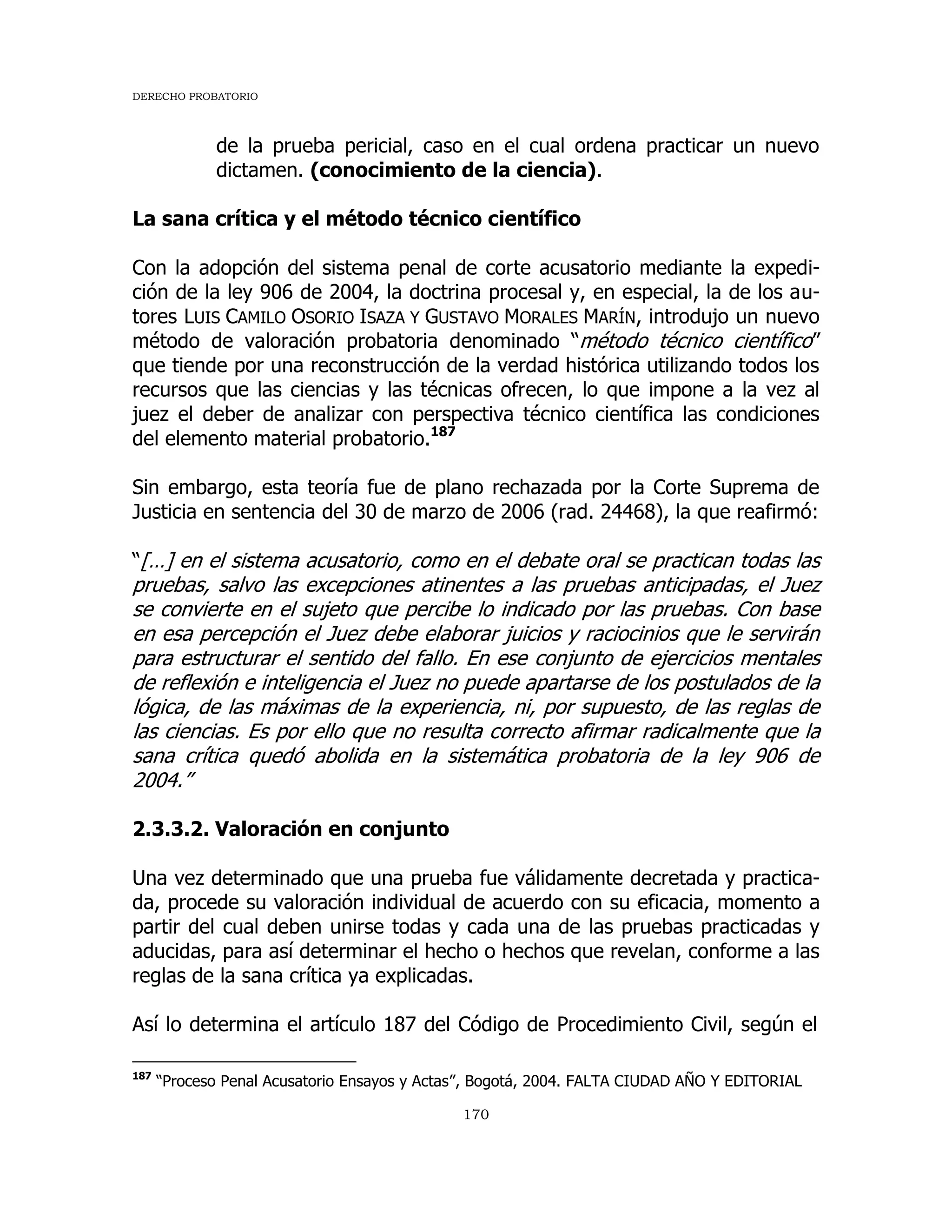 DERECHO PROBATORIO
170
de la prueba pericial, caso en el cual ordena practicar un nuevo
dictamen. (conocimiento de la ciencia).
La sana crítica y el método técnico científico
Con la adopción del sistema penal de corte acusatorio mediante la expedi-
ción de la ley 906 de 2004, la doctrina procesal y, en especial, la de los au-
tores LUIS CAMILO OSORIO ISAZA Y GUSTAVO MORALES MARÍN, introdujo un nuevo
método de valoración probatoria denominado “método técnico científico”
que tiende por una reconstrucción de la verdad histórica utilizando todos los
recursos que las ciencias y las técnicas ofrecen, lo que impone a la vez al
juez el deber de analizar con perspectiva técnico científica las condiciones
del elemento material probatorio.187
Sin embargo, esta teoría fue de plano rechazada por la Corte Suprema de
Justicia en sentencia del 30 de marzo de 2006 (rad. 24468), la que reafirmó:
“[…] en el sistema acusatorio, como en el debate oral se practican todas las
pruebas, salvo las excepciones atinentes a las pruebas anticipadas, el Juez
se convierte en el sujeto que percibe lo indicado por las pruebas. Con base
en esa percepción el Juez debe elaborar juicios y raciocinios que le servirán
para estructurar el sentido del fallo. En ese conjunto de ejercicios mentales
de reflexión e inteligencia el Juez no puede apartarse de los postulados de la
lógica, de las máximas de la experiencia, ni, por supuesto, de las reglas de
las ciencias. Es por ello que no resulta correcto afirmar radicalmente que la
sana crítica quedó abolida en la sistemática probatoria de la ley 906 de
2004.”
2.3.3.2. Valoración en conjunto
Una vez determinado que una prueba fue válidamente decretada y practica-
da, procede su valoración individual de acuerdo con su eficacia, momento a
partir del cual deben unirse todas y cada una de las pruebas practicadas y
aducidas, para así determinar el hecho o hechos que revelan, conforme a las
reglas de la sana crítica ya explicadas.
Así lo determina el artículo 187 del Código de Procedimiento Civil, según el
187
“Proceso Penal Acusatorio Ensayos y Actas”, Bogotá, 2004. FALTA CIUDAD AÑO Y EDITORIAL
 