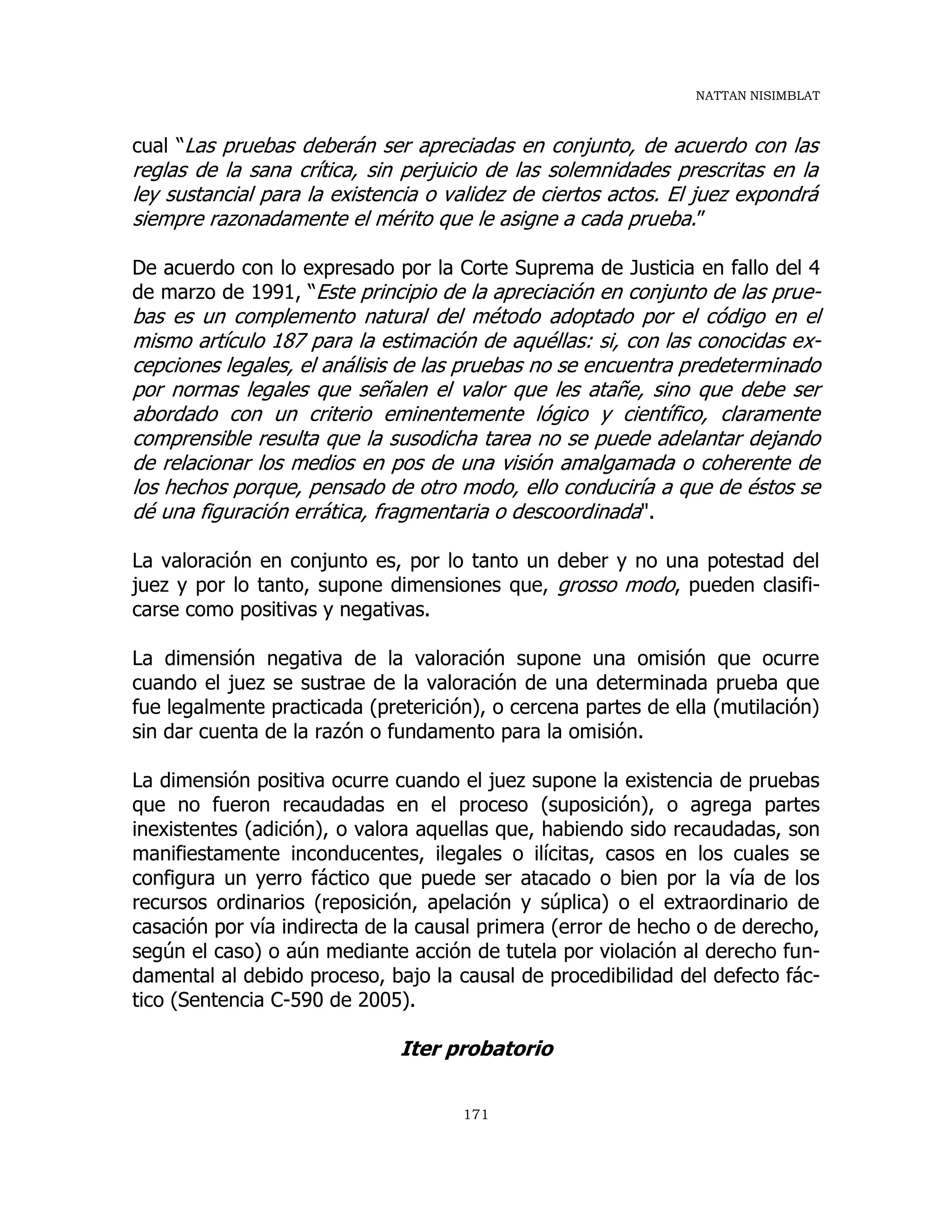 NATTAN NISIMBLAT
171
cual “Las pruebas deberán ser apreciadas en conjunto, de acuerdo con las
reglas de la sana crítica, sin perjuicio de las solemnidades prescritas en la
ley sustancial para la existencia o validez de ciertos actos. El juez expondrá
siempre razonadamente el mérito que le asigne a cada prueba.”
De acuerdo con lo expresado por la Corte Suprema de Justicia en fallo del 4
de marzo de 1991, “Este principio de la apreciación en conjunto de las prue-
bas es un complemento natural del método adoptado por el código en el
mismo artículo 187 para la estimación de aquéllas: si, con las conocidas ex-
cepciones legales, el análisis de las pruebas no se encuentra predeterminado
por normas legales que señalen el valor que les atañe, sino que debe ser
abordado con un criterio eminentemente lógico y científico, claramente
comprensible resulta que la susodicha tarea no se puede adelantar dejando
de relacionar los medios en pos de una visión amalgamada o coherente de
los hechos porque, pensado de otro modo, ello conduciría a que de éstos se
dé una figuración errática, fragmentaria o descoordinada".
La valoración en conjunto es, por lo tanto un deber y no una potestad del
juez y por lo tanto, supone dimensiones que, grosso modo, pueden clasifi-
carse como positivas y negativas.
La dimensión negativa de la valoración supone una omisión que ocurre
cuando el juez se sustrae de la valoración de una determinada prueba que
fue legalmente practicada (preterición), o cercena partes de ella (mutilación)
sin dar cuenta de la razón o fundamento para la omisión.
La dimensión positiva ocurre cuando el juez supone la existencia de pruebas
que no fueron recaudadas en el proceso (suposición), o agrega partes
inexistentes (adición), o valora aquellas que, habiendo sido recaudadas, son
manifiestamente inconducentes, ilegales o ilícitas, casos en los cuales se
configura un yerro fáctico que puede ser atacado o bien por la vía de los
recursos ordinarios (reposición, apelación y súplica) o el extraordinario de
casación por vía indirecta de la causal primera (error de hecho o de derecho,
según el caso) o aún mediante acción de tutela por violación al derecho fun-
damental al debido proceso, bajo la causal de procedibilidad del defecto fác-
tico (Sentencia C-590 de 2005).
Iter probatorio
 