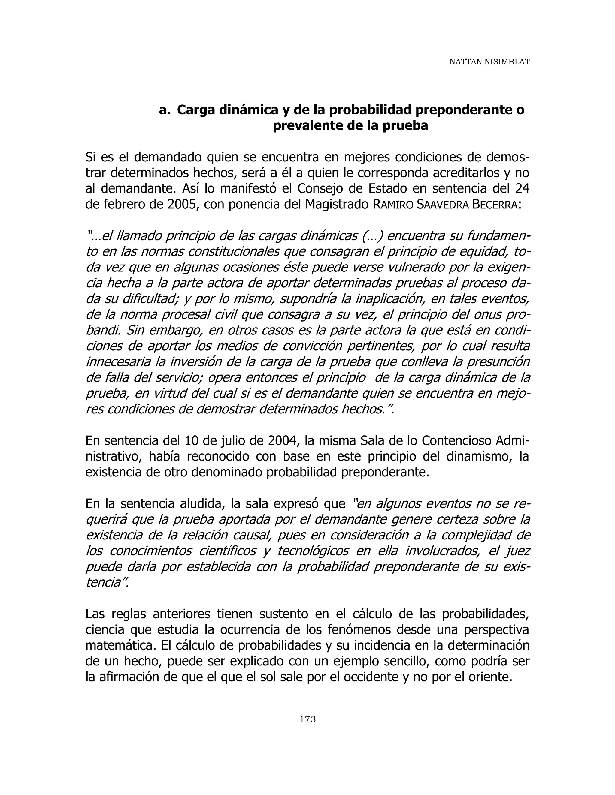 NATTAN NISIMBLAT
173
a. Carga dinámica y de la probabilidad preponderante o
prevalente de la prueba
Si es el demandado quien se encuentra en mejores condiciones de demos-
trar determinados hechos, será a él a quien le corresponda acreditarlos y no
al demandante. Así lo manifestó el Consejo de Estado en sentencia del 24
de febrero de 2005, con ponencia del Magistrado RAMIRO SAAVEDRA BECERRA:
“…el llamado principio de las cargas dinámicas (…) encuentra su fundamen-
to en las normas constitucionales que consagran el principio de equidad, to-
da vez que en algunas ocasiones éste puede verse vulnerado por la exigen-
cia hecha a la parte actora de aportar determinadas pruebas al proceso da-
da su dificultad; y por lo mismo, supondría la inaplicación, en tales eventos,
de la norma procesal civil que consagra a su vez, el principio del onus pro-
bandi. Sin embargo, en otros casos es la parte actora la que está en condi-
ciones de aportar los medios de convicción pertinentes, por lo cual resulta
innecesaria la inversión de la carga de la prueba que conlleva la presunción
de falla del servicio; opera entonces el principio de la carga dinámica de la
prueba, en virtud del cual si es el demandante quien se encuentra en mejo-
res condiciones de demostrar determinados hechos.”.
En sentencia del 10 de julio de 2004, la misma Sala de lo Contencioso Admi-
nistrativo, había reconocido con base en este principio del dinamismo, la
existencia de otro denominado probabilidad preponderante.
En la sentencia aludida, la sala expresó que “en algunos eventos no se re-
querirá que la prueba aportada por el demandante genere certeza sobre la
existencia de la relación causal, pues en consideración a la complejidad de
los conocimientos científicos y tecnológicos en ella involucrados, el juez
puede darla por establecida con la probabilidad preponderante de su exis-
tencia”.
Las reglas anteriores tienen sustento en el cálculo de las probabilidades,
ciencia que estudia la ocurrencia de los fenómenos desde una perspectiva
matemática. El cálculo de probabilidades y su incidencia en la determinación
de un hecho, puede ser explicado con un ejemplo sencillo, como podría ser
la afirmación de que el que el sol sale por el occidente y no por el oriente.
 