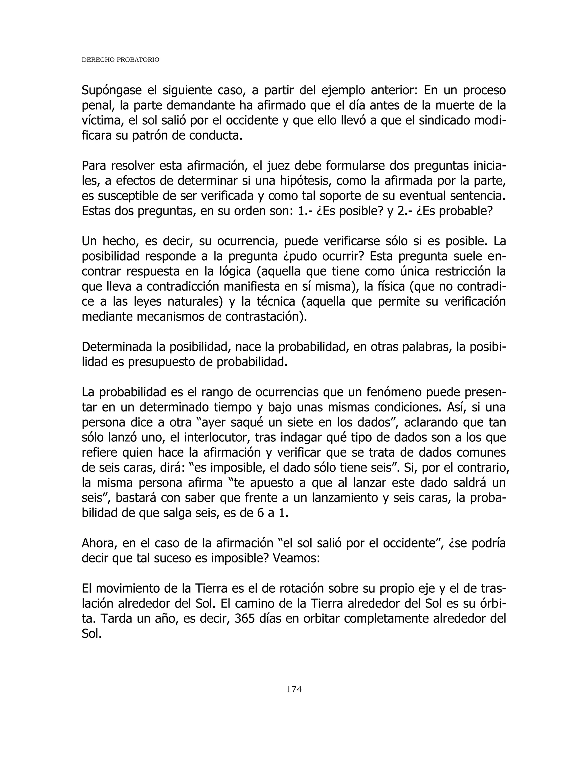 DERECHO PROBATORIO
174
Supóngase el siguiente caso, a partir del ejemplo anterior: En un proceso
penal, la parte demandante ha afirmado que el día antes de la muerte de la
víctima, el sol salió por el occidente y que ello llevó a que el sindicado modi-
ficara su patrón de conducta.
Para resolver esta afirmación, el juez debe formularse dos preguntas inicia-
les, a efectos de determinar si una hipótesis, como la afirmada por la parte,
es susceptible de ser verificada y como tal soporte de su eventual sentencia.
Estas dos preguntas, en su orden son: 1.- ¿Es posible? y 2.- ¿Es probable?
Un hecho, es decir, su ocurrencia, puede verificarse sólo si es posible. La
posibilidad responde a la pregunta ¿pudo ocurrir? Esta pregunta suele en-
contrar respuesta en la lógica (aquella que tiene como única restricción la
que lleva a contradicción manifiesta en sí misma), la física (que no contradi-
ce a las leyes naturales) y la técnica (aquella que permite su verificación
mediante mecanismos de contrastación).
Determinada la posibilidad, nace la probabilidad, en otras palabras, la posibi-
lidad es presupuesto de probabilidad.
La probabilidad es el rango de ocurrencias que un fenómeno puede presen-
tar en un determinado tiempo y bajo unas mismas condiciones. Así, si una
persona dice a otra “ayer saqué un siete en los dados”, aclarando que tan
sólo lanzó uno, el interlocutor, tras indagar qué tipo de dados son a los que
refiere quien hace la afirmación y verificar que se trata de dados comunes
de seis caras, dirá: “es imposible, el dado sólo tiene seis”. Si, por el contrario,
la misma persona afirma “te apuesto a que al lanzar este dado saldrá un
seis”, bastará con saber que frente a un lanzamiento y seis caras, la proba-
bilidad de que salga seis, es de 6 a 1.
Ahora, en el caso de la afirmación “el sol salió por el occidente”, ¿se podría
decir que tal suceso es imposible? Veamos:
El movimiento de la Tierra es el de rotación sobre su propio eje y el de tras-
lación alrededor del Sol. El camino de la Tierra alrededor del Sol es su órbi-
ta. Tarda un año, es decir, 365 días en orbitar completamente alrededor del
Sol.
 