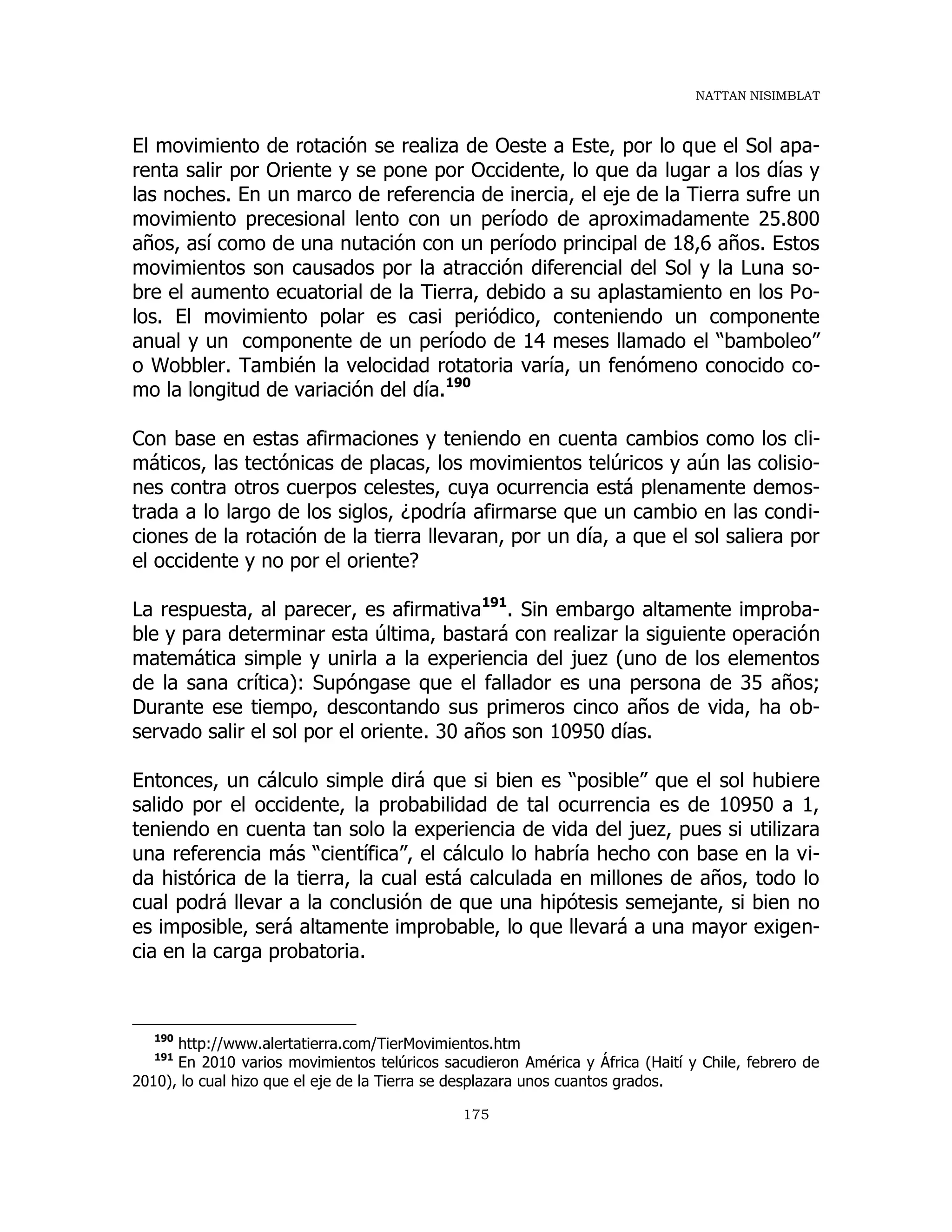 NATTAN NISIMBLAT
175
El movimiento de rotación se realiza de Oeste a Este, por lo que el Sol apa-
renta salir por Oriente y se pone por Occidente, lo que da lugar a los días y
las noches. En un marco de referencia de inercia, el eje de la Tierra sufre un
movimiento precesional lento con un período de aproximadamente 25.800
años, así como de una nutación con un período principal de 18,6 años. Estos
movimientos son causados por la atracción diferencial del Sol y la Luna so-
bre el aumento ecuatorial de la Tierra, debido a su aplastamiento en los Po-
los. El movimiento polar es casi periódico, conteniendo un componente
anual y un componente de un período de 14 meses llamado el “bamboleo”
o Wobbler. También la velocidad rotatoria varía, un fenómeno conocido co-
mo la longitud de variación del día.190
Con base en estas afirmaciones y teniendo en cuenta cambios como los cli-
máticos, las tectónicas de placas, los movimientos telúricos y aún las colisio-
nes contra otros cuerpos celestes, cuya ocurrencia está plenamente demos-
trada a lo largo de los siglos, ¿podría afirmarse que un cambio en las condi-
ciones de la rotación de la tierra llevaran, por un día, a que el sol saliera por
el occidente y no por el oriente?
La respuesta, al parecer, es afirmativa191
. Sin embargo altamente improba-
ble y para determinar esta última, bastará con realizar la siguiente operación
matemática simple y unirla a la experiencia del juez (uno de los elementos
de la sana crítica): Supóngase que el fallador es una persona de 35 años;
Durante ese tiempo, descontando sus primeros cinco años de vida, ha ob-
servado salir el sol por el oriente. 30 años son 10950 días.
Entonces, un cálculo simple dirá que si bien es “posible” que el sol hubiere
salido por el occidente, la probabilidad de tal ocurrencia es de 10950 a 1,
teniendo en cuenta tan solo la experiencia de vida del juez, pues si utilizara
una referencia más “científica”, el cálculo lo habría hecho con base en la vi-
da histórica de la tierra, la cual está calculada en millones de años, todo lo
cual podrá llevar a la conclusión de que una hipótesis semejante, si bien no
es imposible, será altamente improbable, lo que llevará a una mayor exigen-
cia en la carga probatoria.
190
http://www.alertatierra.com/TierMovimientos.htm
191
En 2010 varios movimientos telúricos sacudieron América y África (Haití y Chile, febrero de
2010), lo cual hizo que el eje de la Tierra se desplazara unos cuantos grados.
 