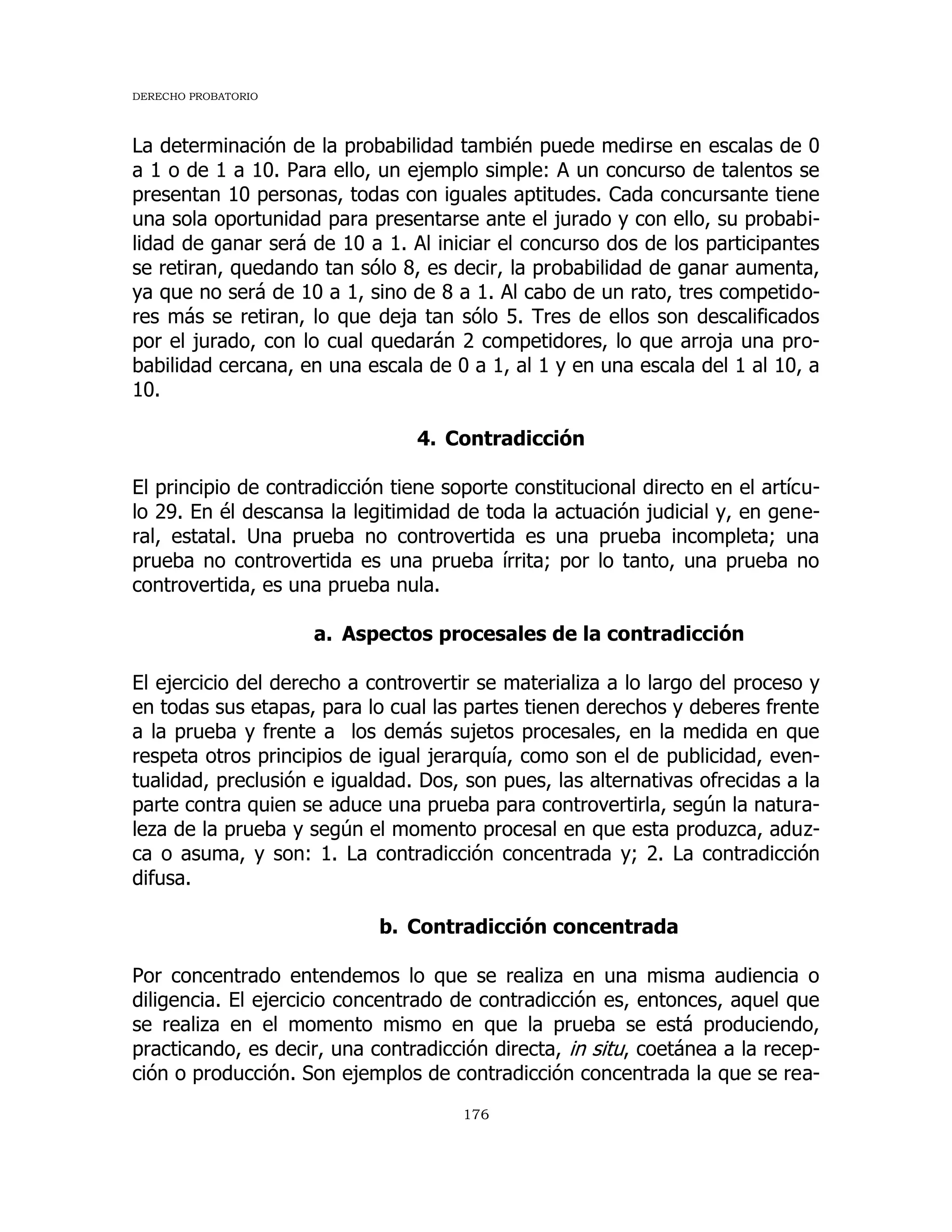 DERECHO PROBATORIO
176
La determinación de la probabilidad también puede medirse en escalas de 0
a 1 o de 1 a 10. Para ello, un ejemplo simple: A un concurso de talentos se
presentan 10 personas, todas con iguales aptitudes. Cada concursante tiene
una sola oportunidad para presentarse ante el jurado y con ello, su probabi-
lidad de ganar será de 10 a 1. Al iniciar el concurso dos de los participantes
se retiran, quedando tan sólo 8, es decir, la probabilidad de ganar aumenta,
ya que no será de 10 a 1, sino de 8 a 1. Al cabo de un rato, tres competido-
res más se retiran, lo que deja tan sólo 5. Tres de ellos son descalificados
por el jurado, con lo cual quedarán 2 competidores, lo que arroja una pro-
babilidad cercana, en una escala de 0 a 1, al 1 y en una escala del 1 al 10, a
10.
4. Contradicción
El principio de contradicción tiene soporte constitucional directo en el artícu-
lo 29. En él descansa la legitimidad de toda la actuación judicial y, en gene-
ral, estatal. Una prueba no controvertida es una prueba incompleta; una
prueba no controvertida es una prueba írrita; por lo tanto, una prueba no
controvertida, es una prueba nula.
a. Aspectos procesales de la contradicción
El ejercicio del derecho a controvertir se materializa a lo largo del proceso y
en todas sus etapas, para lo cual las partes tienen derechos y deberes frente
a la prueba y frente a los demás sujetos procesales, en la medida en que
respeta otros principios de igual jerarquía, como son el de publicidad, even-
tualidad, preclusión e igualdad. Dos, son pues, las alternativas ofrecidas a la
parte contra quien se aduce una prueba para controvertirla, según la natura-
leza de la prueba y según el momento procesal en que esta produzca, aduz-
ca o asuma, y son: 1. La contradicción concentrada y; 2. La contradicción
difusa.
b. Contradicción concentrada
Por concentrado entendemos lo que se realiza en una misma audiencia o
diligencia. El ejercicio concentrado de contradicción es, entonces, aquel que
se realiza en el momento mismo en que la prueba se está produciendo,
practicando, es decir, una contradicción directa, in situ, coetánea a la recep-
ción o producción. Son ejemplos de contradicción concentrada la que se rea-
 