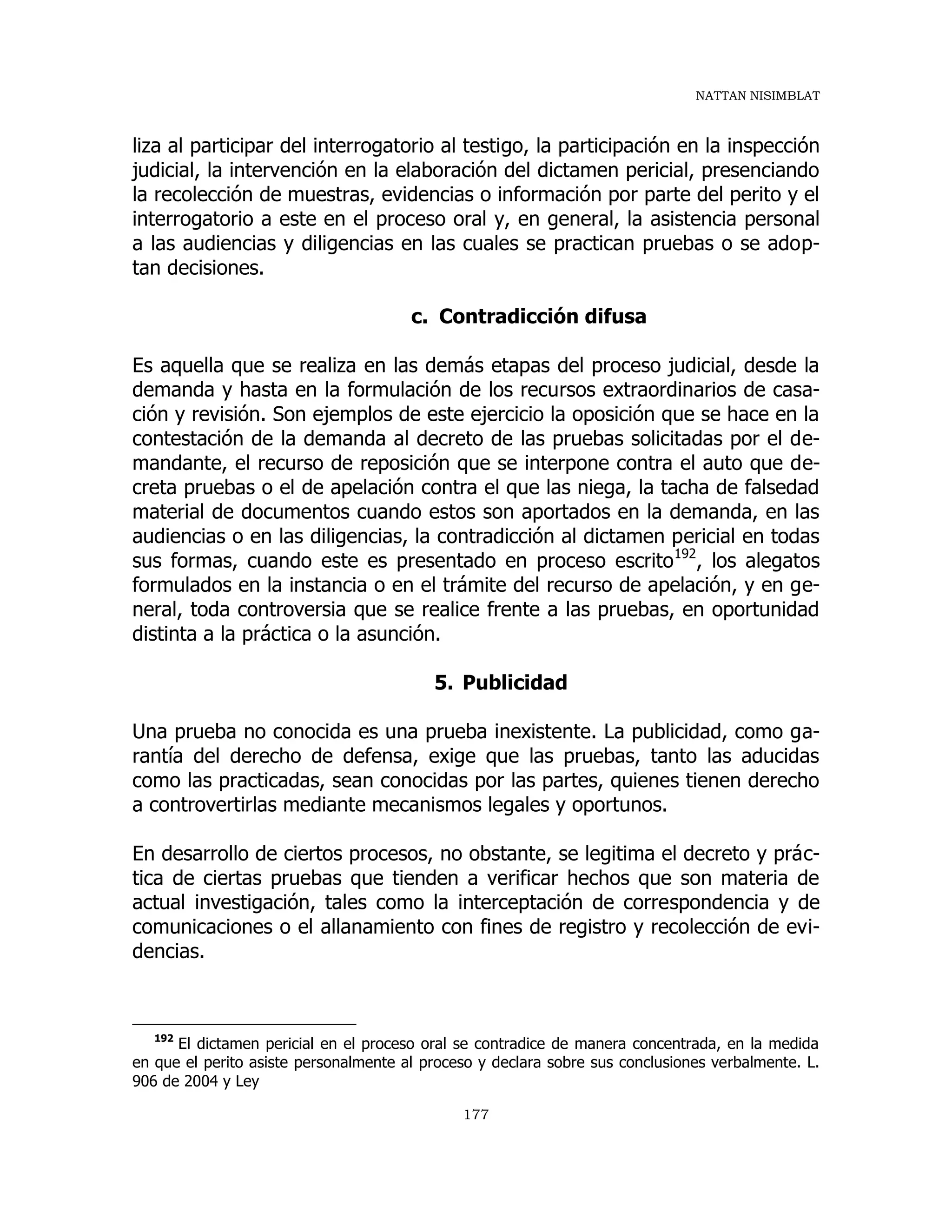 NATTAN NISIMBLAT
177
liza al participar del interrogatorio al testigo, la participación en la inspección
judicial, la intervención en la elaboración del dictamen pericial, presenciando
la recolección de muestras, evidencias o información por parte del perito y el
interrogatorio a este en el proceso oral y, en general, la asistencia personal
a las audiencias y diligencias en las cuales se practican pruebas o se adop-
tan decisiones.
c. Contradicción difusa
Es aquella que se realiza en las demás etapas del proceso judicial, desde la
demanda y hasta en la formulación de los recursos extraordinarios de casa-
ción y revisión. Son ejemplos de este ejercicio la oposición que se hace en la
contestación de la demanda al decreto de las pruebas solicitadas por el de-
mandante, el recurso de reposición que se interpone contra el auto que de-
creta pruebas o el de apelación contra el que las niega, la tacha de falsedad
material de documentos cuando estos son aportados en la demanda, en las
audiencias o en las diligencias, la contradicción al dictamen pericial en todas
sus formas, cuando este es presentado en proceso escrito192
, los alegatos
formulados en la instancia o en el trámite del recurso de apelación, y en ge-
neral, toda controversia que se realice frente a las pruebas, en oportunidad
distinta a la práctica o la asunción.
5. Publicidad
Una prueba no conocida es una prueba inexistente. La publicidad, como ga-
rantía del derecho de defensa, exige que las pruebas, tanto las aducidas
como las practicadas, sean conocidas por las partes, quienes tienen derecho
a controvertirlas mediante mecanismos legales y oportunos.
En desarrollo de ciertos procesos, no obstante, se legitima el decreto y prác-
tica de ciertas pruebas que tienden a verificar hechos que son materia de
actual investigación, tales como la interceptación de correspondencia y de
comunicaciones o el allanamiento con fines de registro y recolección de evi-
dencias.
192
El dictamen pericial en el proceso oral se contradice de manera concentrada, en la medida
en que el perito asiste personalmente al proceso y declara sobre sus conclusiones verbalmente. L.
906 de 2004 y Ley
 