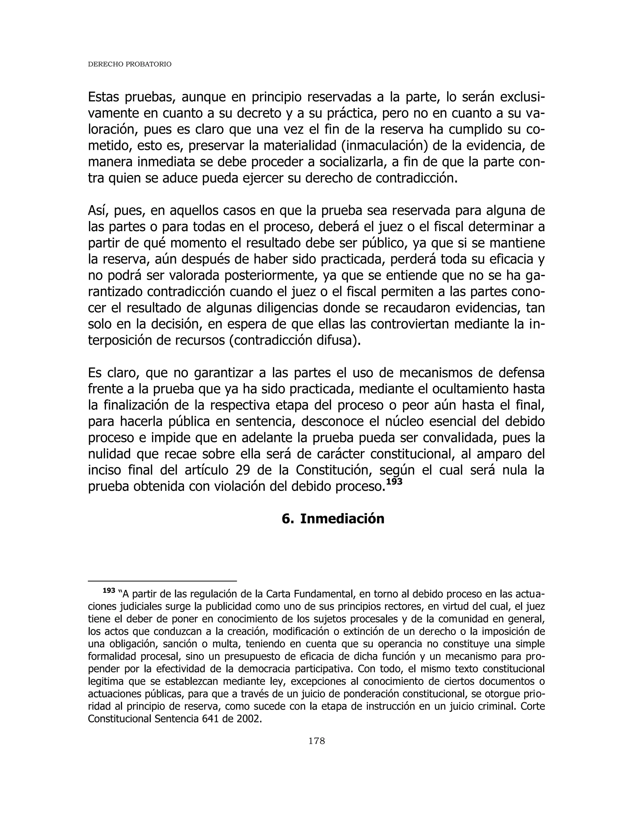 DERECHO PROBATORIO
178
Estas pruebas, aunque en principio reservadas a la parte, lo serán exclusi-
vamente en cuanto a su decreto y a su práctica, pero no en cuanto a su va-
loración, pues es claro que una vez el fin de la reserva ha cumplido su co-
metido, esto es, preservar la materialidad (inmaculación) de la evidencia, de
manera inmediata se debe proceder a socializarla, a fin de que la parte con-
tra quien se aduce pueda ejercer su derecho de contradicción.
Así, pues, en aquellos casos en que la prueba sea reservada para alguna de
las partes o para todas en el proceso, deberá el juez o el fiscal determinar a
partir de qué momento el resultado debe ser público, ya que si se mantiene
la reserva, aún después de haber sido practicada, perderá toda su eficacia y
no podrá ser valorada posteriormente, ya que se entiende que no se ha ga-
rantizado contradicción cuando el juez o el fiscal permiten a las partes cono-
cer el resultado de algunas diligencias donde se recaudaron evidencias, tan
solo en la decisión, en espera de que ellas las controviertan mediante la in-
terposición de recursos (contradicción difusa).
Es claro, que no garantizar a las partes el uso de mecanismos de defensa
frente a la prueba que ya ha sido practicada, mediante el ocultamiento hasta
la finalización de la respectiva etapa del proceso o peor aún hasta el final,
para hacerla pública en sentencia, desconoce el núcleo esencial del debido
proceso e impide que en adelante la prueba pueda ser convalidada, pues la
nulidad que recae sobre ella será de carácter constitucional, al amparo del
inciso final del artículo 29 de la Constitución, según el cual será nula la
prueba obtenida con violación del debido proceso.193
6. Inmediación
193
“A partir de las regulación de la Carta Fundamental, en torno al debido proceso en las actua-
ciones judiciales surge la publicidad como uno de sus principios rectores, en virtud del cual, el juez
tiene el deber de poner en conocimiento de los sujetos procesales y de la comunidad en general,
los actos que conduzcan a la creación, modificación o extinción de un derecho o la imposición de
una obligación, sanción o multa, teniendo en cuenta que su operancia no constituye una simple
formalidad procesal, sino un presupuesto de eficacia de dicha función y un mecanismo para pro-
pender por la efectividad de la democracia participativa. Con todo, el mismo texto constitucional
legitima que se establezcan mediante ley, excepciones al conocimiento de ciertos documentos o
actuaciones públicas, para que a través de un juicio de ponderación constitucional, se otorgue prio-
ridad al principio de reserva, como sucede con la etapa de instrucción en un juicio criminal. Corte
Constitucional Sentencia 641 de 2002.
 
