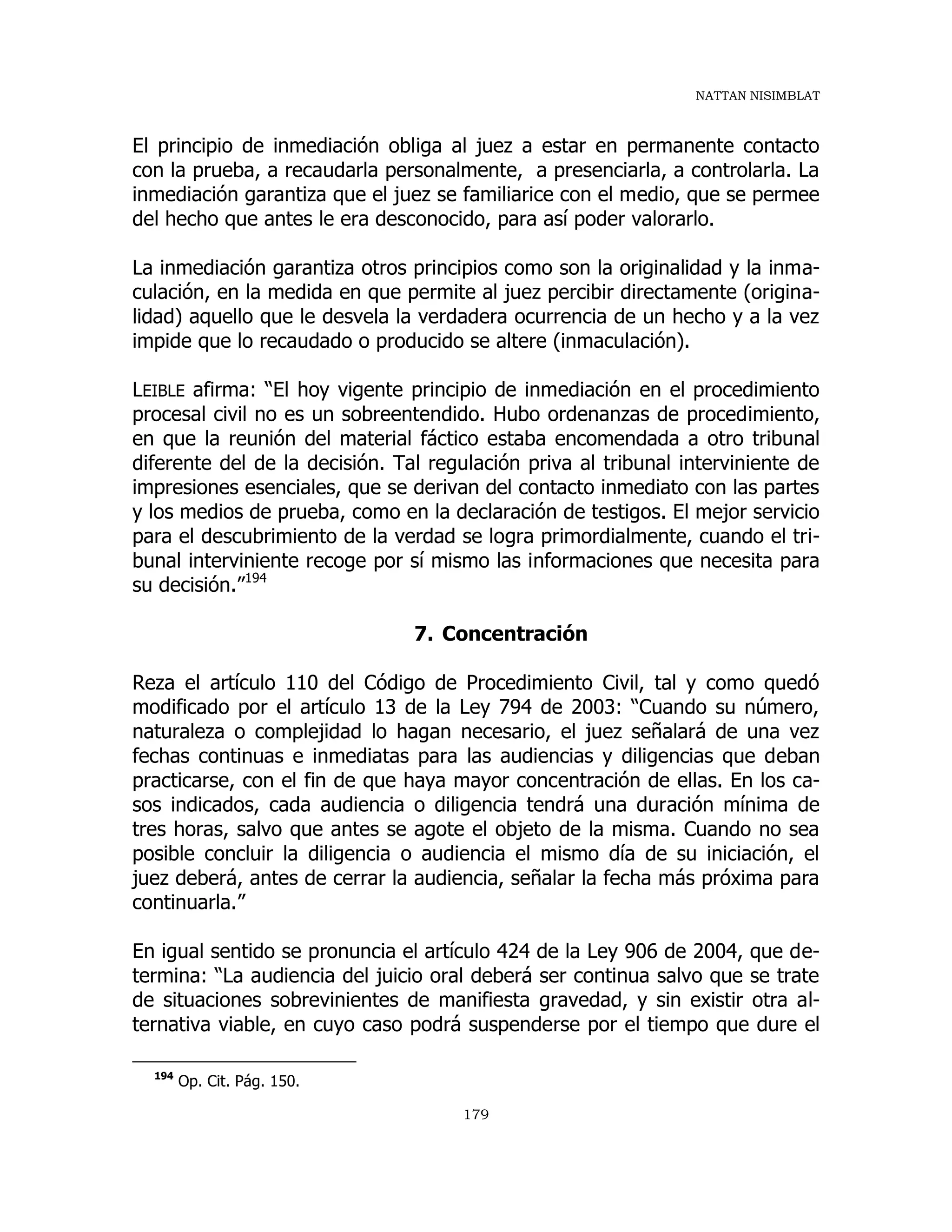 NATTAN NISIMBLAT
179
El principio de inmediación obliga al juez a estar en permanente contacto
con la prueba, a recaudarla personalmente, a presenciarla, a controlarla. La
inmediación garantiza que el juez se familiarice con el medio, que se permee
del hecho que antes le era desconocido, para así poder valorarlo.
La inmediación garantiza otros principios como son la originalidad y la inma-
culación, en la medida en que permite al juez percibir directamente (origina-
lidad) aquello que le desvela la verdadera ocurrencia de un hecho y a la vez
impide que lo recaudado o producido se altere (inmaculación).
LEIBLE afirma: “El hoy vigente principio de inmediación en el procedimiento
procesal civil no es un sobreentendido. Hubo ordenanzas de procedimiento,
en que la reunión del material fáctico estaba encomendada a otro tribunal
diferente del de la decisión. Tal regulación priva al tribunal interviniente de
impresiones esenciales, que se derivan del contacto inmediato con las partes
y los medios de prueba, como en la declaración de testigos. El mejor servicio
para el descubrimiento de la verdad se logra primordialmente, cuando el tri-
bunal interviniente recoge por sí mismo las informaciones que necesita para
su decisión.”194
7. Concentración
Reza el artículo 110 del Código de Procedimiento Civil, tal y como quedó
modificado por el artículo 13 de la Ley 794 de 2003: “Cuando su número,
naturaleza o complejidad lo hagan necesario, el juez señalará de una vez
fechas continuas e inmediatas para las audiencias y diligencias que deban
practicarse, con el fin de que haya mayor concentración de ellas. En los ca-
sos indicados, cada audiencia o diligencia tendrá una duración mínima de
tres horas, salvo que antes se agote el objeto de la misma. Cuando no sea
posible concluir la diligencia o audiencia el mismo día de su iniciación, el
juez deberá, antes de cerrar la audiencia, señalar la fecha más próxima para
continuarla.”
En igual sentido se pronuncia el artículo 424 de la Ley 906 de 2004, que de-
termina: “La audiencia del juicio oral deberá ser continua salvo que se trate
de situaciones sobrevinientes de manifiesta gravedad, y sin existir otra al-
ternativa viable, en cuyo caso podrá suspenderse por el tiempo que dure el
194
Op. Cit. Pág. 150.
 