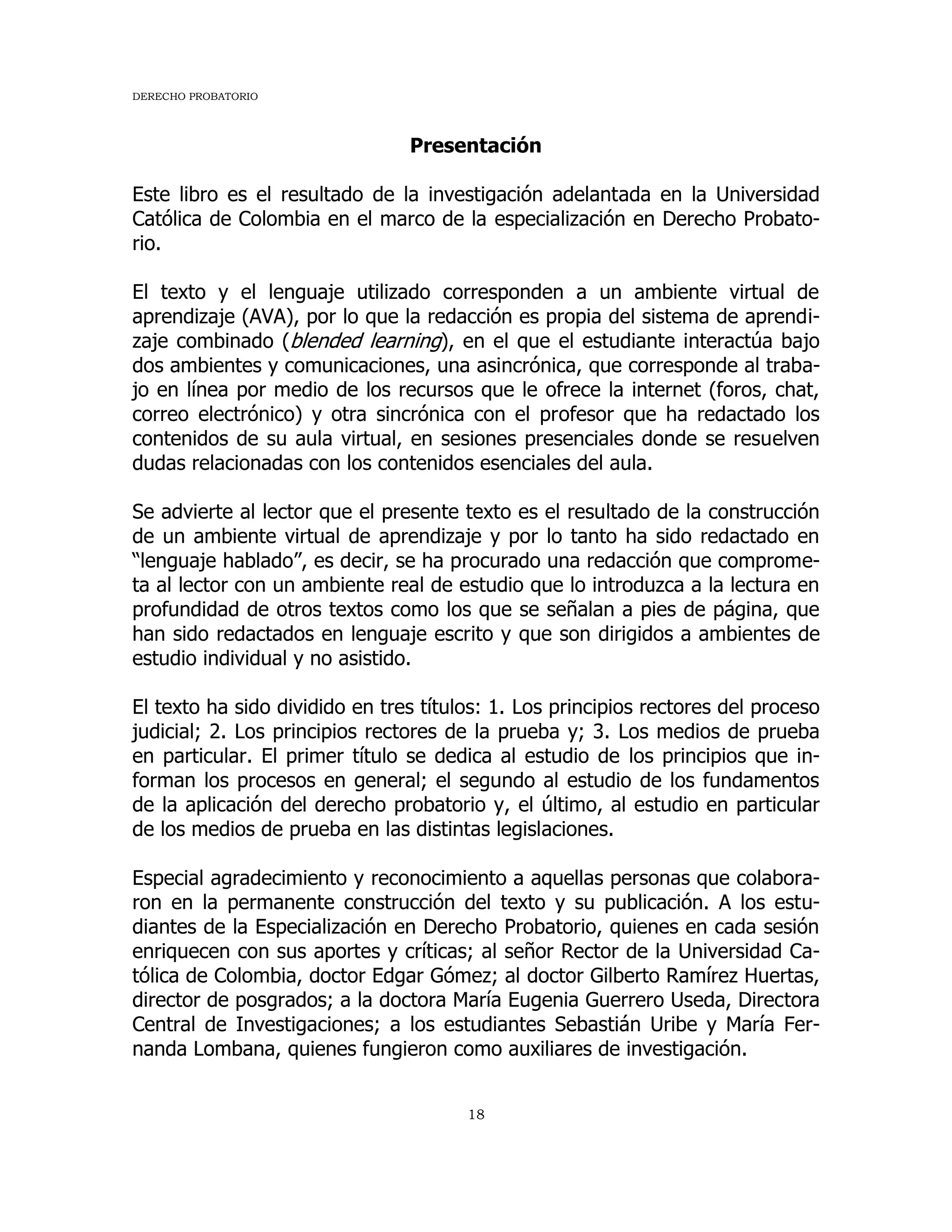 DERECHO PROBATORIO
18
Presentación
Este libro es el resultado de la investigación adelantada en la Universidad
Católica de Colombia en el marco de la especialización en Derecho Probato-
rio.
El texto y el lenguaje utilizado corresponden a un ambiente virtual de
aprendizaje (AVA), por lo que la redacción es propia del sistema de aprendi-
zaje combinado (blended learning), en el que el estudiante interactúa bajo
dos ambientes y comunicaciones, una asincrónica, que corresponde al traba-
jo en línea por medio de los recursos que le ofrece la internet (foros, chat,
correo electrónico) y otra sincrónica con el profesor que ha redactado los
contenidos de su aula virtual, en sesiones presenciales donde se resuelven
dudas relacionadas con los contenidos esenciales del aula.
Se advierte al lector que el presente texto es el resultado de la construcción
de un ambiente virtual de aprendizaje y por lo tanto ha sido redactado en
“lenguaje hablado”, es decir, se ha procurado una redacción que comprome-
ta al lector con un ambiente real de estudio que lo introduzca a la lectura en
profundidad de otros textos como los que se señalan a pies de página, que
han sido redactados en lenguaje escrito y que son dirigidos a ambientes de
estudio individual y no asistido.
El texto ha sido dividido en tres títulos: 1. Los principios rectores del proceso
judicial; 2. Los principios rectores de la prueba y; 3. Los medios de prueba
en particular. El primer título se dedica al estudio de los principios que in-
forman los procesos en general; el segundo al estudio de los fundamentos
de la aplicación del derecho probatorio y, el último, al estudio en particular
de los medios de prueba en las distintas legislaciones.
Especial agradecimiento y reconocimiento a aquellas personas que colabora-
ron en la permanente construcción del texto y su publicación. A los estu-
diantes de la Especialización en Derecho Probatorio, quienes en cada sesión
enriquecen con sus aportes y críticas; al señor Rector de la Universidad Ca-
tólica de Colombia, doctor Edgar Gómez; al doctor Gilberto Ramírez Huertas,
director de posgrados; a la doctora María Eugenia Guerrero Useda, Directora
Central de Investigaciones; a los estudiantes Sebastián Uribe y María Fer-
nanda Lombana, quienes fungieron como auxiliares de investigación.
 
