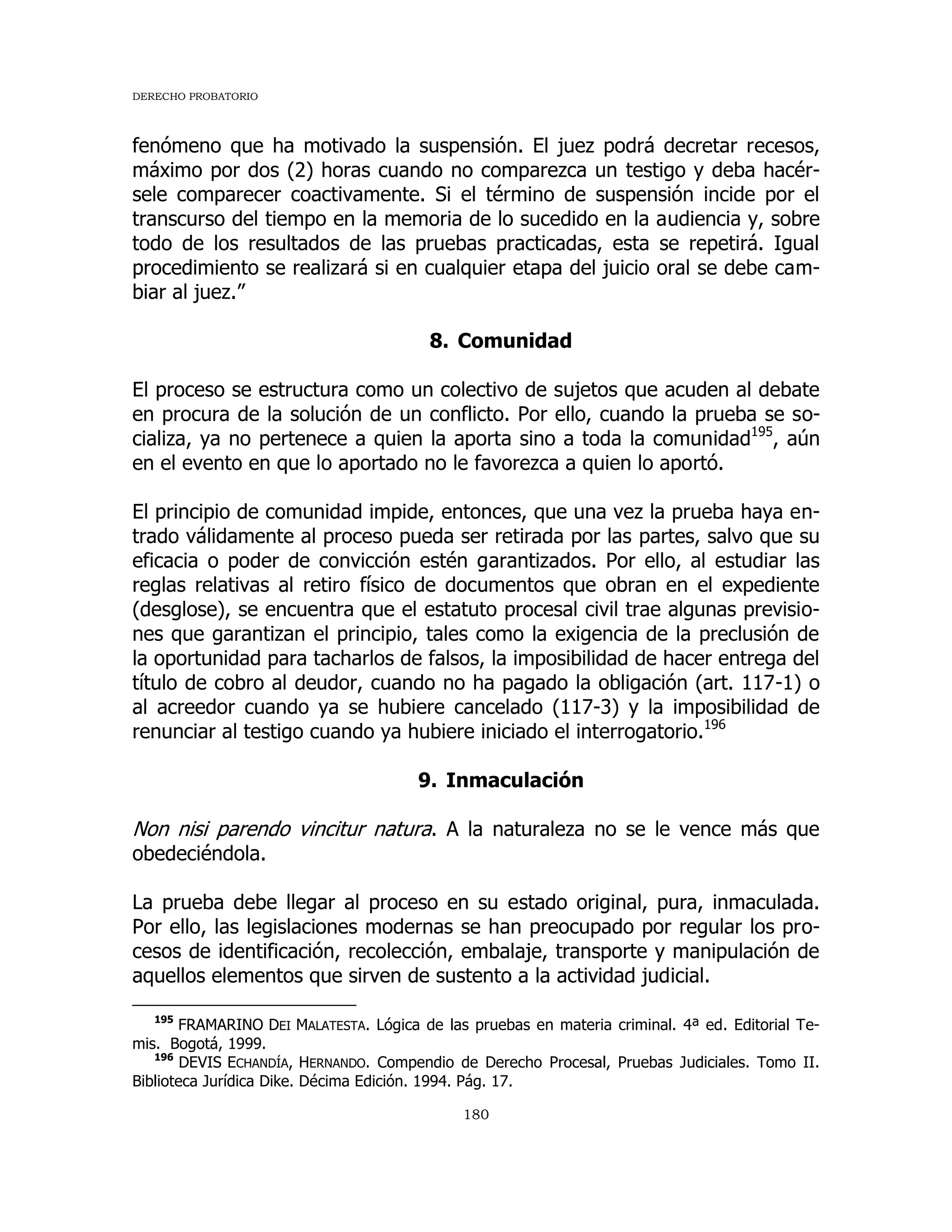 DERECHO PROBATORIO
180
fenómeno que ha motivado la suspensión. El juez podrá decretar recesos,
máximo por dos (2) horas cuando no comparezca un testigo y deba hacér-
sele comparecer coactivamente. Si el término de suspensión incide por el
transcurso del tiempo en la memoria de lo sucedido en la audiencia y, sobre
todo de los resultados de las pruebas practicadas, esta se repetirá. Igual
procedimiento se realizará si en cualquier etapa del juicio oral se debe cam-
biar al juez.”
8. Comunidad
El proceso se estructura como un colectivo de sujetos que acuden al debate
en procura de la solución de un conflicto. Por ello, cuando la prueba se so-
cializa, ya no pertenece a quien la aporta sino a toda la comunidad195
, aún
en el evento en que lo aportado no le favorezca a quien lo aportó.
El principio de comunidad impide, entonces, que una vez la prueba haya en-
trado válidamente al proceso pueda ser retirada por las partes, salvo que su
eficacia o poder de convicción estén garantizados. Por ello, al estudiar las
reglas relativas al retiro físico de documentos que obran en el expediente
(desglose), se encuentra que el estatuto procesal civil trae algunas previsio-
nes que garantizan el principio, tales como la exigencia de la preclusión de
la oportunidad para tacharlos de falsos, la imposibilidad de hacer entrega del
título de cobro al deudor, cuando no ha pagado la obligación (art. 117-1) o
al acreedor cuando ya se hubiere cancelado (117-3) y la imposibilidad de
renunciar al testigo cuando ya hubiere iniciado el interrogatorio.196
9. Inmaculación
Non nisi parendo vincitur natura. A la naturaleza no se le vence más que
obedeciéndola.
La prueba debe llegar al proceso en su estado original, pura, inmaculada.
Por ello, las legislaciones modernas se han preocupado por regular los pro-
cesos de identificación, recolección, embalaje, transporte y manipulación de
aquellos elementos que sirven de sustento a la actividad judicial.
195
FRAMARINO DEI MALATESTA. Lógica de las pruebas en materia criminal. 4ª ed. Editorial Te-
mis. Bogotá, 1999.
196
DEVIS ECHANDÍA, HERNANDO. Compendio de Derecho Procesal, Pruebas Judiciales. Tomo II.
Biblioteca Jurídica Dike. Décima Edición. 1994. Pág. 17.
 