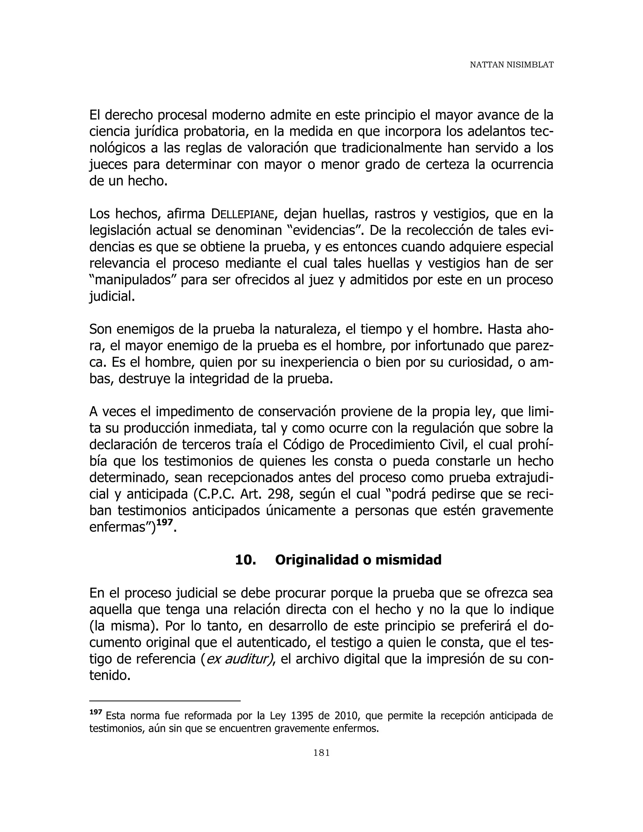 NATTAN NISIMBLAT
181
El derecho procesal moderno admite en este principio el mayor avance de la
ciencia jurídica probatoria, en la medida en que incorpora los adelantos tec-
nológicos a las reglas de valoración que tradicionalmente han servido a los
jueces para determinar con mayor o menor grado de certeza la ocurrencia
de un hecho.
Los hechos, afirma DELLEPIANE, dejan huellas, rastros y vestigios, que en la
legislación actual se denominan “evidencias”. De la recolección de tales evi-
dencias es que se obtiene la prueba, y es entonces cuando adquiere especial
relevancia el proceso mediante el cual tales huellas y vestigios han de ser
“manipulados” para ser ofrecidos al juez y admitidos por este en un proceso
judicial.
Son enemigos de la prueba la naturaleza, el tiempo y el hombre. Hasta aho-
ra, el mayor enemigo de la prueba es el hombre, por infortunado que parez-
ca. Es el hombre, quien por su inexperiencia o bien por su curiosidad, o am-
bas, destruye la integridad de la prueba.
A veces el impedimento de conservación proviene de la propia ley, que limi-
ta su producción inmediata, tal y como ocurre con la regulación que sobre la
declaración de terceros traía el Código de Procedimiento Civil, el cual prohí-
bía que los testimonios de quienes les consta o pueda constarle un hecho
determinado, sean recepcionados antes del proceso como prueba extrajudi-
cial y anticipada (C.P.C. Art. 298, según el cual “podrá pedirse que se reci-
ban testimonios anticipados únicamente a personas que estén gravemente
enfermas”)197
.
10. Originalidad o mismidad
En el proceso judicial se debe procurar porque la prueba que se ofrezca sea
aquella que tenga una relación directa con el hecho y no la que lo indique
(la misma). Por lo tanto, en desarrollo de este principio se preferirá el do-
cumento original que el autenticado, el testigo a quien le consta, que el tes-
tigo de referencia (ex auditur), el archivo digital que la impresión de su con-
tenido.
197
Esta norma fue reformada por la Ley 1395 de 2010, que permite la recepción anticipada de
testimonios, aún sin que se encuentren gravemente enfermos.
 