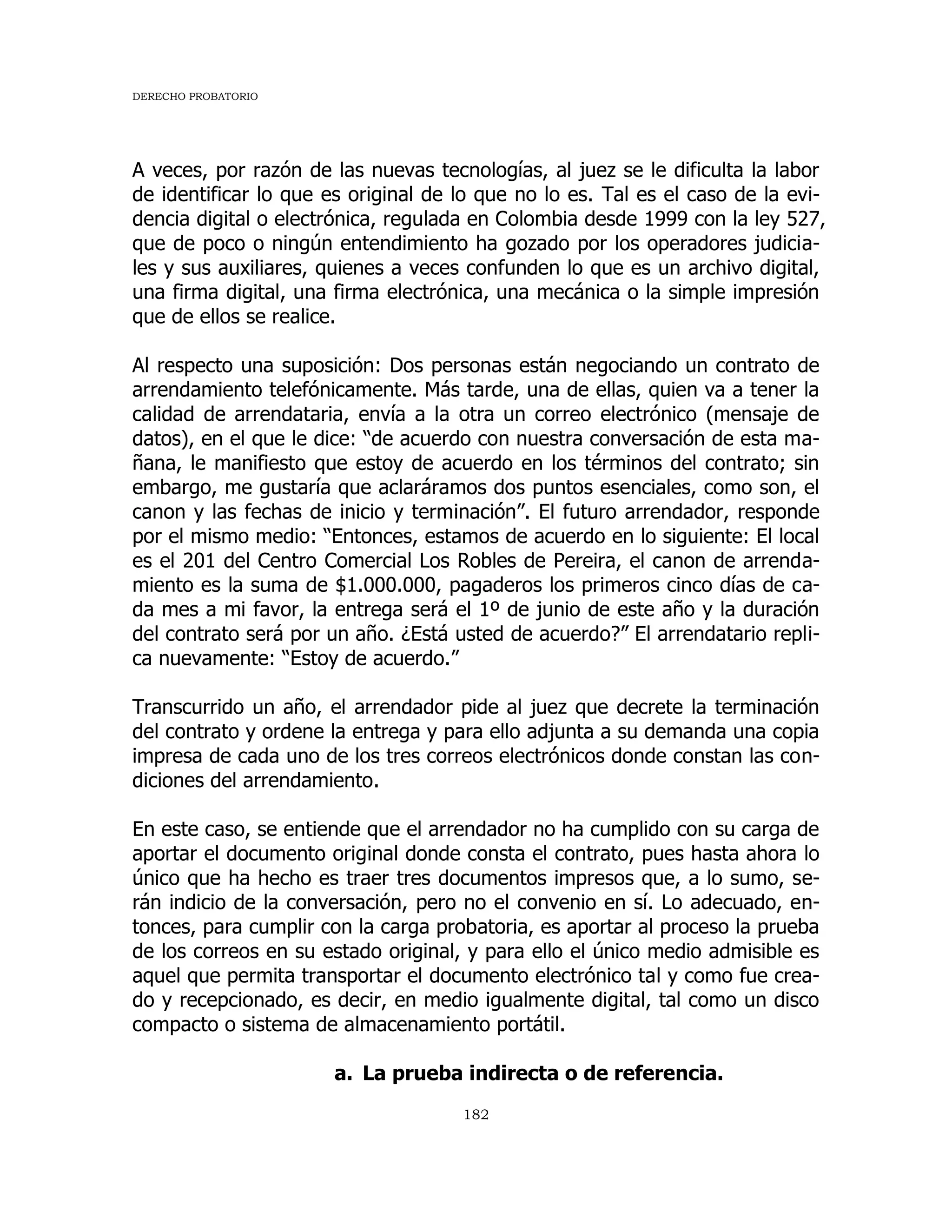 DERECHO PROBATORIO
182
A veces, por razón de las nuevas tecnologías, al juez se le dificulta la labor
de identificar lo que es original de lo que no lo es. Tal es el caso de la evi-
dencia digital o electrónica, regulada en Colombia desde 1999 con la ley 527,
que de poco o ningún entendimiento ha gozado por los operadores judicia-
les y sus auxiliares, quienes a veces confunden lo que es un archivo digital,
una firma digital, una firma electrónica, una mecánica o la simple impresión
que de ellos se realice.
Al respecto una suposición: Dos personas están negociando un contrato de
arrendamiento telefónicamente. Más tarde, una de ellas, quien va a tener la
calidad de arrendataria, envía a la otra un correo electrónico (mensaje de
datos), en el que le dice: “de acuerdo con nuestra conversación de esta ma-
ñana, le manifiesto que estoy de acuerdo en los términos del contrato; sin
embargo, me gustaría que aclaráramos dos puntos esenciales, como son, el
canon y las fechas de inicio y terminación”. El futuro arrendador, responde
por el mismo medio: “Entonces, estamos de acuerdo en lo siguiente: El local
es el 201 del Centro Comercial Los Robles de Pereira, el canon de arrenda-
miento es la suma de $1.000.000, pagaderos los primeros cinco días de ca-
da mes a mi favor, la entrega será el 1º de junio de este año y la duración
del contrato será por un año. ¿Está usted de acuerdo?” El arrendatario repli-
ca nuevamente: “Estoy de acuerdo.”
Transcurrido un año, el arrendador pide al juez que decrete la terminación
del contrato y ordene la entrega y para ello adjunta a su demanda una copia
impresa de cada uno de los tres correos electrónicos donde constan las con-
diciones del arrendamiento.
En este caso, se entiende que el arrendador no ha cumplido con su carga de
aportar el documento original donde consta el contrato, pues hasta ahora lo
único que ha hecho es traer tres documentos impresos que, a lo sumo, se-
rán indicio de la conversación, pero no el convenio en sí. Lo adecuado, en-
tonces, para cumplir con la carga probatoria, es aportar al proceso la prueba
de los correos en su estado original, y para ello el único medio admisible es
aquel que permita transportar el documento electrónico tal y como fue crea-
do y recepcionado, es decir, en medio igualmente digital, tal como un disco
compacto o sistema de almacenamiento portátil.
a. La prueba indirecta o de referencia.
 