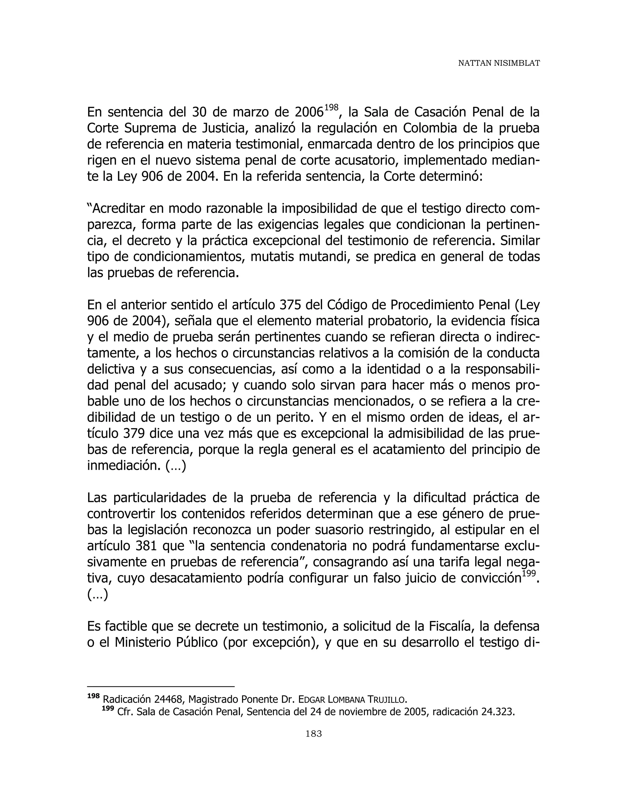 NATTAN NISIMBLAT
183
En sentencia del 30 de marzo de 2006198
, la Sala de Casación Penal de la
Corte Suprema de Justicia, analizó la regulación en Colombia de la prueba
de referencia en materia testimonial, enmarcada dentro de los principios que
rigen en el nuevo sistema penal de corte acusatorio, implementado median-
te la Ley 906 de 2004. En la referida sentencia, la Corte determinó:
“Acreditar en modo razonable la imposibilidad de que el testigo directo com-
parezca, forma parte de las exigencias legales que condicionan la pertinen-
cia, el decreto y la práctica excepcional del testimonio de referencia. Similar
tipo de condicionamientos, mutatis mutandi, se predica en general de todas
las pruebas de referencia.
En el anterior sentido el artículo 375 del Código de Procedimiento Penal (Ley
906 de 2004), señala que el elemento material probatorio, la evidencia física
y el medio de prueba serán pertinentes cuando se refieran directa o indirec-
tamente, a los hechos o circunstancias relativos a la comisión de la conducta
delictiva y a sus consecuencias, así como a la identidad o a la responsabili-
dad penal del acusado; y cuando solo sirvan para hacer más o menos pro-
bable uno de los hechos o circunstancias mencionados, o se refiera a la cre-
dibilidad de un testigo o de un perito. Y en el mismo orden de ideas, el ar-
tículo 379 dice una vez más que es excepcional la admisibilidad de las prue-
bas de referencia, porque la regla general es el acatamiento del principio de
inmediación. (…)
Las particularidades de la prueba de referencia y la dificultad práctica de
controvertir los contenidos referidos determinan que a ese género de prue-
bas la legislación reconozca un poder suasorio restringido, al estipular en el
artículo 381 que “la sentencia condenatoria no podrá fundamentarse exclu-
sivamente en pruebas de referencia”, consagrando así una tarifa legal nega-
tiva, cuyo desacatamiento podría configurar un falso juicio de convicción199
.
(…)
Es factible que se decrete un testimonio, a solicitud de la Fiscalía, la defensa
o el Ministerio Público (por excepción), y que en su desarrollo el testigo di-
198
Radicación 24468, Magistrado Ponente Dr. EDGAR LOMBANA TRUJILLO.
199
Cfr. Sala de Casación Penal, Sentencia del 24 de noviembre de 2005, radicación 24.323.
 