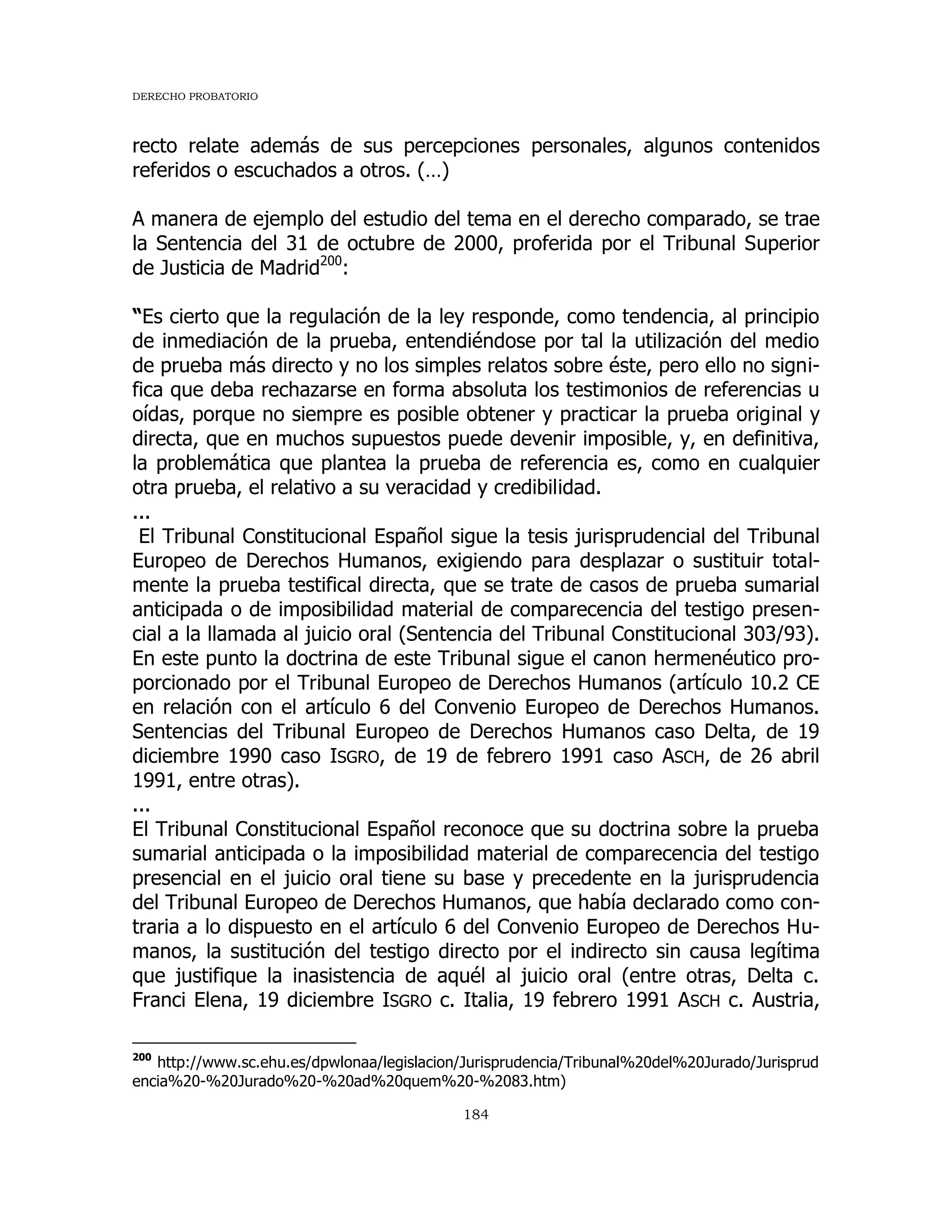 DERECHO PROBATORIO
184
recto relate además de sus percepciones personales, algunos contenidos
referidos o escuchados a otros. (…)
A manera de ejemplo del estudio del tema en el derecho comparado, se trae
la Sentencia del 31 de octubre de 2000, proferida por el Tribunal Superior
de Justicia de Madrid200
:
“Es cierto que la regulación de la ley responde, como tendencia, al principio
de inmediación de la prueba, entendiéndose por tal la utilización del medio
de prueba más directo y no los simples relatos sobre éste, pero ello no signi-
fica que deba rechazarse en forma absoluta los testimonios de referencias u
oídas, porque no siempre es posible obtener y practicar la prueba original y
directa, que en muchos supuestos puede devenir imposible, y, en definitiva,
la problemática que plantea la prueba de referencia es, como en cualquier
otra prueba, el relativo a su veracidad y credibilidad.
...
El Tribunal Constitucional Español sigue la tesis jurisprudencial del Tribunal
Europeo de Derechos Humanos, exigiendo para desplazar o sustituir total-
mente la prueba testifical directa, que se trate de casos de prueba sumarial
anticipada o de imposibilidad material de comparecencia del testigo presen-
cial a la llamada al juicio oral (Sentencia del Tribunal Constitucional 303/93).
En este punto la doctrina de este Tribunal sigue el canon hermenéutico pro-
porcionado por el Tribunal Europeo de Derechos Humanos (artículo 10.2 CE
en relación con el artículo 6 del Convenio Europeo de Derechos Humanos.
Sentencias del Tribunal Europeo de Derechos Humanos caso Delta, de 19
diciembre 1990 caso ISGRO, de 19 de febrero 1991 caso ASCH, de 26 abril
1991, entre otras).
...
El Tribunal Constitucional Español reconoce que su doctrina sobre la prueba
sumarial anticipada o la imposibilidad material de comparecencia del testigo
presencial en el juicio oral tiene su base y precedente en la jurisprudencia
del Tribunal Europeo de Derechos Humanos, que había declarado como con-
traria a lo dispuesto en el artículo 6 del Convenio Europeo de Derechos Hu-
manos, la sustitución del testigo directo por el indirecto sin causa legítima
que justifique la inasistencia de aquél al juicio oral (entre otras, Delta c.
Franci Elena, 19 diciembre ISGRO c. Italia, 19 febrero 1991 ASCH c. Austria,
200
http://www.sc.ehu.es/dpwlonaa/legislacion/Jurisprudencia/Tribunal%20del%20Jurado/Jurisprud
encia%20-%20Jurado%20-%20ad%20quem%20-%2083.htm)
 