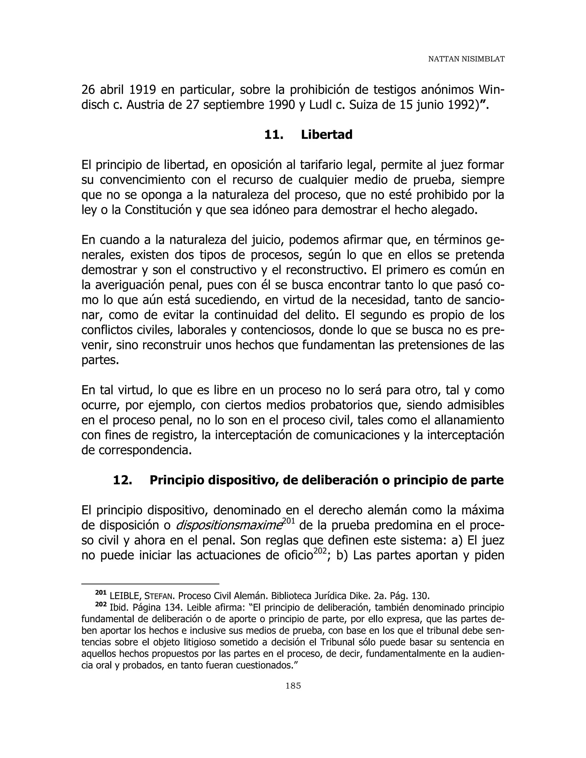 NATTAN NISIMBLAT
185
26 abril 1919 en particular, sobre la prohibición de testigos anónimos Win-
disch c. Austria de 27 septiembre 1990 y Ludl c. Suiza de 15 junio 1992)”.
11. Libertad
El principio de libertad, en oposición al tarifario legal, permite al juez formar
su convencimiento con el recurso de cualquier medio de prueba, siempre
que no se oponga a la naturaleza del proceso, que no esté prohibido por la
ley o la Constitución y que sea idóneo para demostrar el hecho alegado.
En cuando a la naturaleza del juicio, podemos afirmar que, en términos ge-
nerales, existen dos tipos de procesos, según lo que en ellos se pretenda
demostrar y son el constructivo y el reconstructivo. El primero es común en
la averiguación penal, pues con él se busca encontrar tanto lo que pasó co-
mo lo que aún está sucediendo, en virtud de la necesidad, tanto de sancio-
nar, como de evitar la continuidad del delito. El segundo es propio de los
conflictos civiles, laborales y contenciosos, donde lo que se busca no es pre-
venir, sino reconstruir unos hechos que fundamentan las pretensiones de las
partes.
En tal virtud, lo que es libre en un proceso no lo será para otro, tal y como
ocurre, por ejemplo, con ciertos medios probatorios que, siendo admisibles
en el proceso penal, no lo son en el proceso civil, tales como el allanamiento
con fines de registro, la interceptación de comunicaciones y la interceptación
de correspondencia.
12. Principio dispositivo, de deliberación o principio de parte
El principio dispositivo, denominado en el derecho alemán como la máxima
de disposición o dispositionsmaxime201
de la prueba predomina en el proce-
so civil y ahora en el penal. Son reglas que definen este sistema: a) El juez
no puede iniciar las actuaciones de oficio202
; b) Las partes aportan y piden
201
LEIBLE, STEFAN. Proceso Civil Alemán. Biblioteca Jurídica Dike. 2a. Pág. 130.
202
Ibid. Página 134. Leible afirma: “El principio de deliberación, también denominado principio
fundamental de deliberación o de aporte o principio de parte, por ello expresa, que las partes de-
ben aportar los hechos e inclusive sus medios de prueba, con base en los que el tribunal debe sen-
tencias sobre el objeto litigioso sometido a decisión el Tribunal sólo puede basar su sentencia en
aquellos hechos propuestos por las partes en el proceso, de decir, fundamentalmente en la audien-
cia oral y probados, en tanto fueran cuestionados.”
 