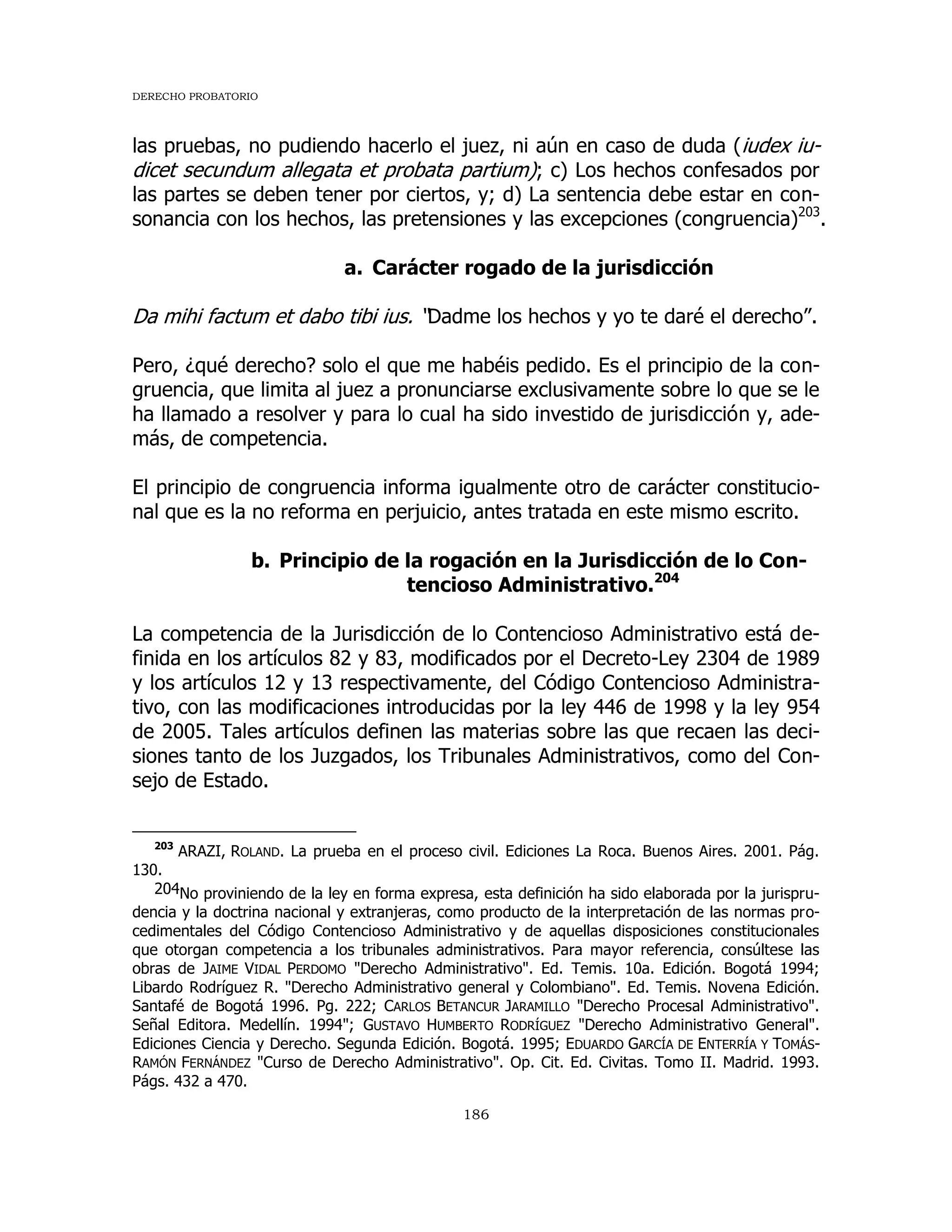 DERECHO PROBATORIO
186
las pruebas, no pudiendo hacerlo el juez, ni aún en caso de duda (iudex iu-
dicet secundum allegata et probata partium); c) Los hechos confesados por
las partes se deben tener por ciertos, y; d) La sentencia debe estar en con-
sonancia con los hechos, las pretensiones y las excepciones (congruencia)203
.
a. Carácter rogado de la jurisdicción
Da mihi factum et dabo tibi ius. “Dadme los hechos y yo te daré el derecho”.
Pero, ¿qué derecho? solo el que me habéis pedido. Es el principio de la con-
gruencia, que limita al juez a pronunciarse exclusivamente sobre lo que se le
ha llamado a resolver y para lo cual ha sido investido de jurisdicción y, ade-
más, de competencia.
El principio de congruencia informa igualmente otro de carácter constitucio-
nal que es la no reforma en perjuicio, antes tratada en este mismo escrito.
b. Principio de la rogación en la Jurisdicción de lo Con-
tencioso Administrativo.204
La competencia de la Jurisdicción de lo Contencioso Administrativo está de-
finida en los artículos 82 y 83, modificados por el Decreto-Ley 2304 de 1989
y los artículos 12 y 13 respectivamente, del Código Contencioso Administra-
tivo, con las modificaciones introducidas por la ley 446 de 1998 y la ley 954
de 2005. Tales artículos definen las materias sobre las que recaen las deci-
siones tanto de los Juzgados, los Tribunales Administrativos, como del Con-
sejo de Estado.
203
ARAZI, ROLAND. La prueba en el proceso civil. Ediciones La Roca. Buenos Aires. 2001. Pág.
130.
204No proviniendo de la ley en forma expresa, esta definición ha sido elaborada por la jurispru-
dencia y la doctrina nacional y extranjeras, como producto de la interpretación de las normas pro-
cedimentales del Código Contencioso Administrativo y de aquellas disposiciones constitucionales
que otorgan competencia a los tribunales administrativos. Para mayor referencia, consúltese las
obras de JAIME VIDAL PERDOMO "Derecho Administrativo". Ed. Temis. 10a. Edición. Bogotá 1994;
Libardo Rodríguez R. "Derecho Administrativo general y Colombiano". Ed. Temis. Novena Edición.
Santafé de Bogotá 1996. Pg. 222; CARLOS BETANCUR JARAMILLO "Derecho Procesal Administrativo".
Señal Editora. Medellín. 1994"; GUSTAVO HUMBERTO RODRÍGUEZ "Derecho Administrativo General".
Ediciones Ciencia y Derecho. Segunda Edición. Bogotá. 1995; EDUARDO GARCÍA DE ENTERRÍA Y TOMÁS-
RAMÓN FERNÁNDEZ "Curso de Derecho Administrativo". Op. Cit. Ed. Civitas. Tomo II. Madrid. 1993.
Págs. 432 a 470.
 
