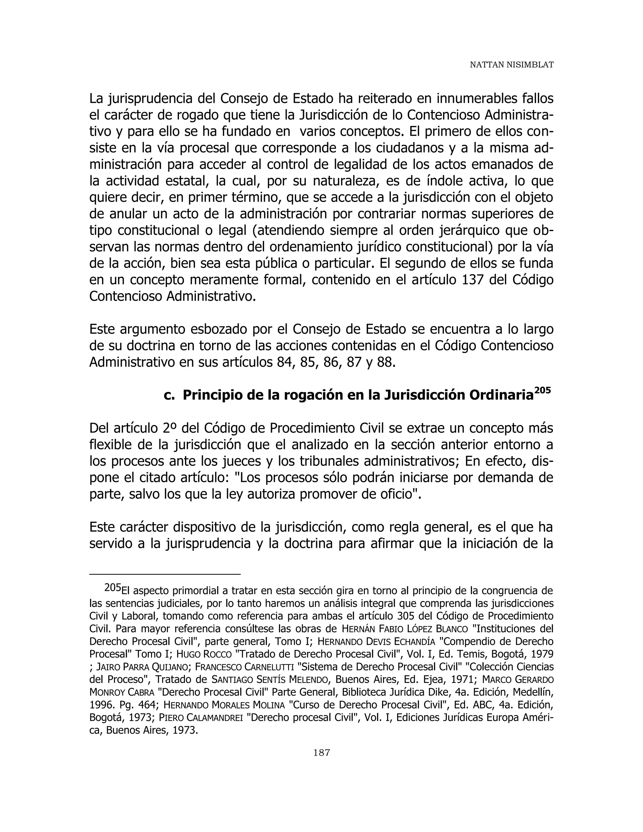 NATTAN NISIMBLAT
187
La jurisprudencia del Consejo de Estado ha reiterado en innumerables fallos
el carácter de rogado que tiene la Jurisdicción de lo Contencioso Administra-
tivo y para ello se ha fundado en varios conceptos. El primero de ellos con-
siste en la vía procesal que corresponde a los ciudadanos y a la misma ad-
ministración para acceder al control de legalidad de los actos emanados de
la actividad estatal, la cual, por su naturaleza, es de índole activa, lo que
quiere decir, en primer término, que se accede a la jurisdicción con el objeto
de anular un acto de la administración por contrariar normas superiores de
tipo constitucional o legal (atendiendo siempre al orden jerárquico que ob-
servan las normas dentro del ordenamiento jurídico constitucional) por la vía
de la acción, bien sea esta pública o particular. El segundo de ellos se funda
en un concepto meramente formal, contenido en el artículo 137 del Código
Contencioso Administrativo.
Este argumento esbozado por el Consejo de Estado se encuentra a lo largo
de su doctrina en torno de las acciones contenidas en el Código Contencioso
Administrativo en sus artículos 84, 85, 86, 87 y 88.
c. Principio de la rogación en la Jurisdicción Ordinaria205
Del artículo 2º del Código de Procedimiento Civil se extrae un concepto más
flexible de la jurisdicción que el analizado en la sección anterior entorno a
los procesos ante los jueces y los tribunales administrativos; En efecto, dis-
pone el citado artículo: "Los procesos sólo podrán iniciarse por demanda de
parte, salvo los que la ley autoriza promover de oficio".
Este carácter dispositivo de la jurisdicción, como regla general, es el que ha
servido a la jurisprudencia y la doctrina para afirmar que la iniciación de la
205El aspecto primordial a tratar en esta sección gira en torno al principio de la congruencia de
las sentencias judiciales, por lo tanto haremos un análisis integral que comprenda las jurisdicciones
Civil y Laboral, tomando como referencia para ambas el artículo 305 del Código de Procedimiento
Civil. Para mayor referencia consúltese las obras de HERNÁN FABIO LÓPEZ BLANCO "Instituciones del
Derecho Procesal Civil", parte general, Tomo I; HERNANDO DEVIS ECHANDÍA "Compendio de Derecho
Procesal" Tomo I; HUGO ROCCO "Tratado de Derecho Procesal Civil", Vol. I, Ed. Temis, Bogotá, 1979
; JAIRO PARRA QUIJANO; FRANCESCO CARNELUTTI "Sistema de Derecho Procesal Civil" "Colección Ciencias
del Proceso", Tratado de SANTIAGO SENTÍS MELENDO, Buenos Aires, Ed. Ejea, 1971; MARCO GERARDO
MONROY CABRA "Derecho Procesal Civil" Parte General, Biblioteca Jurídica Dike, 4a. Edición, Medellín,
1996. Pg. 464; HERNANDO MORALES MOLINA "Curso de Derecho Procesal Civil", Ed. ABC, 4a. Edición,
Bogotá, 1973; PIERO CALAMANDREI "Derecho procesal Civil", Vol. I, Ediciones Jurídicas Europa Améri-
ca, Buenos Aires, 1973.
 