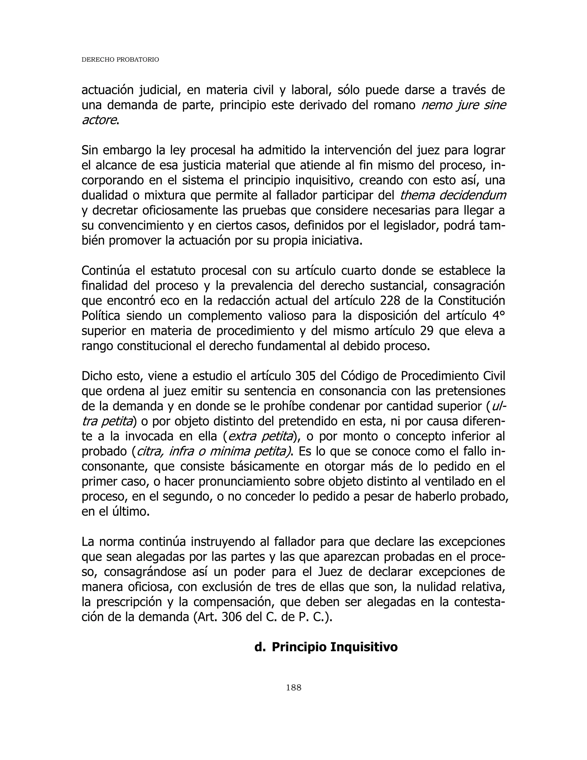 DERECHO PROBATORIO
188
actuación judicial, en materia civil y laboral, sólo puede darse a través de
una demanda de parte, principio este derivado del romano nemo jure sine
actore.
Sin embargo la ley procesal ha admitido la intervención del juez para lograr
el alcance de esa justicia material que atiende al fin mismo del proceso, in-
corporando en el sistema el principio inquisitivo, creando con esto así, una
dualidad o mixtura que permite al fallador participar del thema decidendum
y decretar oficiosamente las pruebas que considere necesarias para llegar a
su convencimiento y en ciertos casos, definidos por el legislador, podrá tam-
bién promover la actuación por su propia iniciativa.
Continúa el estatuto procesal con su artículo cuarto donde se establece la
finalidad del proceso y la prevalencia del derecho sustancial, consagración
que encontró eco en la redacción actual del artículo 228 de la Constitución
Política siendo un complemento valioso para la disposición del artículo 4°
superior en materia de procedimiento y del mismo artículo 29 que eleva a
rango constitucional el derecho fundamental al debido proceso.
Dicho esto, viene a estudio el artículo 305 del Código de Procedimiento Civil
que ordena al juez emitir su sentencia en consonancia con las pretensiones
de la demanda y en donde se le prohíbe condenar por cantidad superior (ul-
tra petita) o por objeto distinto del pretendido en esta, ni por causa diferen-
te a la invocada en ella (extra petita), o por monto o concepto inferior al
probado (citra, infra o minima petita). Es lo que se conoce como el fallo in-
consonante, que consiste básicamente en otorgar más de lo pedido en el
primer caso, o hacer pronunciamiento sobre objeto distinto al ventilado en el
proceso, en el segundo, o no conceder lo pedido a pesar de haberlo probado,
en el último.
La norma continúa instruyendo al fallador para que declare las excepciones
que sean alegadas por las partes y las que aparezcan probadas en el proce-
so, consagrándose así un poder para el Juez de declarar excepciones de
manera oficiosa, con exclusión de tres de ellas que son, la nulidad relativa,
la prescripción y la compensación, que deben ser alegadas en la contesta-
ción de la demanda (Art. 306 del C. de P. C.).
d. Principio Inquisitivo
 