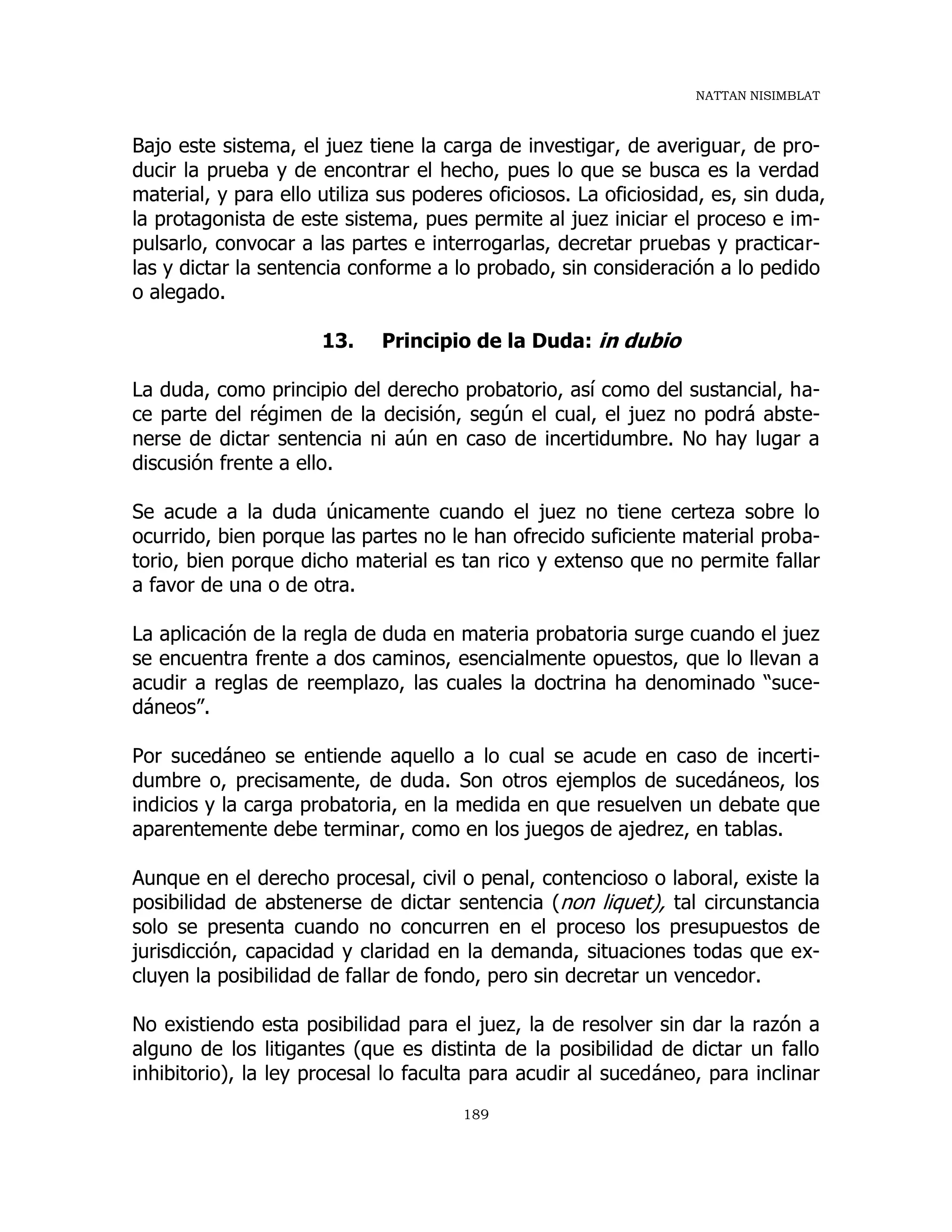 NATTAN NISIMBLAT
189
Bajo este sistema, el juez tiene la carga de investigar, de averiguar, de pro-
ducir la prueba y de encontrar el hecho, pues lo que se busca es la verdad
material, y para ello utiliza sus poderes oficiosos. La oficiosidad, es, sin duda,
la protagonista de este sistema, pues permite al juez iniciar el proceso e im-
pulsarlo, convocar a las partes e interrogarlas, decretar pruebas y practicar-
las y dictar la sentencia conforme a lo probado, sin consideración a lo pedido
o alegado.
13. Principio de la Duda: in dubio
La duda, como principio del derecho probatorio, así como del sustancial, ha-
ce parte del régimen de la decisión, según el cual, el juez no podrá abste-
nerse de dictar sentencia ni aún en caso de incertidumbre. No hay lugar a
discusión frente a ello.
Se acude a la duda únicamente cuando el juez no tiene certeza sobre lo
ocurrido, bien porque las partes no le han ofrecido suficiente material proba-
torio, bien porque dicho material es tan rico y extenso que no permite fallar
a favor de una o de otra.
La aplicación de la regla de duda en materia probatoria surge cuando el juez
se encuentra frente a dos caminos, esencialmente opuestos, que lo llevan a
acudir a reglas de reemplazo, las cuales la doctrina ha denominado “suce-
dáneos”.
Por sucedáneo se entiende aquello a lo cual se acude en caso de incerti-
dumbre o, precisamente, de duda. Son otros ejemplos de sucedáneos, los
indicios y la carga probatoria, en la medida en que resuelven un debate que
aparentemente debe terminar, como en los juegos de ajedrez, en tablas.
Aunque en el derecho procesal, civil o penal, contencioso o laboral, existe la
posibilidad de abstenerse de dictar sentencia (non liquet), tal circunstancia
solo se presenta cuando no concurren en el proceso los presupuestos de
jurisdicción, capacidad y claridad en la demanda, situaciones todas que ex-
cluyen la posibilidad de fallar de fondo, pero sin decretar un vencedor.
No existiendo esta posibilidad para el juez, la de resolver sin dar la razón a
alguno de los litigantes (que es distinta de la posibilidad de dictar un fallo
inhibitorio), la ley procesal lo faculta para acudir al sucedáneo, para inclinar
 
