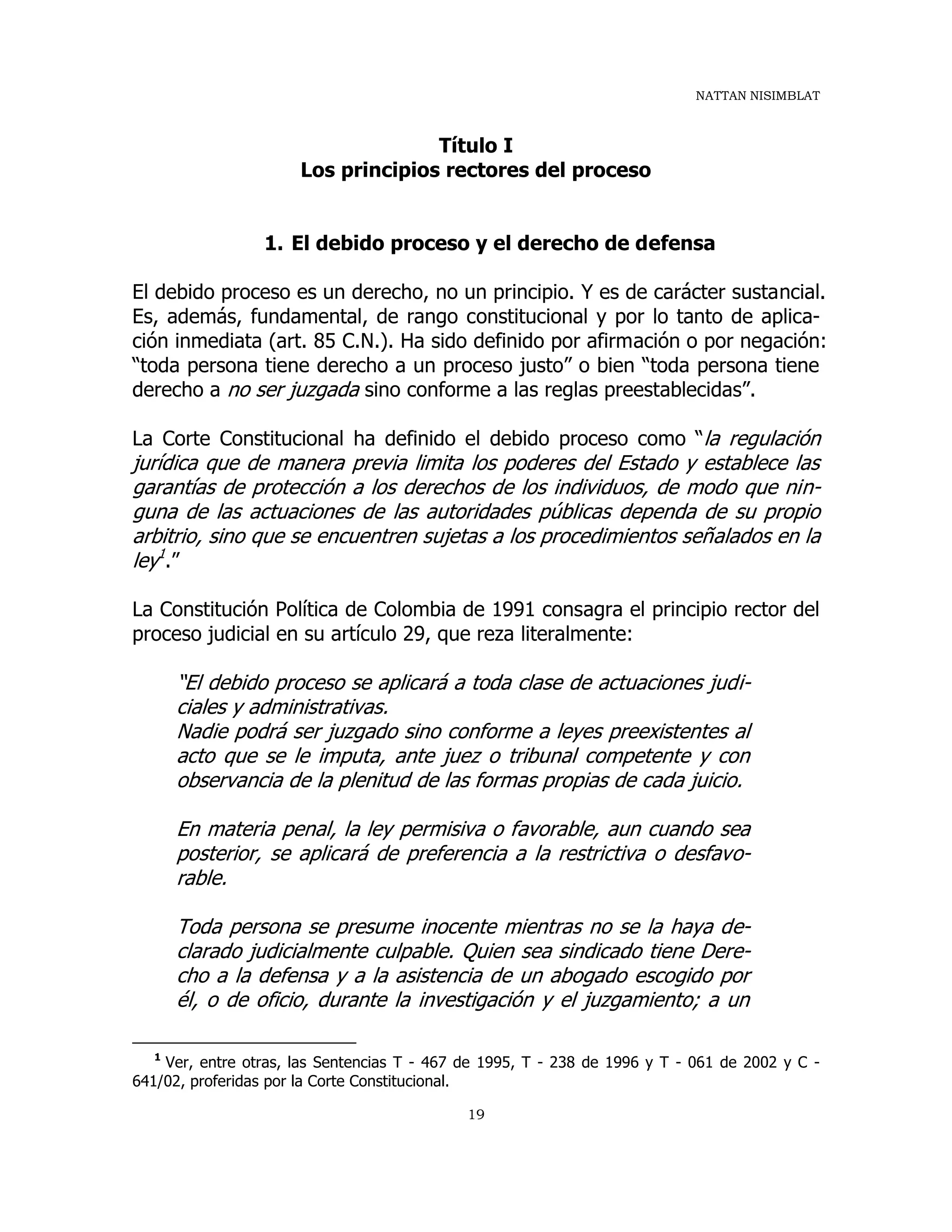 NATTAN NISIMBLAT
19
Título I
Los principios rectores del proceso
1. El debido proceso y el derecho de defensa
El debido proceso es un derecho, no un principio. Y es de carácter sustancial.
Es, además, fundamental, de rango constitucional y por lo tanto de aplica-
ción inmediata (art. 85 C.N.). Ha sido definido por afirmación o por negación:
“toda persona tiene derecho a un proceso justo” o bien “toda persona tiene
derecho a no ser juzgada sino conforme a las reglas preestablecidas”.
La Corte Constitucional ha definido el debido proceso como “la regulación
jurídica que de manera previa limita los poderes del Estado y establece las
garantías de protección a los derechos de los individuos, de modo que nin-
guna de las actuaciones de las autoridades públicas dependa de su propio
arbitrio, sino que se encuentren sujetas a los procedimientos señalados en la
ley1
.”
La Constitución Política de Colombia de 1991 consagra el principio rector del
proceso judicial en su artículo 29, que reza literalmente:
“El debido proceso se aplicará a toda clase de actuaciones judi-
ciales y administrativas.
Nadie podrá ser juzgado sino conforme a leyes preexistentes al
acto que se le imputa, ante juez o tribunal competente y con
observancia de la plenitud de las formas propias de cada juicio.
En materia penal, la ley permisiva o favorable, aun cuando sea
posterior, se aplicará de preferencia a la restrictiva o desfavo-
rable.
Toda persona se presume inocente mientras no se la haya de-
clarado judicialmente culpable. Quien sea sindicado tiene Dere-
cho a la defensa y a la asistencia de un abogado escogido por
él, o de oficio, durante la investigación y el juzgamiento; a un
1
Ver, entre otras, las Sentencias T - 467 de 1995, T - 238 de 1996 y T - 061 de 2002 y C -
641/02, proferidas por la Corte Constitucional.
 