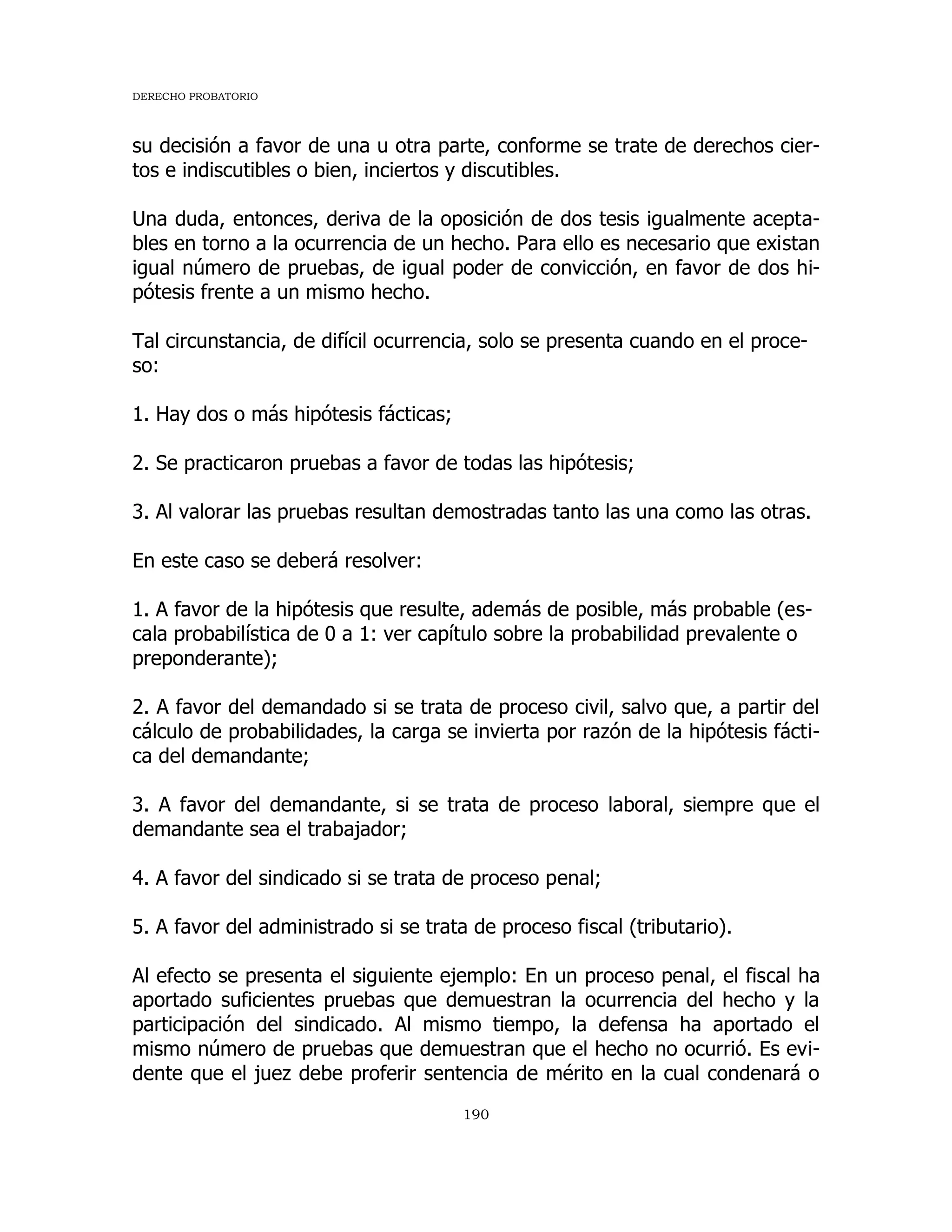 DERECHO PROBATORIO
190
su decisión a favor de una u otra parte, conforme se trate de derechos cier-
tos e indiscutibles o bien, inciertos y discutibles.
Una duda, entonces, deriva de la oposición de dos tesis igualmente acepta-
bles en torno a la ocurrencia de un hecho. Para ello es necesario que existan
igual número de pruebas, de igual poder de convicción, en favor de dos hi-
pótesis frente a un mismo hecho.
Tal circunstancia, de difícil ocurrencia, solo se presenta cuando en el proce-
so:
1. Hay dos o más hipótesis fácticas;
2. Se practicaron pruebas a favor de todas las hipótesis;
3. Al valorar las pruebas resultan demostradas tanto las una como las otras.
En este caso se deberá resolver:
1. A favor de la hipótesis que resulte, además de posible, más probable (es-
cala probabilística de 0 a 1: ver capítulo sobre la probabilidad prevalente o
preponderante);
2. A favor del demandado si se trata de proceso civil, salvo que, a partir del
cálculo de probabilidades, la carga se invierta por razón de la hipótesis fácti-
ca del demandante;
3. A favor del demandante, si se trata de proceso laboral, siempre que el
demandante sea el trabajador;
4. A favor del sindicado si se trata de proceso penal;
5. A favor del administrado si se trata de proceso fiscal (tributario).
Al efecto se presenta el siguiente ejemplo: En un proceso penal, el fiscal ha
aportado suficientes pruebas que demuestran la ocurrencia del hecho y la
participación del sindicado. Al mismo tiempo, la defensa ha aportado el
mismo número de pruebas que demuestran que el hecho no ocurrió. Es evi-
dente que el juez debe proferir sentencia de mérito en la cual condenará o
 