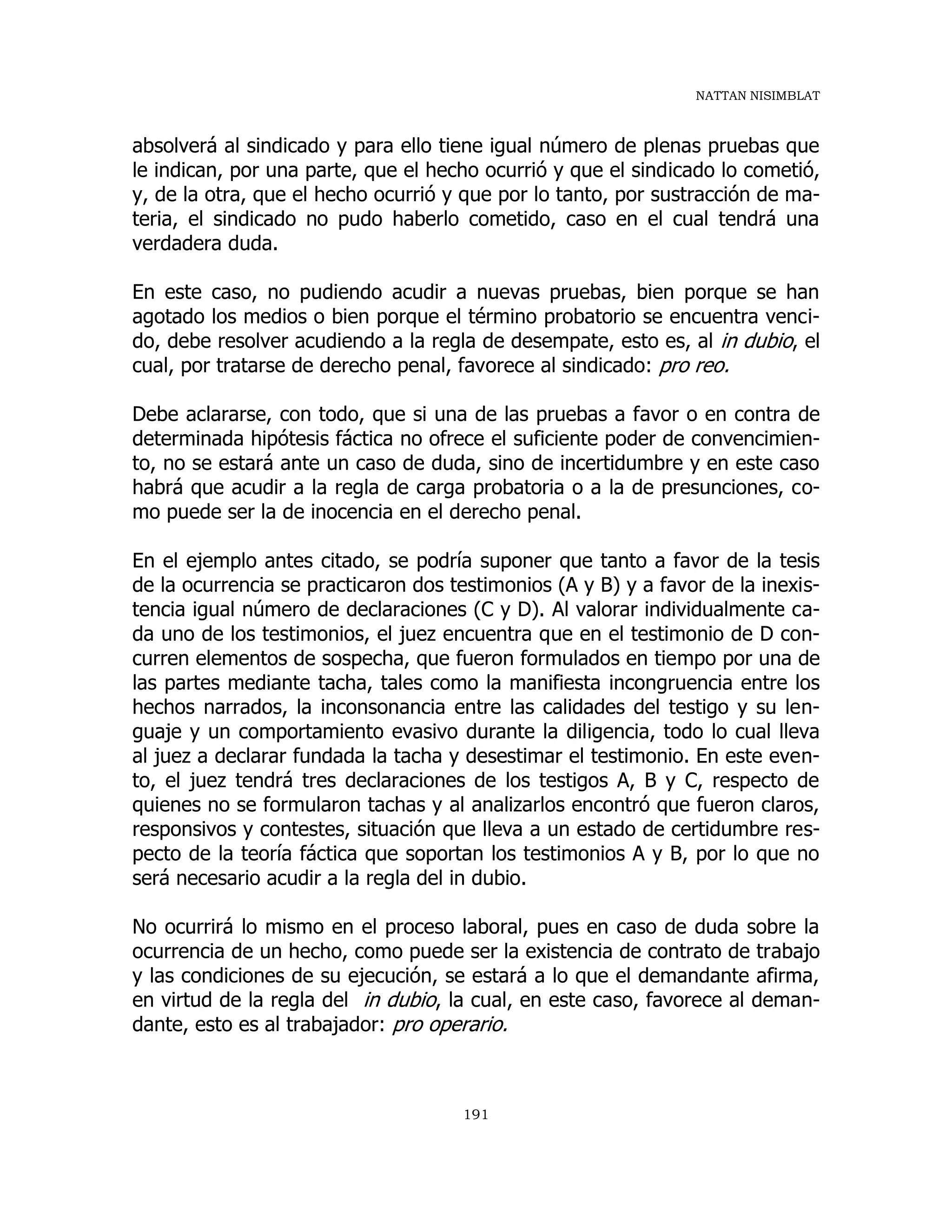 NATTAN NISIMBLAT
191
absolverá al sindicado y para ello tiene igual número de plenas pruebas que
le indican, por una parte, que el hecho ocurrió y que el sindicado lo cometió,
y, de la otra, que el hecho ocurrió y que por lo tanto, por sustracción de ma-
teria, el sindicado no pudo haberlo cometido, caso en el cual tendrá una
verdadera duda.
En este caso, no pudiendo acudir a nuevas pruebas, bien porque se han
agotado los medios o bien porque el término probatorio se encuentra venci-
do, debe resolver acudiendo a la regla de desempate, esto es, al in dubio, el
cual, por tratarse de derecho penal, favorece al sindicado: pro reo.
Debe aclararse, con todo, que si una de las pruebas a favor o en contra de
determinada hipótesis fáctica no ofrece el suficiente poder de convencimien-
to, no se estará ante un caso de duda, sino de incertidumbre y en este caso
habrá que acudir a la regla de carga probatoria o a la de presunciones, co-
mo puede ser la de inocencia en el derecho penal.
En el ejemplo antes citado, se podría suponer que tanto a favor de la tesis
de la ocurrencia se practicaron dos testimonios (A y B) y a favor de la inexis-
tencia igual número de declaraciones (C y D). Al valorar individualmente ca-
da uno de los testimonios, el juez encuentra que en el testimonio de D con-
curren elementos de sospecha, que fueron formulados en tiempo por una de
las partes mediante tacha, tales como la manifiesta incongruencia entre los
hechos narrados, la inconsonancia entre las calidades del testigo y su len-
guaje y un comportamiento evasivo durante la diligencia, todo lo cual lleva
al juez a declarar fundada la tacha y desestimar el testimonio. En este even-
to, el juez tendrá tres declaraciones de los testigos A, B y C, respecto de
quienes no se formularon tachas y al analizarlos encontró que fueron claros,
responsivos y contestes, situación que lleva a un estado de certidumbre res-
pecto de la teoría fáctica que soportan los testimonios A y B, por lo que no
será necesario acudir a la regla del in dubio.
No ocurrirá lo mismo en el proceso laboral, pues en caso de duda sobre la
ocurrencia de un hecho, como puede ser la existencia de contrato de trabajo
y las condiciones de su ejecución, se estará a lo que el demandante afirma,
en virtud de la regla del in dubio, la cual, en este caso, favorece al deman-
dante, esto es al trabajador: pro operario.
 