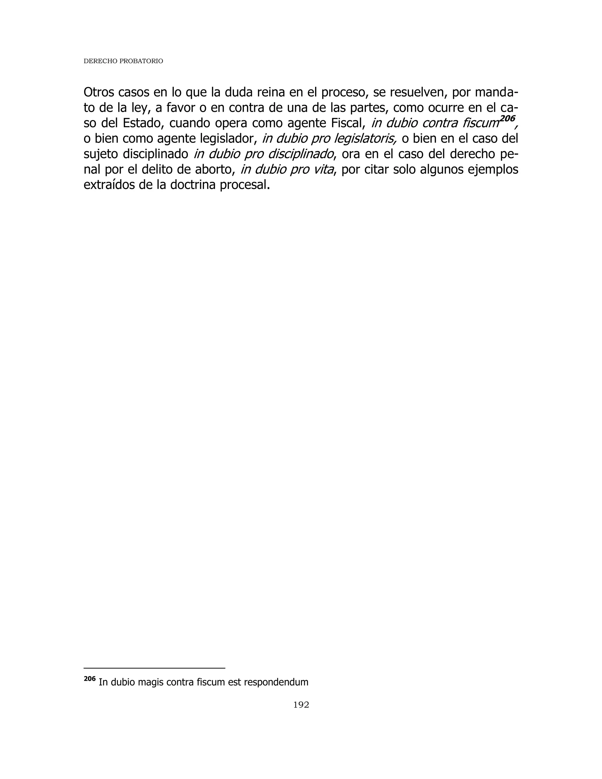 DERECHO PROBATORIO
192
Otros casos en lo que la duda reina en el proceso, se resuelven, por manda-
to de la ley, a favor o en contra de una de las partes, como ocurre en el ca-
so del Estado, cuando opera como agente Fiscal, in dubio contra fiscum206
,
o bien como agente legislador, in dubio pro legislatoris, o bien en el caso del
sujeto disciplinado in dubio pro disciplinado, ora en el caso del derecho pe-
nal por el delito de aborto, in dubio pro vita, por citar solo algunos ejemplos
extraídos de la doctrina procesal.
206
In dubio magis contra fiscum est respondendum
 