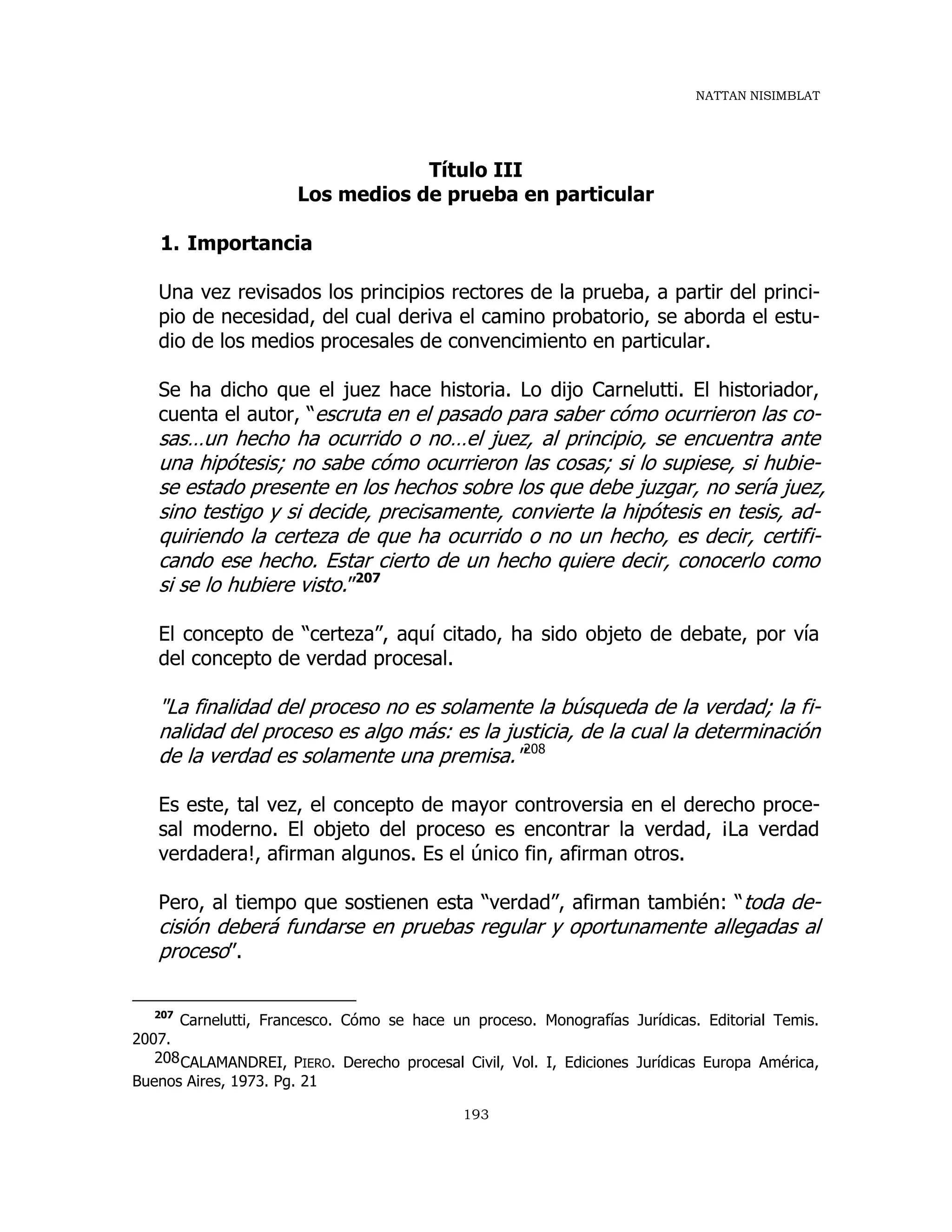NATTAN NISIMBLAT
193
Título III
Los medios de prueba en particular
1. Importancia
Una vez revisados los principios rectores de la prueba, a partir del princi-
pio de necesidad, del cual deriva el camino probatorio, se aborda el estu-
dio de los medios procesales de convencimiento en particular.
Se ha dicho que el juez hace historia. Lo dijo Carnelutti. El historiador,
cuenta el autor, “escruta en el pasado para saber cómo ocurrieron las co-
sas…un hecho ha ocurrido o no…el juez, al principio, se encuentra ante
una hipótesis; no sabe cómo ocurrieron las cosas; si lo supiese, si hubie-
se estado presente en los hechos sobre los que debe juzgar, no sería juez,
sino testigo y si decide, precisamente, convierte la hipótesis en tesis, ad-
quiriendo la certeza de que ha ocurrido o no un hecho, es decir, certifi-
cando ese hecho. Estar cierto de un hecho quiere decir, conocerlo como
si se lo hubiere visto.”207
El concepto de “certeza”, aquí citado, ha sido objeto de debate, por vía
del concepto de verdad procesal.
"La finalidad del proceso no es solamente la búsqueda de la verdad; la fi-
nalidad del proceso es algo más: es la justicia, de la cual la determinación
de la verdad es solamente una premisa."208
Es este, tal vez, el concepto de mayor controversia en el derecho proce-
sal moderno. El objeto del proceso es encontrar la verdad, ¡La verdad
verdadera!, afirman algunos. Es el único fin, afirman otros.
Pero, al tiempo que sostienen esta “verdad”, afirman también: “toda de-
cisión deberá fundarse en pruebas regular y oportunamente allegadas al
proceso”.
207
Carnelutti, Francesco. Cómo se hace un proceso. Monografías Jurídicas. Editorial Temis.
2007.
208CALAMANDREI, PIERO. Derecho procesal Civil, Vol. I, Ediciones Jurídicas Europa América,
Buenos Aires, 1973. Pg. 21
 