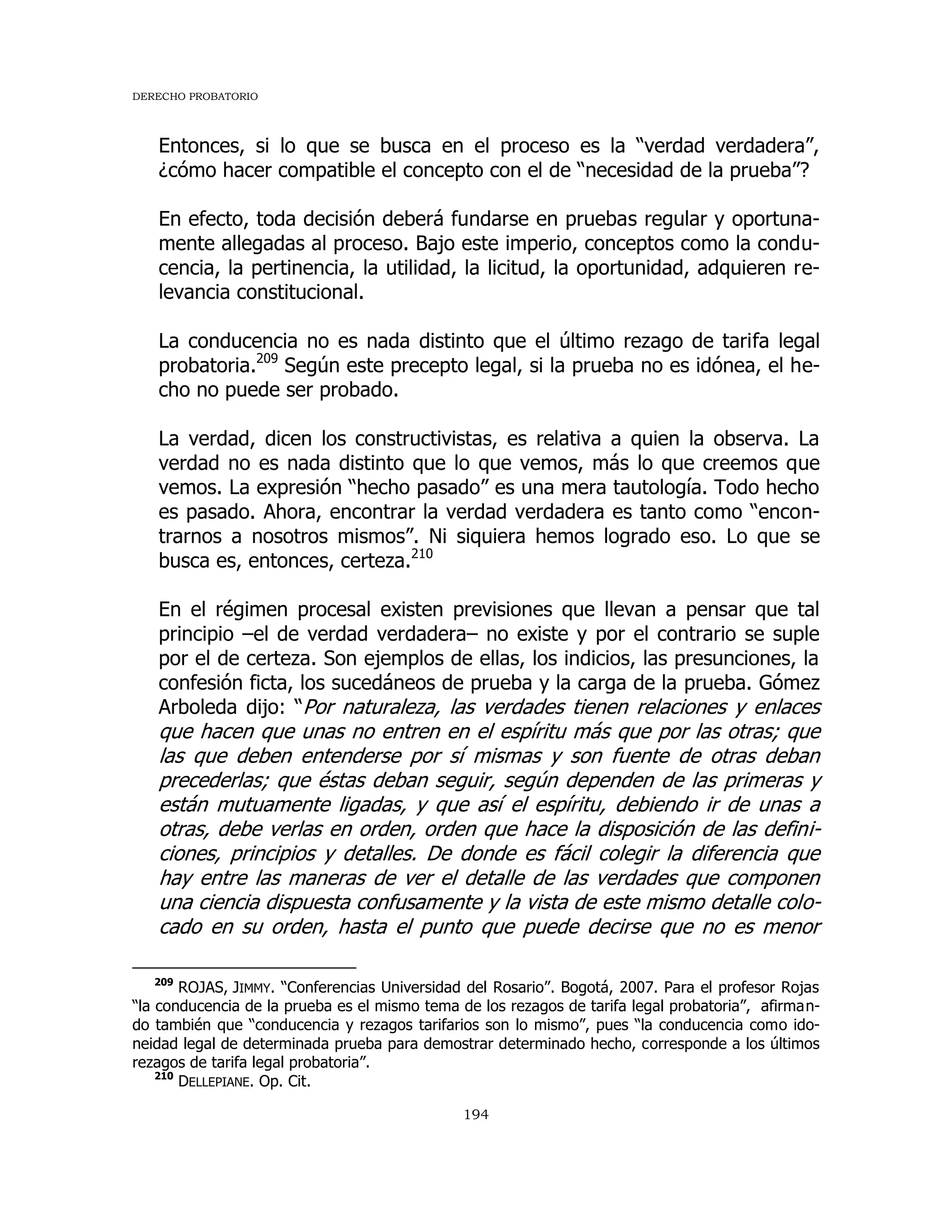 DERECHO PROBATORIO
194
Entonces, si lo que se busca en el proceso es la “verdad verdadera”,
¿cómo hacer compatible el concepto con el de “necesidad de la prueba”?
En efecto, toda decisión deberá fundarse en pruebas regular y oportuna-
mente allegadas al proceso. Bajo este imperio, conceptos como la condu-
cencia, la pertinencia, la utilidad, la licitud, la oportunidad, adquieren re-
levancia constitucional.
La conducencia no es nada distinto que el último rezago de tarifa legal
probatoria.209
Según este precepto legal, si la prueba no es idónea, el he-
cho no puede ser probado.
La verdad, dicen los constructivistas, es relativa a quien la observa. La
verdad no es nada distinto que lo que vemos, más lo que creemos que
vemos. La expresión “hecho pasado” es una mera tautología. Todo hecho
es pasado. Ahora, encontrar la verdad verdadera es tanto como “encon-
trarnos a nosotros mismos”. Ni siquiera hemos logrado eso. Lo que se
busca es, entonces, certeza.210
En el régimen procesal existen previsiones que llevan a pensar que tal
principio –el de verdad verdadera– no existe y por el contrario se suple
por el de certeza. Son ejemplos de ellas, los indicios, las presunciones, la
confesión ficta, los sucedáneos de prueba y la carga de la prueba. Gómez
Arboleda dijo: “Por naturaleza, las verdades tienen relaciones y enlaces
que hacen que unas no entren en el espíritu más que por las otras; que
las que deben entenderse por sí mismas y son fuente de otras deban
precederlas; que éstas deban seguir, según dependen de las primeras y
están mutuamente ligadas, y que así el espíritu, debiendo ir de unas a
otras, debe verlas en orden, orden que hace la disposición de las defini-
ciones, principios y detalles. De donde es fácil colegir la diferencia que
hay entre las maneras de ver el detalle de las verdades que componen
una ciencia dispuesta confusamente y la vista de este mismo detalle colo-
cado en su orden, hasta el punto que puede decirse que no es menor
209
ROJAS, JIMMY. “Conferencias Universidad del Rosario”. Bogotá, 2007. Para el profesor Rojas
“la conducencia de la prueba es el mismo tema de los rezagos de tarifa legal probatoria”, afirman-
do también que “conducencia y rezagos tarifarios son lo mismo”, pues “la conducencia como ido-
neidad legal de determinada prueba para demostrar determinado hecho, corresponde a los últimos
rezagos de tarifa legal probatoria”.
210
DELLEPIANE. Op. Cit.
 
