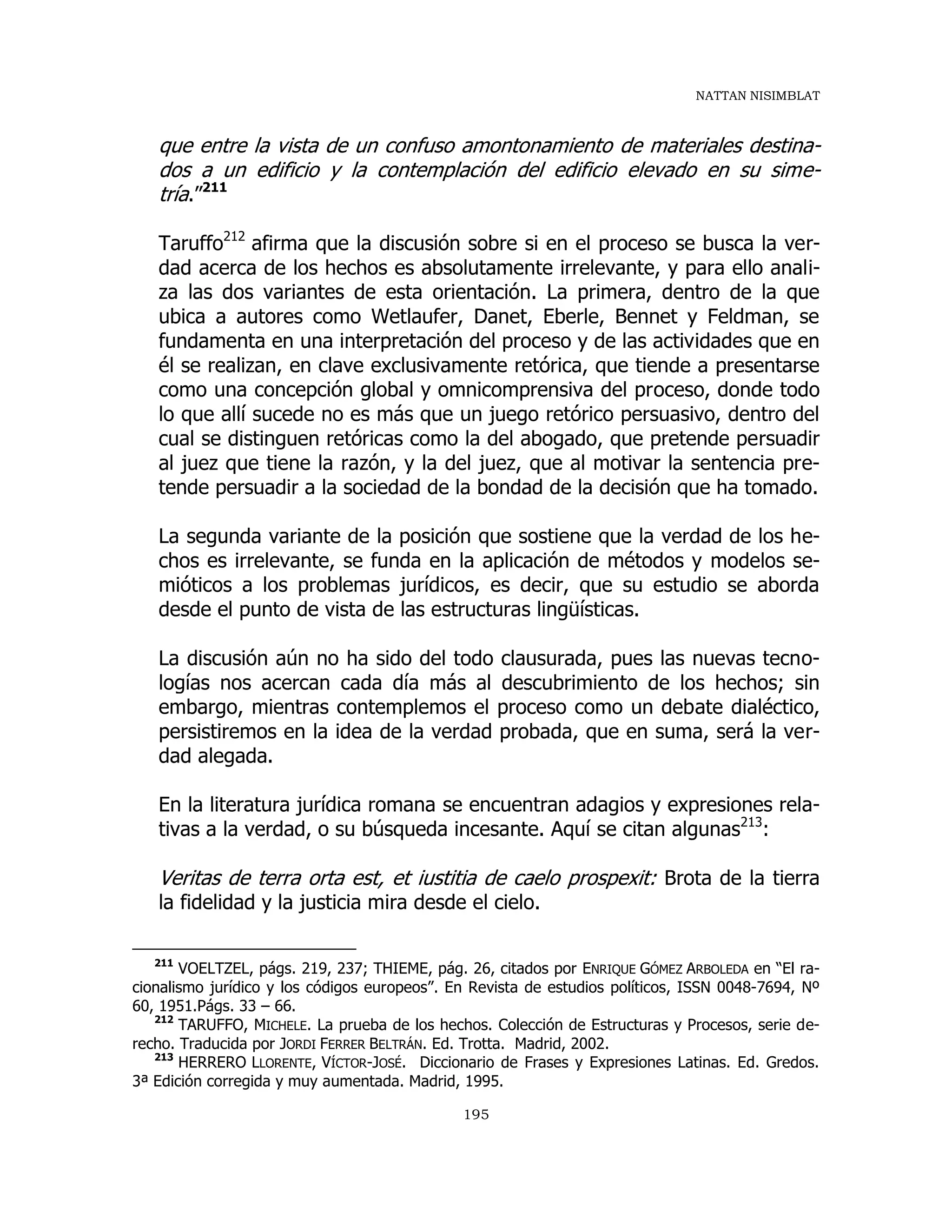 NATTAN NISIMBLAT
195
que entre la vista de un confuso amontonamiento de materiales destina-
dos a un edificio y la contemplación del edificio elevado en su sime-
tría.”211
Taruffo212
afirma que la discusión sobre si en el proceso se busca la ver-
dad acerca de los hechos es absolutamente irrelevante, y para ello anali-
za las dos variantes de esta orientación. La primera, dentro de la que
ubica a autores como Wetlaufer, Danet, Eberle, Bennet y Feldman, se
fundamenta en una interpretación del proceso y de las actividades que en
él se realizan, en clave exclusivamente retórica, que tiende a presentarse
como una concepción global y omnicomprensiva del proceso, donde todo
lo que allí sucede no es más que un juego retórico persuasivo, dentro del
cual se distinguen retóricas como la del abogado, que pretende persuadir
al juez que tiene la razón, y la del juez, que al motivar la sentencia pre-
tende persuadir a la sociedad de la bondad de la decisión que ha tomado.
La segunda variante de la posición que sostiene que la verdad de los he-
chos es irrelevante, se funda en la aplicación de métodos y modelos se-
mióticos a los problemas jurídicos, es decir, que su estudio se aborda
desde el punto de vista de las estructuras lingüísticas.
La discusión aún no ha sido del todo clausurada, pues las nuevas tecno-
logías nos acercan cada día más al descubrimiento de los hechos; sin
embargo, mientras contemplemos el proceso como un debate dialéctico,
persistiremos en la idea de la verdad probada, que en suma, será la ver-
dad alegada.
En la literatura jurídica romana se encuentran adagios y expresiones rela-
tivas a la verdad, o su búsqueda incesante. Aquí se citan algunas213
:
Veritas de terra orta est, et iustitia de caelo prospexit: Brota de la tierra
la fidelidad y la justicia mira desde el cielo.
211
VOELTZEL, págs. 219, 237; THIEME, pág. 26, citados por ENRIQUE GÓMEZ ARBOLEDA en “El ra-
cionalismo jurídico y los códigos europeos”. En Revista de estudios políticos, ISSN 0048-7694, Nº
60, 1951.Págs. 33 – 66.
212
TARUFFO, MICHELE. La prueba de los hechos. Colección de Estructuras y Procesos, serie de-
recho. Traducida por JORDI FERRER BELTRÁN. Ed. Trotta. Madrid, 2002.
213
HERRERO LLORENTE, VÍCTOR-JOSÉ. Diccionario de Frases y Expresiones Latinas. Ed. Gredos.
3ª Edición corregida y muy aumentada. Madrid, 1995.
 