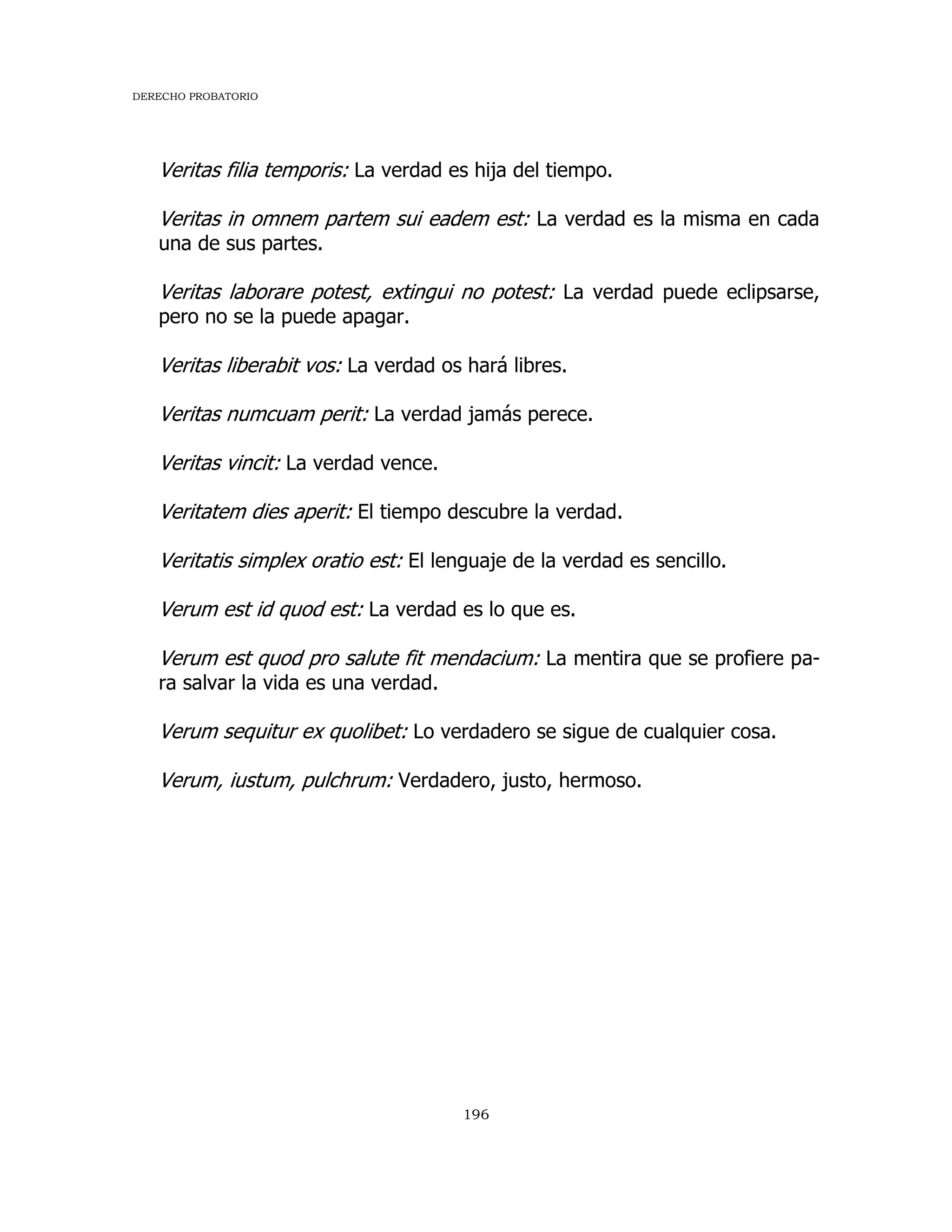 DERECHO PROBATORIO
196
Veritas filia temporis: La verdad es hija del tiempo.
Veritas in omnem partem sui eadem est: La verdad es la misma en cada
una de sus partes.
Veritas laborare potest, extingui no potest: La verdad puede eclipsarse,
pero no se la puede apagar.
Veritas liberabit vos: La verdad os hará libres.
Veritas numcuam perit: La verdad jamás perece.
Veritas vincit: La verdad vence.
Veritatem dies aperit: El tiempo descubre la verdad.
Veritatis simplex oratio est: El lenguaje de la verdad es sencillo.
Verum est id quod est: La verdad es lo que es.
Verum est quod pro salute fit mendacium: La mentira que se profiere pa-
ra salvar la vida es una verdad.
Verum sequitur ex quolibet: Lo verdadero se sigue de cualquier cosa.
Verum, iustum, pulchrum: Verdadero, justo, hermoso.
 
