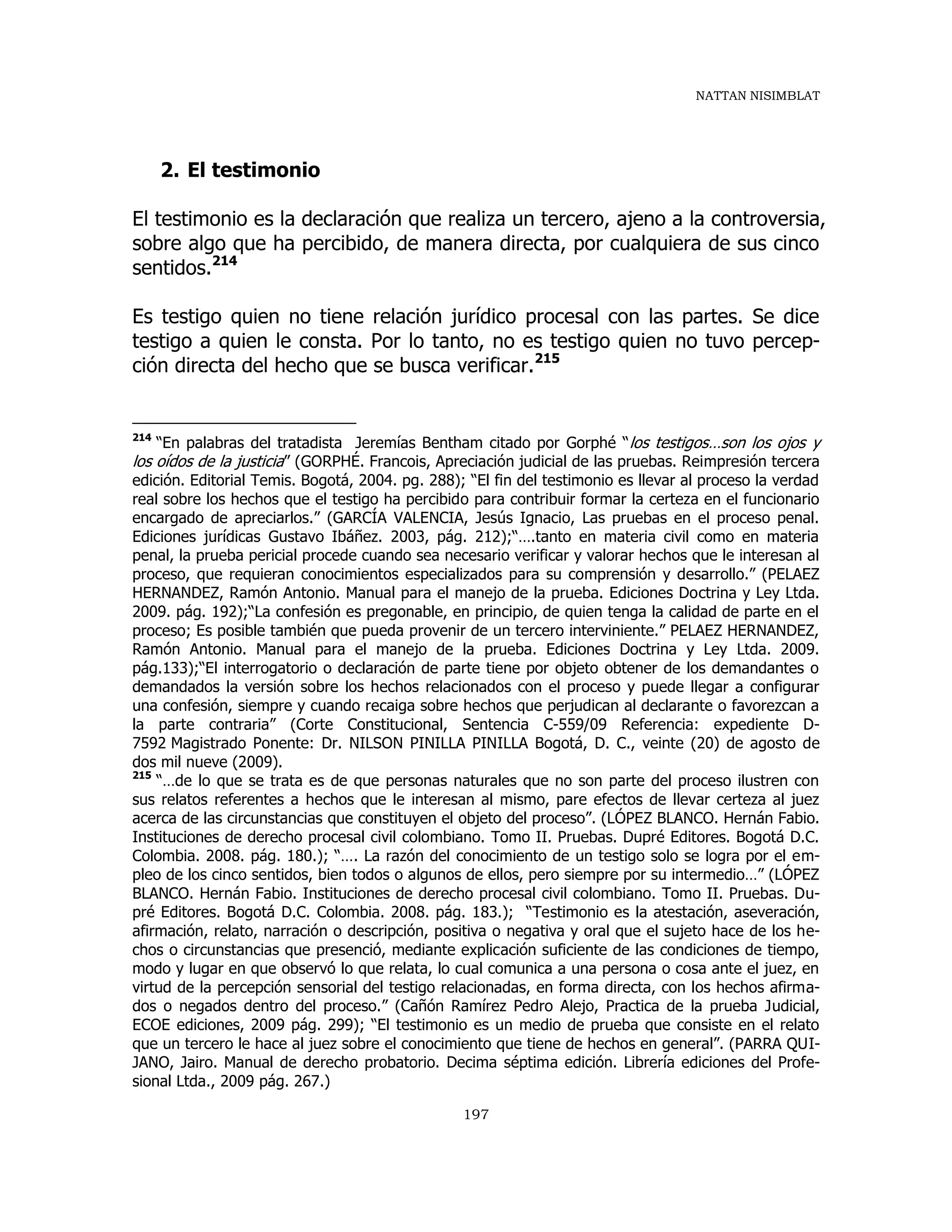 NATTAN NISIMBLAT
197
2. El testimonio
El testimonio es la declaración que realiza un tercero, ajeno a la controversia,
sobre algo que ha percibido, de manera directa, por cualquiera de sus cinco
sentidos.214
Es testigo quien no tiene relación jurídico procesal con las partes. Se dice
testigo a quien le consta. Por lo tanto, no es testigo quien no tuvo percep-
ción directa del hecho que se busca verificar.215
214
“En palabras del tratadista Jeremías Bentham citado por Gorphé “los testigos…son los ojos y
los oídos de la justicia” (GORPHÉ. Francois, Apreciación judicial de las pruebas. Reimpresión tercera
edición. Editorial Temis. Bogotá, 2004. pg. 288); “El fin del testimonio es llevar al proceso la verdad
real sobre los hechos que el testigo ha percibido para contribuir formar la certeza en el funcionario
encargado de apreciarlos.” (GARCÍA VALENCIA, Jesús Ignacio, Las pruebas en el proceso penal.
Ediciones jurídicas Gustavo Ibáñez. 2003, pág. 212);“….tanto en materia civil como en materia
penal, la prueba pericial procede cuando sea necesario verificar y valorar hechos que le interesan al
proceso, que requieran conocimientos especializados para su comprensión y desarrollo.” (PELAEZ
HERNANDEZ, Ramón Antonio. Manual para el manejo de la prueba. Ediciones Doctrina y Ley Ltda.
2009. pág. 192);“La confesión es pregonable, en principio, de quien tenga la calidad de parte en el
proceso; Es posible también que pueda provenir de un tercero interviniente.” PELAEZ HERNANDEZ,
Ramón Antonio. Manual para el manejo de la prueba. Ediciones Doctrina y Ley Ltda. 2009.
pág.133);“El interrogatorio o declaración de parte tiene por objeto obtener de los demandantes o
demandados la versión sobre los hechos relacionados con el proceso y puede llegar a configurar
una confesión, siempre y cuando recaiga sobre hechos que perjudican al declarante o favorezcan a
la parte contraria” (Corte Constitucional, Sentencia C-559/09 Referencia: expediente D-
7592 Magistrado Ponente: Dr. NILSON PINILLA PINILLA Bogotá, D. C., veinte (20) de agosto de
dos mil nueve (2009).
215
“…de lo que se trata es de que personas naturales que no son parte del proceso ilustren con
sus relatos referentes a hechos que le interesan al mismo, pare efectos de llevar certeza al juez
acerca de las circunstancias que constituyen el objeto del proceso”. (LÓPEZ BLANCO. Hernán Fabio.
Instituciones de derecho procesal civil colombiano. Tomo II. Pruebas. Dupré Editores. Bogotá D.C.
Colombia. 2008. pág. 180.); “…. La razón del conocimiento de un testigo solo se logra por el em-
pleo de los cinco sentidos, bien todos o algunos de ellos, pero siempre por su intermedio…” (LÓPEZ
BLANCO. Hernán Fabio. Instituciones de derecho procesal civil colombiano. Tomo II. Pruebas. Du-
pré Editores. Bogotá D.C. Colombia. 2008. pág. 183.); “Testimonio es la atestación, aseveración,
afirmación, relato, narración o descripción, positiva o negativa y oral que el sujeto hace de los he-
chos o circunstancias que presenció, mediante explicación suficiente de las condiciones de tiempo,
modo y lugar en que observó lo que relata, lo cual comunica a una persona o cosa ante el juez, en
virtud de la percepción sensorial del testigo relacionadas, en forma directa, con los hechos afirma-
dos o negados dentro del proceso.” (Cañón Ramírez Pedro Alejo, Practica de la prueba Judicial,
ECOE ediciones, 2009 pág. 299); “El testimonio es un medio de prueba que consiste en el relato
que un tercero le hace al juez sobre el conocimiento que tiene de hechos en general”. (PARRA QUI-
JANO, Jairo. Manual de derecho probatorio. Decima séptima edición. Librería ediciones del Profe-
sional Ltda., 2009 pág. 267.)
 