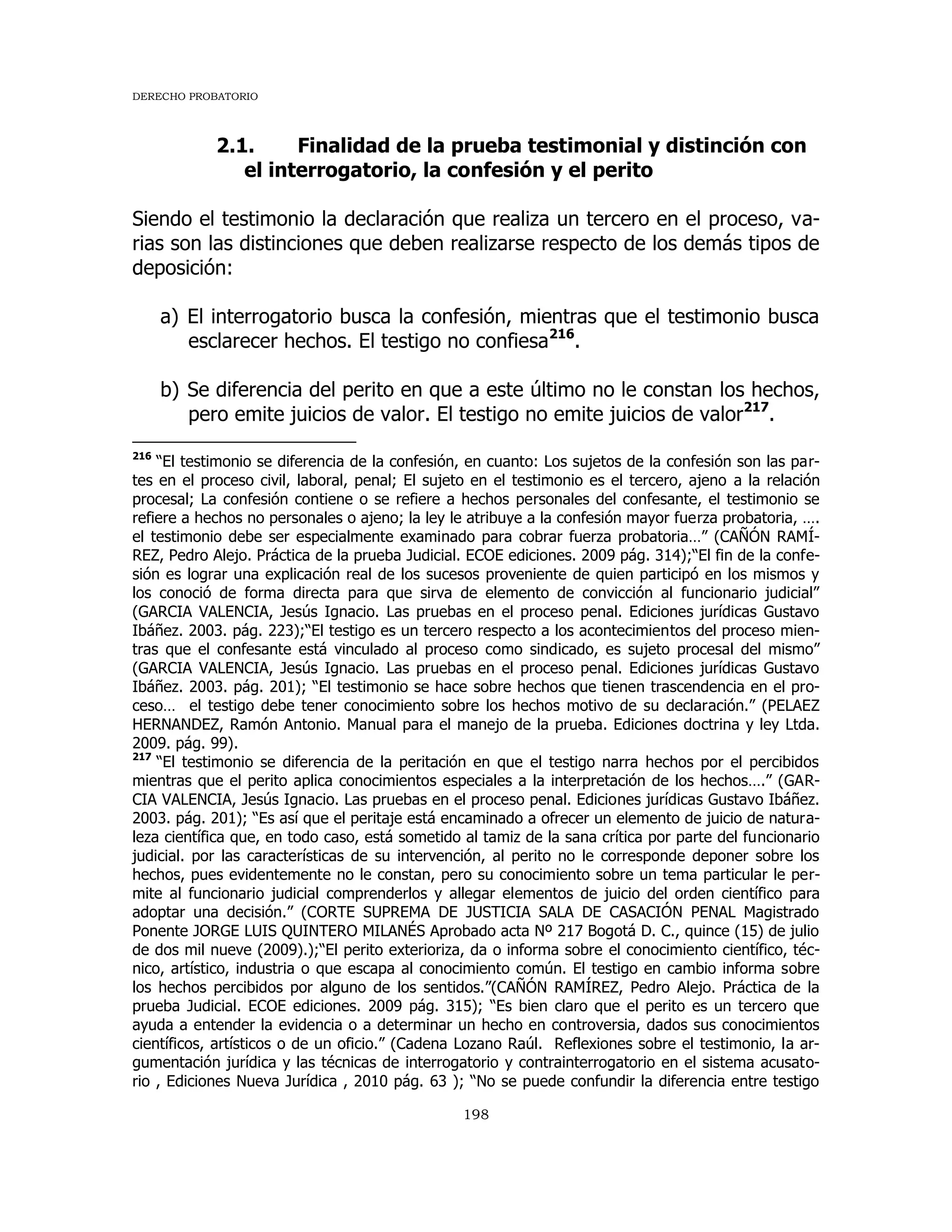 DERECHO PROBATORIO
198
2.1. Finalidad de la prueba testimonial y distinción con
el interrogatorio, la confesión y el perito
Siendo el testimonio la declaración que realiza un tercero en el proceso, va-
rias son las distinciones que deben realizarse respecto de los demás tipos de
deposición:
a) El interrogatorio busca la confesión, mientras que el testimonio busca
esclarecer hechos. El testigo no confiesa216
.
b) Se diferencia del perito en que a este último no le constan los hechos,
pero emite juicios de valor. El testigo no emite juicios de valor217
.
216
“El testimonio se diferencia de la confesión, en cuanto: Los sujetos de la confesión son las par-
tes en el proceso civil, laboral, penal; El sujeto en el testimonio es el tercero, ajeno a la relación
procesal; La confesión contiene o se refiere a hechos personales del confesante, el testimonio se
refiere a hechos no personales o ajeno; la ley le atribuye a la confesión mayor fuerza probatoria, ….
el testimonio debe ser especialmente examinado para cobrar fuerza probatoria…” (CAÑÓN RAMÍ-
REZ, Pedro Alejo. Práctica de la prueba Judicial. ECOE ediciones. 2009 pág. 314);“El fin de la confe-
sión es lograr una explicación real de los sucesos proveniente de quien participó en los mismos y
los conoció de forma directa para que sirva de elemento de convicción al funcionario judicial”
(GARCIA VALENCIA, Jesús Ignacio. Las pruebas en el proceso penal. Ediciones jurídicas Gustavo
Ibáñez. 2003. pág. 223);“El testigo es un tercero respecto a los acontecimientos del proceso mien-
tras que el confesante está vinculado al proceso como sindicado, es sujeto procesal del mismo”
(GARCIA VALENCIA, Jesús Ignacio. Las pruebas en el proceso penal. Ediciones jurídicas Gustavo
Ibáñez. 2003. pág. 201); “El testimonio se hace sobre hechos que tienen trascendencia en el pro-
ceso… el testigo debe tener conocimiento sobre los hechos motivo de su declaración.” (PELAEZ
HERNANDEZ, Ramón Antonio. Manual para el manejo de la prueba. Ediciones doctrina y ley Ltda.
2009. pág. 99).
217
“El testimonio se diferencia de la peritación en que el testigo narra hechos por el percibidos
mientras que el perito aplica conocimientos especiales a la interpretación de los hechos….” (GAR-
CIA VALENCIA, Jesús Ignacio. Las pruebas en el proceso penal. Ediciones jurídicas Gustavo Ibáñez.
2003. pág. 201); “Es así que el peritaje está encaminado a ofrecer un elemento de juicio de natura-
leza científica que, en todo caso, está sometido al tamiz de la sana crítica por parte del funcionario
judicial. por las características de su intervención, al perito no le corresponde deponer sobre los
hechos, pues evidentemente no le constan, pero su conocimiento sobre un tema particular le per-
mite al funcionario judicial comprenderlos y allegar elementos de juicio del orden científico para
adoptar una decisión.” (CORTE SUPREMA DE JUSTICIA SALA DE CASACIÓN PENAL Magistrado
Ponente JORGE LUIS QUINTERO MILANÉS Aprobado acta Nº 217 Bogotá D. C., quince (15) de julio
de dos mil nueve (2009).);“El perito exterioriza, da o informa sobre el conocimiento científico, téc-
nico, artístico, industria o que escapa al conocimiento común. El testigo en cambio informa sobre
los hechos percibidos por alguno de los sentidos.”(CAÑÓN RAMÍREZ, Pedro Alejo. Práctica de la
prueba Judicial. ECOE ediciones. 2009 pág. 315); “Es bien claro que el perito es un tercero que
ayuda a entender la evidencia o a determinar un hecho en controversia, dados sus conocimientos
científicos, artísticos o de un oficio.” (Cadena Lozano Raúl. Reflexiones sobre el testimonio, la ar-
gumentación jurídica y las técnicas de interrogatorio y contrainterrogatorio en el sistema acusato-
rio , Ediciones Nueva Jurídica , 2010 pág. 63 ); “No se puede confundir la diferencia entre testigo
 