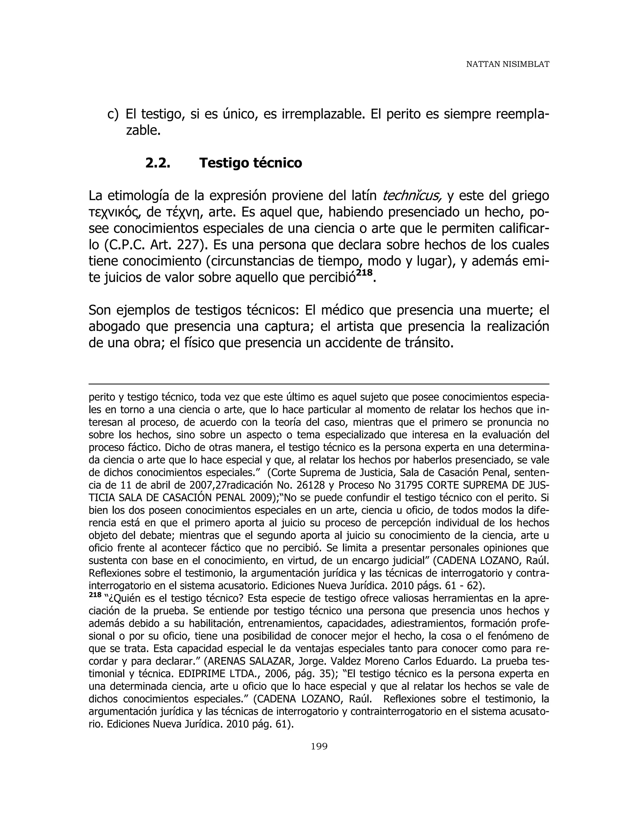 NATTAN NISIMBLAT
199
c) El testigo, si es único, es irremplazable. El perito es siempre reempla-
zable.
2.2. Testigo técnico
La etimología de la expresión proviene del latín technĭcus, y este del griego
τεχνικός, de τέχνη, arte. Es aquel que, habiendo presenciado un hecho, po-
see conocimientos especiales de una ciencia o arte que le permiten calificar-
lo (C.P.C. Art. 227). Es una persona que declara sobre hechos de los cuales
tiene conocimiento (circunstancias de tiempo, modo y lugar), y además emi-
te juicios de valor sobre aquello que percibió218
.
Son ejemplos de testigos técnicos: El médico que presencia una muerte; el
abogado que presencia una captura; el artista que presencia la realización
de una obra; el físico que presencia un accidente de tránsito.
perito y testigo técnico, toda vez que este último es aquel sujeto que posee conocimientos especia-
les en torno a una ciencia o arte, que lo hace particular al momento de relatar los hechos que in-
teresan al proceso, de acuerdo con la teoría del caso, mientras que el primero se pronuncia no
sobre los hechos, sino sobre un aspecto o tema especializado que interesa en la evaluación del
proceso fáctico. Dicho de otras manera, el testigo técnico es la persona experta en una determina-
da ciencia o arte que lo hace especial y que, al relatar los hechos por haberlos presenciado, se vale
de dichos conocimientos especiales.” (Corte Suprema de Justicia, Sala de Casación Penal, senten-
cia de 11 de abril de 2007,27radicación No. 26128 y Proceso No 31795 CORTE SUPREMA DE JUS-
TICIA SALA DE CASACIÓN PENAL 2009);“No se puede confundir el testigo técnico con el perito. Si
bien los dos poseen conocimientos especiales en un arte, ciencia u oficio, de todos modos la dife-
rencia está en que el primero aporta al juicio su proceso de percepción individual de los hechos
objeto del debate; mientras que el segundo aporta al juicio su conocimiento de la ciencia, arte u
oficio frente al acontecer fáctico que no percibió. Se limita a presentar personales opiniones que
sustenta con base en el conocimiento, en virtud, de un encargo judicial” (CADENA LOZANO, Raúl.
Reflexiones sobre el testimonio, la argumentación jurídica y las técnicas de interrogatorio y contra-
interrogatorio en el sistema acusatorio. Ediciones Nueva Jurídica. 2010 págs. 61 - 62).
218
“¿Quién es el testigo técnico? Esta especie de testigo ofrece valiosas herramientas en la apre-
ciación de la prueba. Se entiende por testigo técnico una persona que presencia unos hechos y
además debido a su habilitación, entrenamientos, capacidades, adiestramientos, formación profe-
sional o por su oficio, tiene una posibilidad de conocer mejor el hecho, la cosa o el fenómeno de
que se trata. Esta capacidad especial le da ventajas especiales tanto para conocer como para re-
cordar y para declarar.” (ARENAS SALAZAR, Jorge. Valdez Moreno Carlos Eduardo. La prueba tes-
timonial y técnica. EDIPRIME LTDA., 2006, pág. 35); “El testigo técnico es la persona experta en
una determinada ciencia, arte u oficio que lo hace especial y que al relatar los hechos se vale de
dichos conocimientos especiales.” (CADENA LOZANO, Raúl. Reflexiones sobre el testimonio, la
argumentación jurídica y las técnicas de interrogatorio y contrainterrogatorio en el sistema acusato-
rio. Ediciones Nueva Jurídica. 2010 pág. 61).
 
