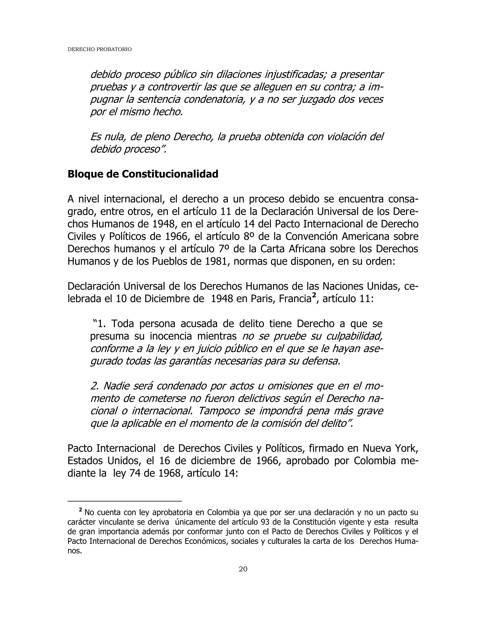 DERECHO PROBATORIO
20
debido proceso público sin dilaciones injustificadas; a presentar
pruebas y a controvertir las que se alleguen en su contra; a im-
pugnar la sentencia condenatoria, y a no ser juzgado dos veces
por el mismo hecho.
Es nula, de pleno Derecho, la prueba obtenida con violación del
debido proceso”.
Bloque de Constitucionalidad
A nivel internacional, el derecho a un proceso debido se encuentra consa-
grado, entre otros, en el artículo 11 de la Declaración Universal de los Dere-
chos Humanos de 1948, en el artículo 14 del Pacto Internacional de Derecho
Civiles y Políticos de 1966, el artículo 8º de la Convención Americana sobre
Derechos humanos y el artículo 7º de la Carta Africana sobre los Derechos
Humanos y de los Pueblos de 1981, normas que disponen, en su orden:
Declaración Universal de los Derechos Humanos de las Naciones Unidas, ce-
lebrada el 10 de Diciembre de 1948 en Paris, Francia2
, artículo 11:
“1. Toda persona acusada de delito tiene Derecho a que se
presuma su inocencia mientras no se pruebe su culpabilidad,
conforme a la ley y en juicio público en el que se le hayan ase-
gurado todas las garantías necesarias para su defensa.
2. Nadie será condenado por actos u omisiones que en el mo-
mento de cometerse no fueron delictivos según el Derecho na-
cional o internacional. Tampoco se impondrá pena más grave
que la aplicable en el momento de la comisión del delito”.
Pacto Internacional de Derechos Civiles y Políticos, firmado en Nueva York,
Estados Unidos, el 16 de diciembre de 1966, aprobado por Colombia me-
diante la ley 74 de 1968, artículo 14:
2
No cuenta con ley aprobatoria en Colombia ya que por ser una declaración y no un pacto su
carácter vinculante se deriva únicamente del artículo 93 de la Constitución vigente y esta resulta
de gran importancia además por conformar junto con el Pacto de Derechos Civiles y Políticos y el
Pacto Internacional de Derechos Económicos, sociales y culturales la carta de los Derechos Huma-
nos.
 