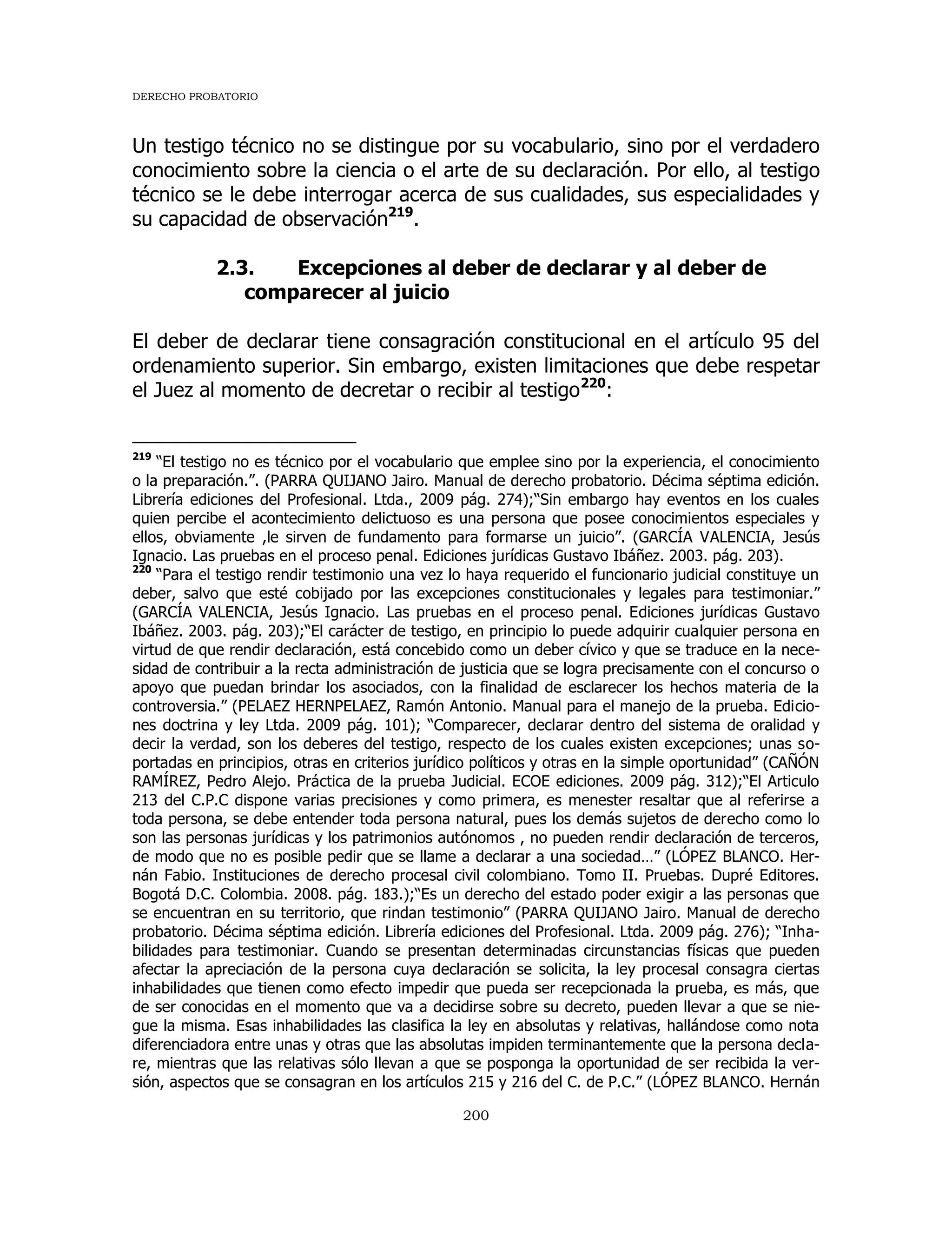 DERECHO PROBATORIO
200
Un testigo técnico no se distingue por su vocabulario, sino por el verdadero
conocimiento sobre la ciencia o el arte de su declaración. Por ello, al testigo
técnico se le debe interrogar acerca de sus cualidades, sus especialidades y
su capacidad de observación219
.
2.3. Excepciones al deber de declarar y al deber de
comparecer al juicio
El deber de declarar tiene consagración constitucional en el artículo 95 del
ordenamiento superior. Sin embargo, existen limitaciones que debe respetar
el Juez al momento de decretar o recibir al testigo220
:
219
“El testigo no es técnico por el vocabulario que emplee sino por la experiencia, el conocimiento
o la preparación.”. (PARRA QUIJANO Jairo. Manual de derecho probatorio. Décima séptima edición.
Librería ediciones del Profesional. Ltda., 2009 pág. 274);“Sin embargo hay eventos en los cuales
quien percibe el acontecimiento delictuoso es una persona que posee conocimientos especiales y
ellos, obviamente ,le sirven de fundamento para formarse un juicio”. (GARCÍA VALENCIA, Jesús
Ignacio. Las pruebas en el proceso penal. Ediciones jurídicas Gustavo Ibáñez. 2003. pág. 203).
220
“Para el testigo rendir testimonio una vez lo haya requerido el funcionario judicial constituye un
deber, salvo que esté cobijado por las excepciones constitucionales y legales para testimoniar.”
(GARCÍA VALENCIA, Jesús Ignacio. Las pruebas en el proceso penal. Ediciones jurídicas Gustavo
Ibáñez. 2003. pág. 203);“El carácter de testigo, en principio lo puede adquirir cualquier persona en
virtud de que rendir declaración, está concebido como un deber cívico y que se traduce en la nece-
sidad de contribuir a la recta administración de justicia que se logra precisamente con el concurso o
apoyo que puedan brindar los asociados, con la finalidad de esclarecer los hechos materia de la
controversia.” (PELAEZ HERNPELAEZ, Ramón Antonio. Manual para el manejo de la prueba. Edicio-
nes doctrina y ley Ltda. 2009 pág. 101); “Comparecer, declarar dentro del sistema de oralidad y
decir la verdad, son los deberes del testigo, respecto de los cuales existen excepciones; unas so-
portadas en principios, otras en criterios jurídico políticos y otras en la simple oportunidad” (CAÑÓN
RAMÍREZ, Pedro Alejo. Práctica de la prueba Judicial. ECOE ediciones. 2009 pág. 312);“El Articulo
213 del C.P.C dispone varias precisiones y como primera, es menester resaltar que al referirse a
toda persona, se debe entender toda persona natural, pues los demás sujetos de derecho como lo
son las personas jurídicas y los patrimonios autónomos , no pueden rendir declaración de terceros,
de modo que no es posible pedir que se llame a declarar a una sociedad…” (LÓPEZ BLANCO. Her-
nán Fabio. Instituciones de derecho procesal civil colombiano. Tomo II. Pruebas. Dupré Editores.
Bogotá D.C. Colombia. 2008. pág. 183.);“Es un derecho del estado poder exigir a las personas que
se encuentran en su territorio, que rindan testimonio” (PARRA QUIJANO Jairo. Manual de derecho
probatorio. Décima séptima edición. Librería ediciones del Profesional. Ltda. 2009 pág. 276); “Inha-
bilidades para testimoniar. Cuando se presentan determinadas circunstancias físicas que pueden
afectar la apreciación de la persona cuya declaración se solicita, la ley procesal consagra ciertas
inhabilidades que tienen como efecto impedir que pueda ser recepcionada la prueba, es más, que
de ser conocidas en el momento que va a decidirse sobre su decreto, pueden llevar a que se nie-
gue la misma. Esas inhabilidades las clasifica la ley en absolutas y relativas, hallándose como nota
diferenciadora entre unas y otras que las absolutas impiden terminantemente que la persona decla-
re, mientras que las relativas sólo llevan a que se posponga la oportunidad de ser recibida la ver-
sión, aspectos que se consagran en los artículos 215 y 216 del C. de P.C.” (LÓPEZ BLANCO. Hernán
 