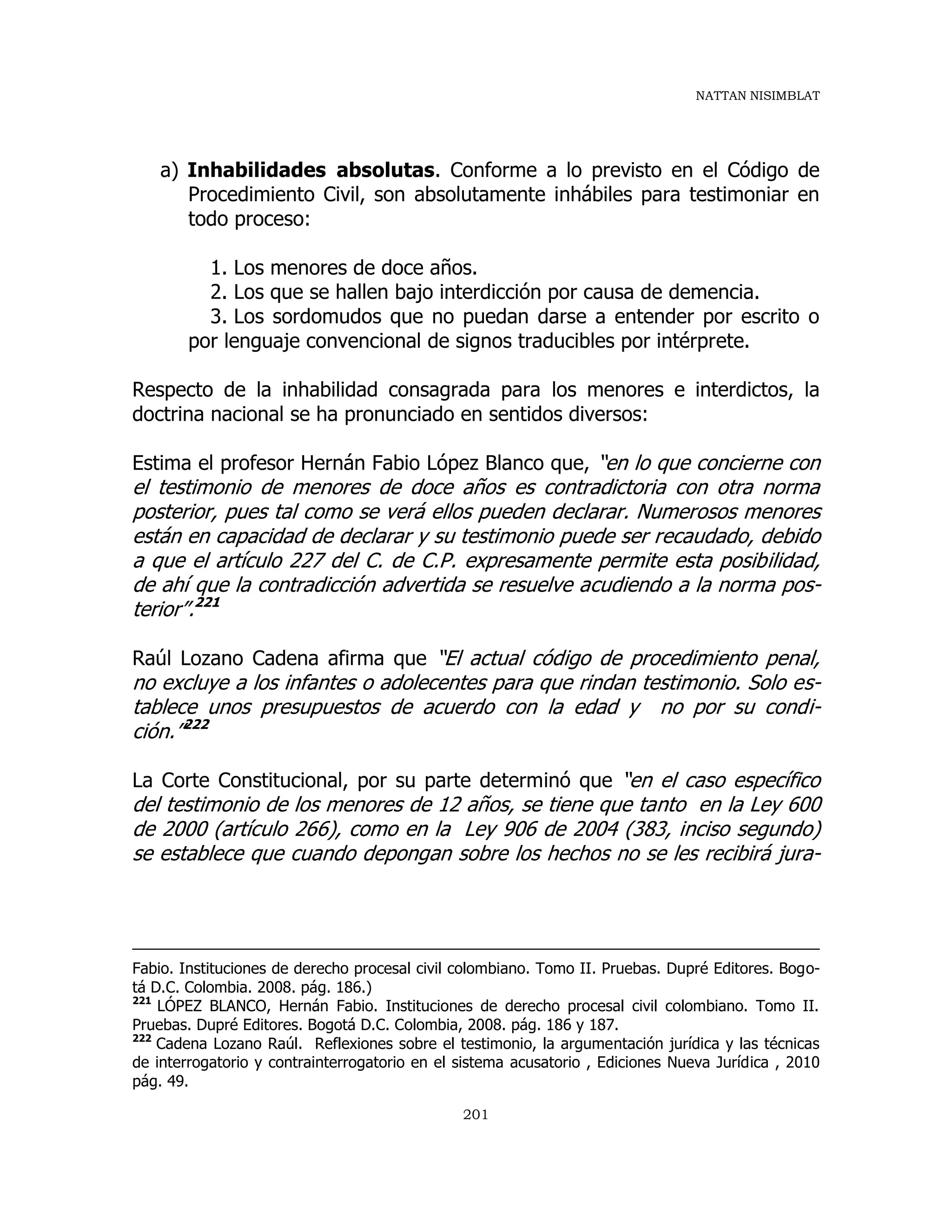 NATTAN NISIMBLAT
201
a) Inhabilidades absolutas. Conforme a lo previsto en el Código de
Procedimiento Civil, son absolutamente inhábiles para testimoniar en
todo proceso:
1. Los menores de doce años.
2. Los que se hallen bajo interdicción por causa de demencia.
3. Los sordomudos que no puedan darse a entender por escrito o
por lenguaje convencional de signos traducibles por intérprete.
Respecto de la inhabilidad consagrada para los menores e interdictos, la
doctrina nacional se ha pronunciado en sentidos diversos:
Estima el profesor Hernán Fabio López Blanco que, “en lo que concierne con
el testimonio de menores de doce años es contradictoria con otra norma
posterior, pues tal como se verá ellos pueden declarar. Numerosos menores
están en capacidad de declarar y su testimonio puede ser recaudado, debido
a que el artículo 227 del C. de C.P. expresamente permite esta posibilidad,
de ahí que la contradicción advertida se resuelve acudiendo a la norma pos-
terior”.221
Raúl Lozano Cadena afirma que “El actual código de procedimiento penal,
no excluye a los infantes o adolecentes para que rindan testimonio. Solo es-
tablece unos presupuestos de acuerdo con la edad y no por su condi-
ción.”222
La Corte Constitucional, por su parte determinó que “en el caso específico
del testimonio de los menores de 12 años, se tiene que tanto en la Ley 600
de 2000 (artículo 266), como en la Ley 906 de 2004 (383, inciso segundo)
se establece que cuando depongan sobre los hechos no se les recibirá jura-
Fabio. Instituciones de derecho procesal civil colombiano. Tomo II. Pruebas. Dupré Editores. Bogo-
tá D.C. Colombia. 2008. pág. 186.)
221
LÓPEZ BLANCO, Hernán Fabio. Instituciones de derecho procesal civil colombiano. Tomo II.
Pruebas. Dupré Editores. Bogotá D.C. Colombia, 2008. pág. 186 y 187.
222
Cadena Lozano Raúl. Reflexiones sobre el testimonio, la argumentación jurídica y las técnicas
de interrogatorio y contrainterrogatorio en el sistema acusatorio , Ediciones Nueva Jurídica , 2010
pág. 49.
 