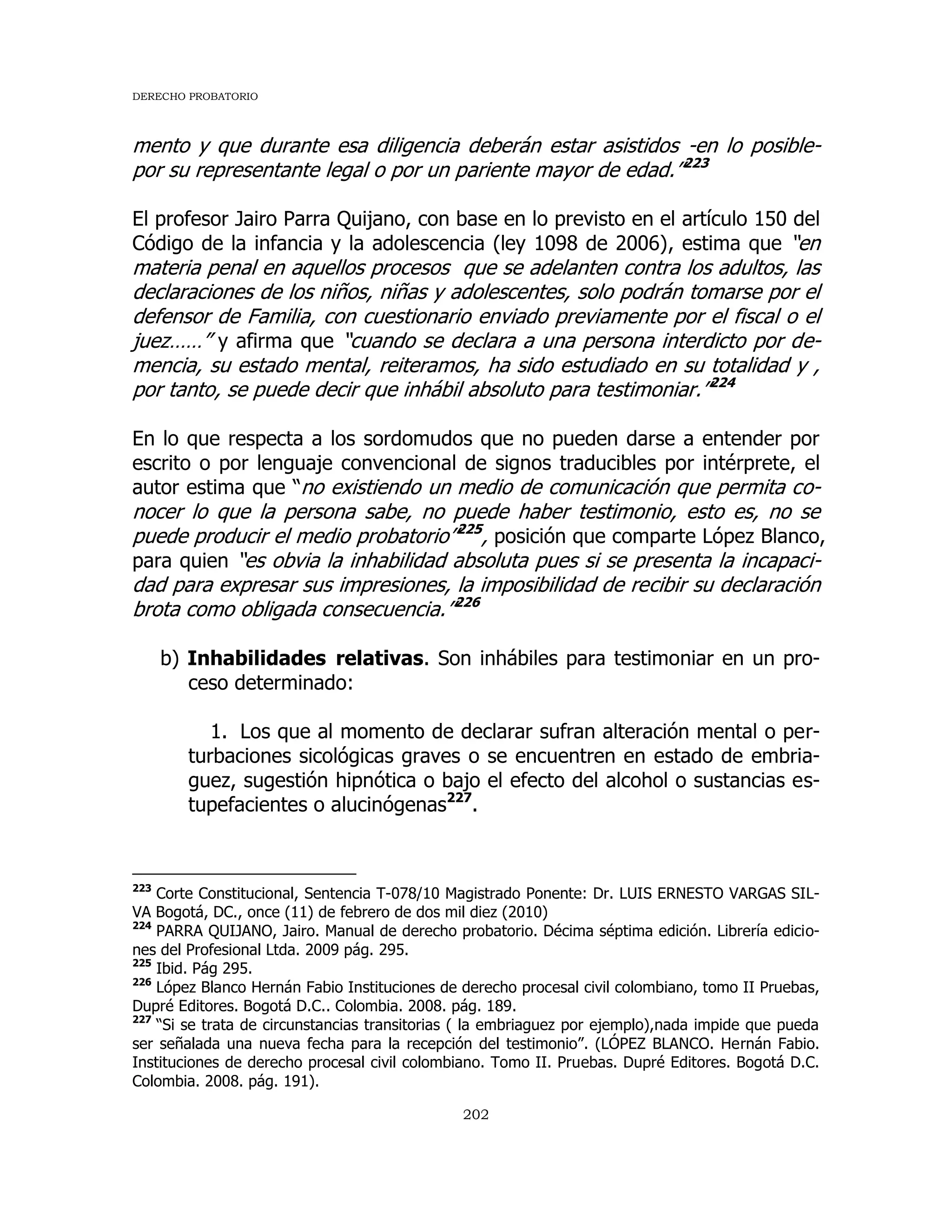 DERECHO PROBATORIO
202
mento y que durante esa diligencia deberán estar asistidos -en lo posible-
por su representante legal o por un pariente mayor de edad.”223
El profesor Jairo Parra Quijano, con base en lo previsto en el artículo 150 del
Código de la infancia y la adolescencia (ley 1098 de 2006), estima que “en
materia penal en aquellos procesos que se adelanten contra los adultos, las
declaraciones de los niños, niñas y adolescentes, solo podrán tomarse por el
defensor de Familia, con cuestionario enviado previamente por el fiscal o el
juez……” y afirma que “cuando se declara a una persona interdicto por de-
mencia, su estado mental, reiteramos, ha sido estudiado en su totalidad y ,
por tanto, se puede decir que inhábil absoluto para testimoniar.”224
En lo que respecta a los sordomudos que no pueden darse a entender por
escrito o por lenguaje convencional de signos traducibles por intérprete, el
autor estima que “no existiendo un medio de comunicación que permita co-
nocer lo que la persona sabe, no puede haber testimonio, esto es, no se
puede producir el medio probatorio”225
, posición que comparte López Blanco,
para quien “es obvia la inhabilidad absoluta pues si se presenta la incapaci-
dad para expresar sus impresiones, la imposibilidad de recibir su declaración
brota como obligada consecuencia.”226
b) Inhabilidades relativas. Son inhábiles para testimoniar en un pro-
ceso determinado:
1. Los que al momento de declarar sufran alteración mental o per-
turbaciones sicológicas graves o se encuentren en estado de embria-
guez, sugestión hipnótica o bajo el efecto del alcohol o sustancias es-
tupefacientes o alucinógenas227
.
223
Corte Constitucional, Sentencia T-078/10 Magistrado Ponente: Dr. LUIS ERNESTO VARGAS SIL-
VA Bogotá, DC., once (11) de febrero de dos mil diez (2010)
224
PARRA QUIJANO, Jairo. Manual de derecho probatorio. Décima séptima edición. Librería edicio-
nes del Profesional Ltda. 2009 pág. 295.
225
Ibid. Pág 295.
226
López Blanco Hernán Fabio Instituciones de derecho procesal civil colombiano, tomo II Pruebas,
Dupré Editores. Bogotá D.C.. Colombia. 2008. pág. 189.
227
“Si se trata de circunstancias transitorias ( la embriaguez por ejemplo),nada impide que pueda
ser señalada una nueva fecha para la recepción del testimonio”. (LÓPEZ BLANCO. Hernán Fabio.
Instituciones de derecho procesal civil colombiano. Tomo II. Pruebas. Dupré Editores. Bogotá D.C.
Colombia. 2008. pág. 191).
 