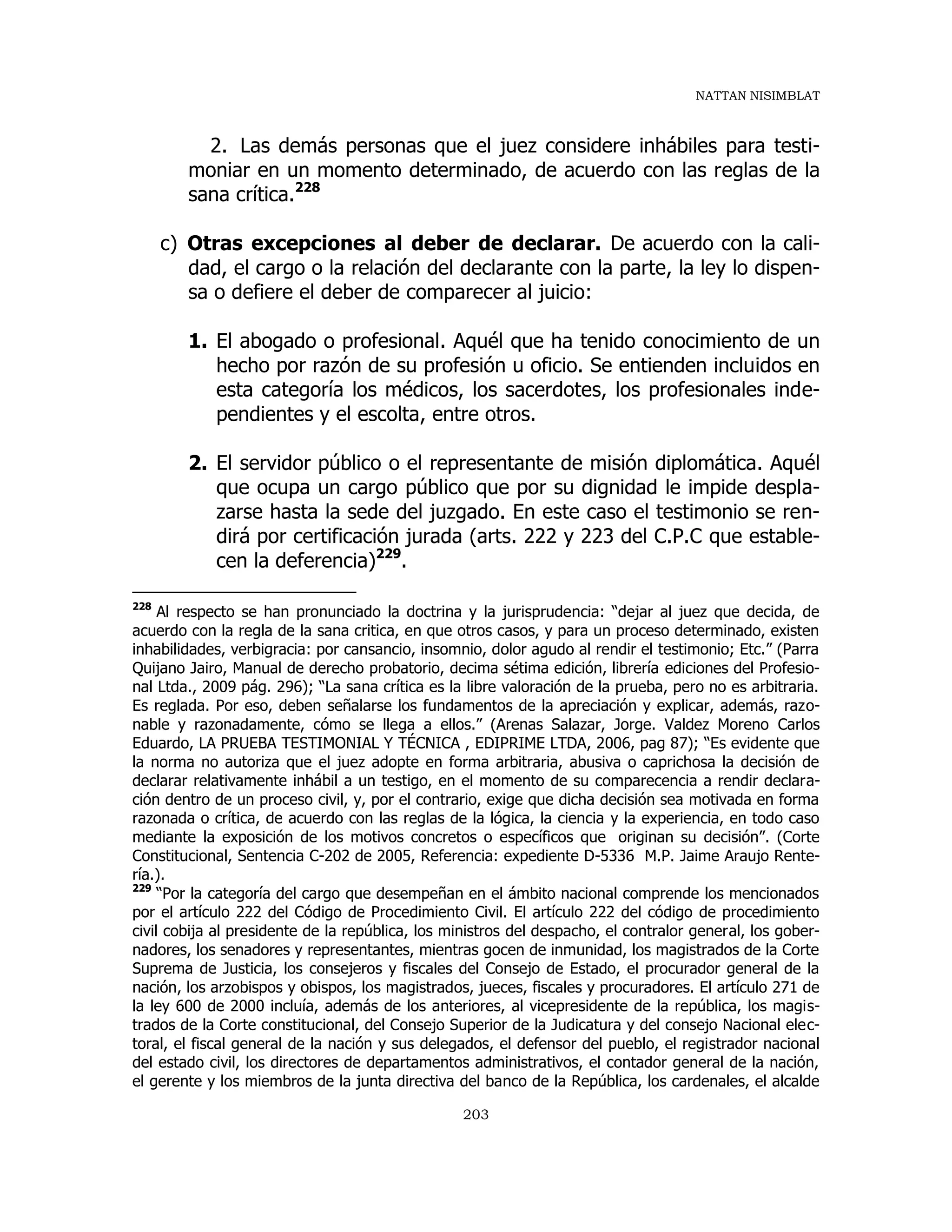 NATTAN NISIMBLAT
203
2. Las demás personas que el juez considere inhábiles para testi-
moniar en un momento determinado, de acuerdo con las reglas de la
sana crítica.228
c) Otras excepciones al deber de declarar. De acuerdo con la cali-
dad, el cargo o la relación del declarante con la parte, la ley lo dispen-
sa o defiere el deber de comparecer al juicio:
1. El abogado o profesional. Aquél que ha tenido conocimiento de un
hecho por razón de su profesión u oficio. Se entienden incluidos en
esta categoría los médicos, los sacerdotes, los profesionales inde-
pendientes y el escolta, entre otros.
2. El servidor público o el representante de misión diplomática. Aquél
que ocupa un cargo público que por su dignidad le impide despla-
zarse hasta la sede del juzgado. En este caso el testimonio se ren-
dirá por certificación jurada (arts. 222 y 223 del C.P.C que estable-
cen la deferencia)229
.
228
Al respecto se han pronunciado la doctrina y la jurisprudencia: “dejar al juez que decida, de
acuerdo con la regla de la sana critica, en que otros casos, y para un proceso determinado, existen
inhabilidades, verbigracia: por cansancio, insomnio, dolor agudo al rendir el testimonio; Etc.” (Parra
Quijano Jairo, Manual de derecho probatorio, decima sétima edición, librería ediciones del Profesio-
nal Ltda., 2009 pág. 296); “La sana crítica es la libre valoración de la prueba, pero no es arbitraria.
Es reglada. Por eso, deben señalarse los fundamentos de la apreciación y explicar, además, razo-
nable y razonadamente, cómo se llega a ellos.” (Arenas Salazar, Jorge. Valdez Moreno Carlos
Eduardo, LA PRUEBA TESTIMONIAL Y TÉCNICA , EDIPRIME LTDA, 2006, pag 87); “Es evidente que
la norma no autoriza que el juez adopte en forma arbitraria, abusiva o caprichosa la decisión de
declarar relativamente inhábil a un testigo, en el momento de su comparecencia a rendir declara-
ción dentro de un proceso civil, y, por el contrario, exige que dicha decisión sea motivada en forma
razonada o crítica, de acuerdo con las reglas de la lógica, la ciencia y la experiencia, en todo caso
mediante la exposición de los motivos concretos o específicos que originan su decisión”. (Corte
Constitucional, Sentencia C-202 de 2005, Referencia: expediente D-5336 M.P. Jaime Araujo Rente-
ría.).
229
“Por la categoría del cargo que desempeñan en el ámbito nacional comprende los mencionados
por el artículo 222 del Código de Procedimiento Civil. El artículo 222 del código de procedimiento
civil cobija al presidente de la república, los ministros del despacho, el contralor general, los gober-
nadores, los senadores y representantes, mientras gocen de inmunidad, los magistrados de la Corte
Suprema de Justicia, los consejeros y fiscales del Consejo de Estado, el procurador general de la
nación, los arzobispos y obispos, los magistrados, jueces, fiscales y procuradores. El artículo 271 de
la ley 600 de 2000 incluía, además de los anteriores, al vicepresidente de la república, los magis-
trados de la Corte constitucional, del Consejo Superior de la Judicatura y del consejo Nacional elec-
toral, el fiscal general de la nación y sus delegados, el defensor del pueblo, el registrador nacional
del estado civil, los directores de departamentos administrativos, el contador general de la nación,
el gerente y los miembros de la junta directiva del banco de la República, los cardenales, el alcalde
 