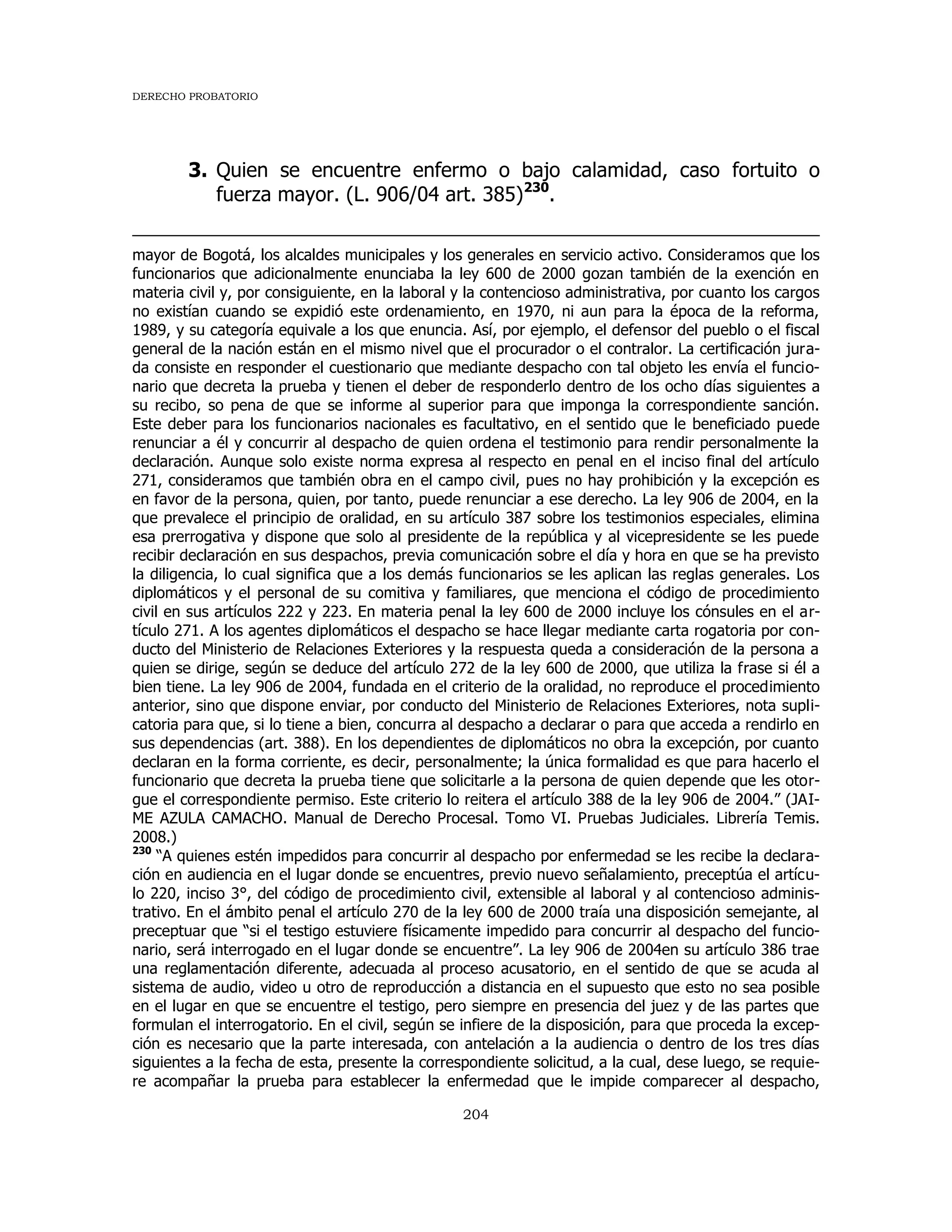 DERECHO PROBATORIO
204
3. Quien se encuentre enfermo o bajo calamidad, caso fortuito o
fuerza mayor. (L. 906/04 art. 385)230
.
mayor de Bogotá, los alcaldes municipales y los generales en servicio activo. Consideramos que los
funcionarios que adicionalmente enunciaba la ley 600 de 2000 gozan también de la exención en
materia civil y, por consiguiente, en la laboral y la contencioso administrativa, por cuanto los cargos
no existían cuando se expidió este ordenamiento, en 1970, ni aun para la época de la reforma,
1989, y su categoría equivale a los que enuncia. Así, por ejemplo, el defensor del pueblo o el fiscal
general de la nación están en el mismo nivel que el procurador o el contralor. La certificación jura-
da consiste en responder el cuestionario que mediante despacho con tal objeto les envía el funcio-
nario que decreta la prueba y tienen el deber de responderlo dentro de los ocho días siguientes a
su recibo, so pena de que se informe al superior para que imponga la correspondiente sanción.
Este deber para los funcionarios nacionales es facultativo, en el sentido que le beneficiado puede
renunciar a él y concurrir al despacho de quien ordena el testimonio para rendir personalmente la
declaración. Aunque solo existe norma expresa al respecto en penal en el inciso final del artículo
271, consideramos que también obra en el campo civil, pues no hay prohibición y la excepción es
en favor de la persona, quien, por tanto, puede renunciar a ese derecho. La ley 906 de 2004, en la
que prevalece el principio de oralidad, en su artículo 387 sobre los testimonios especiales, elimina
esa prerrogativa y dispone que solo al presidente de la república y al vicepresidente se les puede
recibir declaración en sus despachos, previa comunicación sobre el día y hora en que se ha previsto
la diligencia, lo cual significa que a los demás funcionarios se les aplican las reglas generales. Los
diplomáticos y el personal de su comitiva y familiares, que menciona el código de procedimiento
civil en sus artículos 222 y 223. En materia penal la ley 600 de 2000 incluye los cónsules en el ar-
tículo 271. A los agentes diplomáticos el despacho se hace llegar mediante carta rogatoria por con-
ducto del Ministerio de Relaciones Exteriores y la respuesta queda a consideración de la persona a
quien se dirige, según se deduce del artículo 272 de la ley 600 de 2000, que utiliza la frase si él a
bien tiene. La ley 906 de 2004, fundada en el criterio de la oralidad, no reproduce el procedimiento
anterior, sino que dispone enviar, por conducto del Ministerio de Relaciones Exteriores, nota supli-
catoria para que, si lo tiene a bien, concurra al despacho a declarar o para que acceda a rendirlo en
sus dependencias (art. 388). En los dependientes de diplomáticos no obra la excepción, por cuanto
declaran en la forma corriente, es decir, personalmente; la única formalidad es que para hacerlo el
funcionario que decreta la prueba tiene que solicitarle a la persona de quien depende que les otor-
gue el correspondiente permiso. Este criterio lo reitera el artículo 388 de la ley 906 de 2004.” (JAI-
ME AZULA CAMACHO. Manual de Derecho Procesal. Tomo VI. Pruebas Judiciales. Librería Temis.
2008.)
230
“A quienes estén impedidos para concurrir al despacho por enfermedad se les recibe la declara-
ción en audiencia en el lugar donde se encuentres, previo nuevo señalamiento, preceptúa el artícu-
lo 220, inciso 3°, del código de procedimiento civil, extensible al laboral y al contencioso adminis-
trativo. En el ámbito penal el artículo 270 de la ley 600 de 2000 traía una disposición semejante, al
preceptuar que “si el testigo estuviere físicamente impedido para concurrir al despacho del funcio-
nario, será interrogado en el lugar donde se encuentre”. La ley 906 de 2004en su artículo 386 trae
una reglamentación diferente, adecuada al proceso acusatorio, en el sentido de que se acuda al
sistema de audio, video u otro de reproducción a distancia en el supuesto que esto no sea posible
en el lugar en que se encuentre el testigo, pero siempre en presencia del juez y de las partes que
formulan el interrogatorio. En el civil, según se infiere de la disposición, para que proceda la excep-
ción es necesario que la parte interesada, con antelación a la audiencia o dentro de los tres días
siguientes a la fecha de esta, presente la correspondiente solicitud, a la cual, dese luego, se requie-
re acompañar la prueba para establecer la enfermedad que le impide comparecer al despacho,
 
