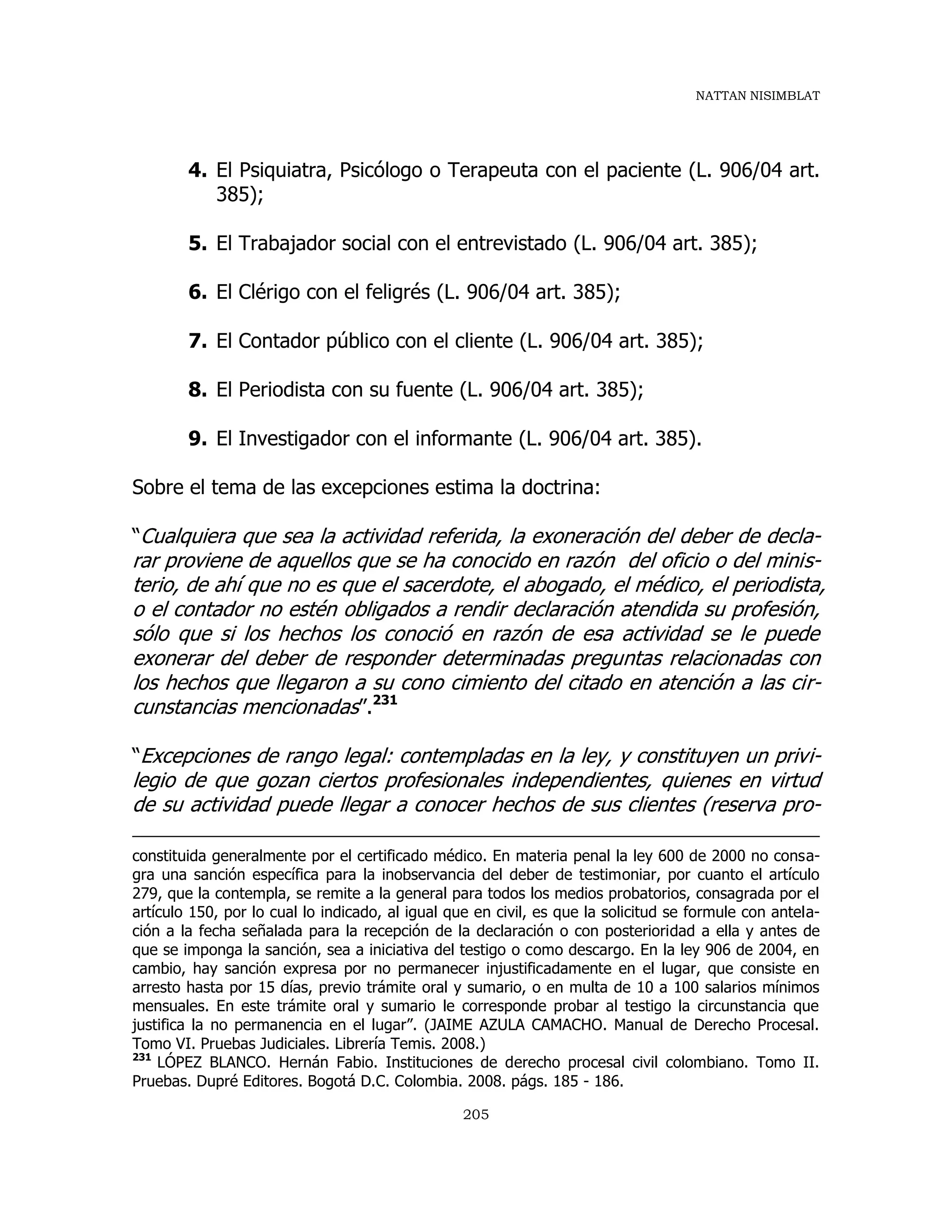 NATTAN NISIMBLAT
205
4. El Psiquiatra, Psicólogo o Terapeuta con el paciente (L. 906/04 art.
385);
5. El Trabajador social con el entrevistado (L. 906/04 art. 385);
6. El Clérigo con el feligrés (L. 906/04 art. 385);
7. El Contador público con el cliente (L. 906/04 art. 385);
8. El Periodista con su fuente (L. 906/04 art. 385);
9. El Investigador con el informante (L. 906/04 art. 385).
Sobre el tema de las excepciones estima la doctrina:
“Cualquiera que sea la actividad referida, la exoneración del deber de decla-
rar proviene de aquellos que se ha conocido en razón del oficio o del minis-
terio, de ahí que no es que el sacerdote, el abogado, el médico, el periodista,
o el contador no estén obligados a rendir declaración atendida su profesión,
sólo que si los hechos los conoció en razón de esa actividad se le puede
exonerar del deber de responder determinadas preguntas relacionadas con
los hechos que llegaron a su cono cimiento del citado en atención a las cir-
cunstancias mencionadas”.231
“Excepciones de rango legal: contempladas en la ley, y constituyen un privi-
legio de que gozan ciertos profesionales independientes, quienes en virtud
de su actividad puede llegar a conocer hechos de sus clientes (reserva pro-
constituida generalmente por el certificado médico. En materia penal la ley 600 de 2000 no consa-
gra una sanción específica para la inobservancia del deber de testimoniar, por cuanto el artículo
279, que la contempla, se remite a la general para todos los medios probatorios, consagrada por el
artículo 150, por lo cual lo indicado, al igual que en civil, es que la solicitud se formule con antela-
ción a la fecha señalada para la recepción de la declaración o con posterioridad a ella y antes de
que se imponga la sanción, sea a iniciativa del testigo o como descargo. En la ley 906 de 2004, en
cambio, hay sanción expresa por no permanecer injustificadamente en el lugar, que consiste en
arresto hasta por 15 días, previo trámite oral y sumario, o en multa de 10 a 100 salarios mínimos
mensuales. En este trámite oral y sumario le corresponde probar al testigo la circunstancia que
justifica la no permanencia en el lugar”. (JAIME AZULA CAMACHO. Manual de Derecho Procesal.
Tomo VI. Pruebas Judiciales. Librería Temis. 2008.)
231
LÓPEZ BLANCO. Hernán Fabio. Instituciones de derecho procesal civil colombiano. Tomo II.
Pruebas. Dupré Editores. Bogotá D.C. Colombia. 2008. págs. 185 - 186.
 