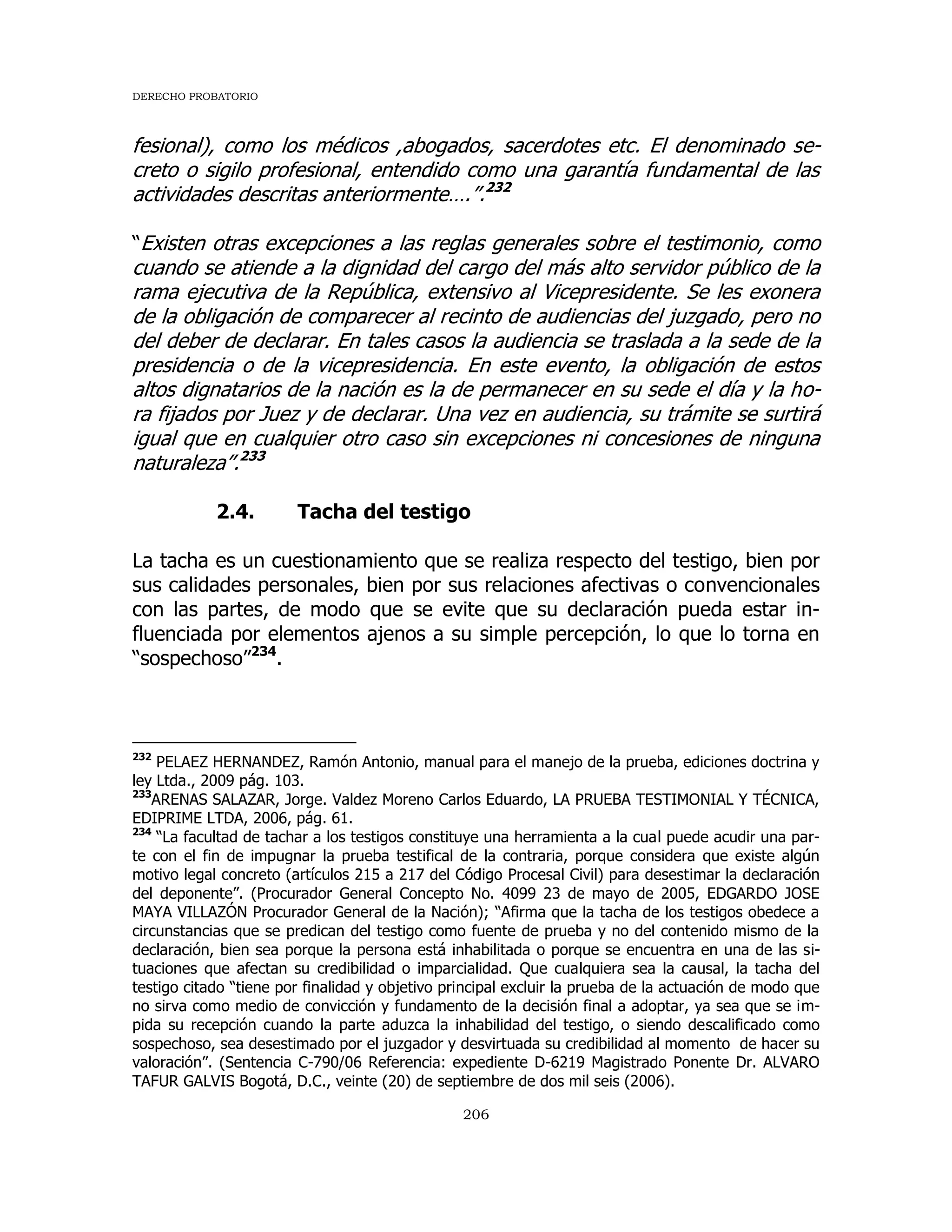 DERECHO PROBATORIO
206
fesional), como los médicos ,abogados, sacerdotes etc. El denominado se-
creto o sigilo profesional, entendido como una garantía fundamental de las
actividades descritas anteriormente….”.232
“Existen otras excepciones a las reglas generales sobre el testimonio, como
cuando se atiende a la dignidad del cargo del más alto servidor público de la
rama ejecutiva de la República, extensivo al Vicepresidente. Se les exonera
de la obligación de comparecer al recinto de audiencias del juzgado, pero no
del deber de declarar. En tales casos la audiencia se traslada a la sede de la
presidencia o de la vicepresidencia. En este evento, la obligación de estos
altos dignatarios de la nación es la de permanecer en su sede el día y la ho-
ra fijados por Juez y de declarar. Una vez en audiencia, su trámite se surtirá
igual que en cualquier otro caso sin excepciones ni concesiones de ninguna
naturaleza”.233
2.4. Tacha del testigo
La tacha es un cuestionamiento que se realiza respecto del testigo, bien por
sus calidades personales, bien por sus relaciones afectivas o convencionales
con las partes, de modo que se evite que su declaración pueda estar in-
fluenciada por elementos ajenos a su simple percepción, lo que lo torna en
“sospechoso”234
.
232
PELAEZ HERNANDEZ, Ramón Antonio, manual para el manejo de la prueba, ediciones doctrina y
ley Ltda., 2009 pág. 103.
233
ARENAS SALAZAR, Jorge. Valdez Moreno Carlos Eduardo, LA PRUEBA TESTIMONIAL Y TÉCNICA,
EDIPRIME LTDA, 2006, pág. 61.
234
“La facultad de tachar a los testigos constituye una herramienta a la cual puede acudir una par-
te con el fin de impugnar la prueba testifical de la contraria, porque considera que existe algún
motivo legal concreto (artículos 215 a 217 del Código Procesal Civil) para desestimar la declaración
del deponente”. (Procurador General Concepto No. 4099 23 de mayo de 2005, EDGARDO JOSE
MAYA VILLAZÓN Procurador General de la Nación); “Afirma que la tacha de los testigos obedece a
circunstancias que se predican del testigo como fuente de prueba y no del contenido mismo de la
declaración, bien sea porque la persona está inhabilitada o porque se encuentra en una de las si-
tuaciones que afectan su credibilidad o imparcialidad. Que cualquiera sea la causal, la tacha del
testigo citado “tiene por finalidad y objetivo principal excluir la prueba de la actuación de modo que
no sirva como medio de convicción y fundamento de la decisión final a adoptar, ya sea que se im-
pida su recepción cuando la parte aduzca la inhabilidad del testigo, o siendo descalificado como
sospechoso, sea desestimado por el juzgador y desvirtuada su credibilidad al momento de hacer su
valoración”. (Sentencia C-790/06 Referencia: expediente D-6219 Magistrado Ponente Dr. ALVARO
TAFUR GALVIS Bogotá, D.C., veinte (20) de septiembre de dos mil seis (2006).
 