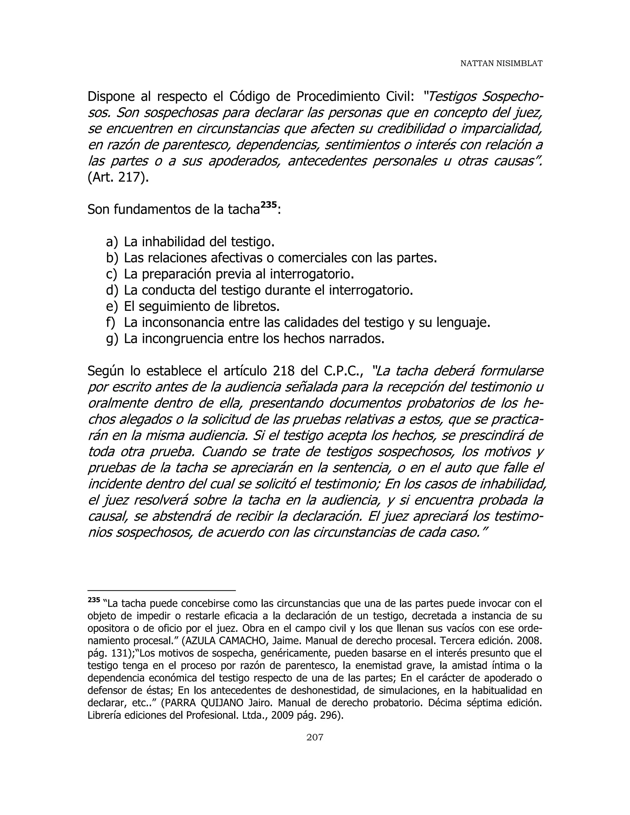 NATTAN NISIMBLAT
207
Dispone al respecto el Código de Procedimiento Civil: “Testigos Sospecho-
sos. Son sospechosas para declarar las personas que en concepto del juez,
se encuentren en circunstancias que afecten su credibilidad o imparcialidad,
en razón de parentesco, dependencias, sentimientos o interés con relación a
las partes o a sus apoderados, antecedentes personales u otras causas”.
(Art. 217).
Son fundamentos de la tacha235
:
a) La inhabilidad del testigo.
b) Las relaciones afectivas o comerciales con las partes.
c) La preparación previa al interrogatorio.
d) La conducta del testigo durante el interrogatorio.
e) El seguimiento de libretos.
f) La inconsonancia entre las calidades del testigo y su lenguaje.
g) La incongruencia entre los hechos narrados.
Según lo establece el artículo 218 del C.P.C., “La tacha deberá formularse
por escrito antes de la audiencia señalada para la recepción del testimonio u
oralmente dentro de ella, presentando documentos probatorios de los he-
chos alegados o la solicitud de las pruebas relativas a estos, que se practica-
rán en la misma audiencia. Si el testigo acepta los hechos, se prescindirá de
toda otra prueba. Cuando se trate de testigos sospechosos, los motivos y
pruebas de la tacha se apreciarán en la sentencia, o en el auto que falle el
incidente dentro del cual se solicitó el testimonio; En los casos de inhabilidad,
el juez resolverá sobre la tacha en la audiencia, y si encuentra probada la
causal, se abstendrá de recibir la declaración. El juez apreciará los testimo-
nios sospechosos, de acuerdo con las circunstancias de cada caso.”
235
“La tacha puede concebirse como las circunstancias que una de las partes puede invocar con el
objeto de impedir o restarle eficacia a la declaración de un testigo, decretada a instancia de su
opositora o de oficio por el juez. Obra en el campo civil y los que llenan sus vacíos con ese orde-
namiento procesal.” (AZULA CAMACHO, Jaime. Manual de derecho procesal. Tercera edición. 2008.
pág. 131);“Los motivos de sospecha, genéricamente, pueden basarse en el interés presunto que el
testigo tenga en el proceso por razón de parentesco, la enemistad grave, la amistad íntima o la
dependencia económica del testigo respecto de una de las partes; En el carácter de apoderado o
defensor de éstas; En los antecedentes de deshonestidad, de simulaciones, en la habitualidad en
declarar, etc..” (PARRA QUIJANO Jairo. Manual de derecho probatorio. Décima séptima edición.
Librería ediciones del Profesional. Ltda., 2009 pág. 296).
 