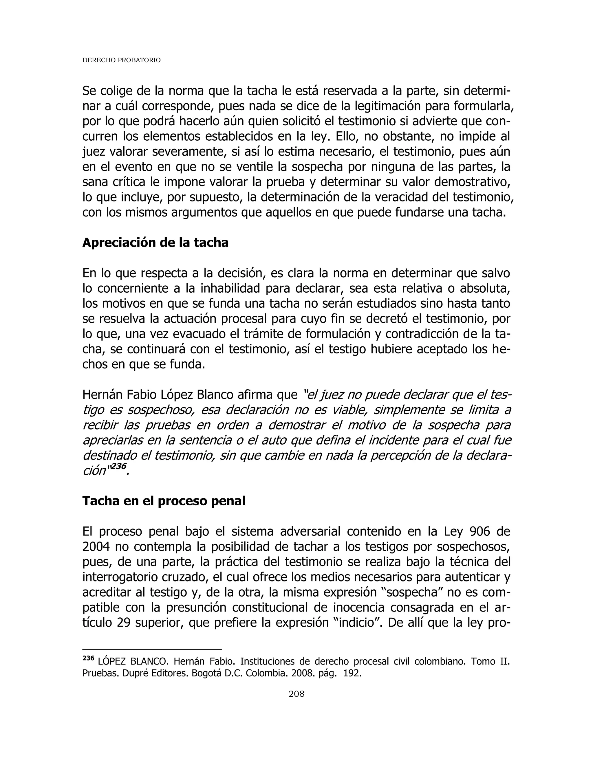 DERECHO PROBATORIO
208
Se colige de la norma que la tacha le está reservada a la parte, sin determi-
nar a cuál corresponde, pues nada se dice de la legitimación para formularla,
por lo que podrá hacerlo aún quien solicitó el testimonio si advierte que con-
curren los elementos establecidos en la ley. Ello, no obstante, no impide al
juez valorar severamente, si así lo estima necesario, el testimonio, pues aún
en el evento en que no se ventile la sospecha por ninguna de las partes, la
sana crítica le impone valorar la prueba y determinar su valor demostrativo,
lo que incluye, por supuesto, la determinación de la veracidad del testimonio,
con los mismos argumentos que aquellos en que puede fundarse una tacha.
Apreciación de la tacha
En lo que respecta a la decisión, es clara la norma en determinar que salvo
lo concerniente a la inhabilidad para declarar, sea esta relativa o absoluta,
los motivos en que se funda una tacha no serán estudiados sino hasta tanto
se resuelva la actuación procesal para cuyo fin se decretó el testimonio, por
lo que, una vez evacuado el trámite de formulación y contradicción de la ta-
cha, se continuará con el testimonio, así el testigo hubiere aceptado los he-
chos en que se funda.
Hernán Fabio López Blanco afirma que “el juez no puede declarar que el tes-
tigo es sospechoso, esa declaración no es viable, simplemente se limita a
recibir las pruebas en orden a demostrar el motivo de la sospecha para
apreciarlas en la sentencia o el auto que defina el incidente para el cual fue
destinado el testimonio, sin que cambie en nada la percepción de la declara-
ción“236
.
Tacha en el proceso penal
El proceso penal bajo el sistema adversarial contenido en la Ley 906 de
2004 no contempla la posibilidad de tachar a los testigos por sospechosos,
pues, de una parte, la práctica del testimonio se realiza bajo la técnica del
interrogatorio cruzado, el cual ofrece los medios necesarios para autenticar y
acreditar al testigo y, de la otra, la misma expresión “sospecha” no es com-
patible con la presunción constitucional de inocencia consagrada en el ar-
tículo 29 superior, que prefiere la expresión “indicio”. De allí que la ley pro-
236
LÓPEZ BLANCO. Hernán Fabio. Instituciones de derecho procesal civil colombiano. Tomo II.
Pruebas. Dupré Editores. Bogotá D.C. Colombia. 2008. pág. 192.
 